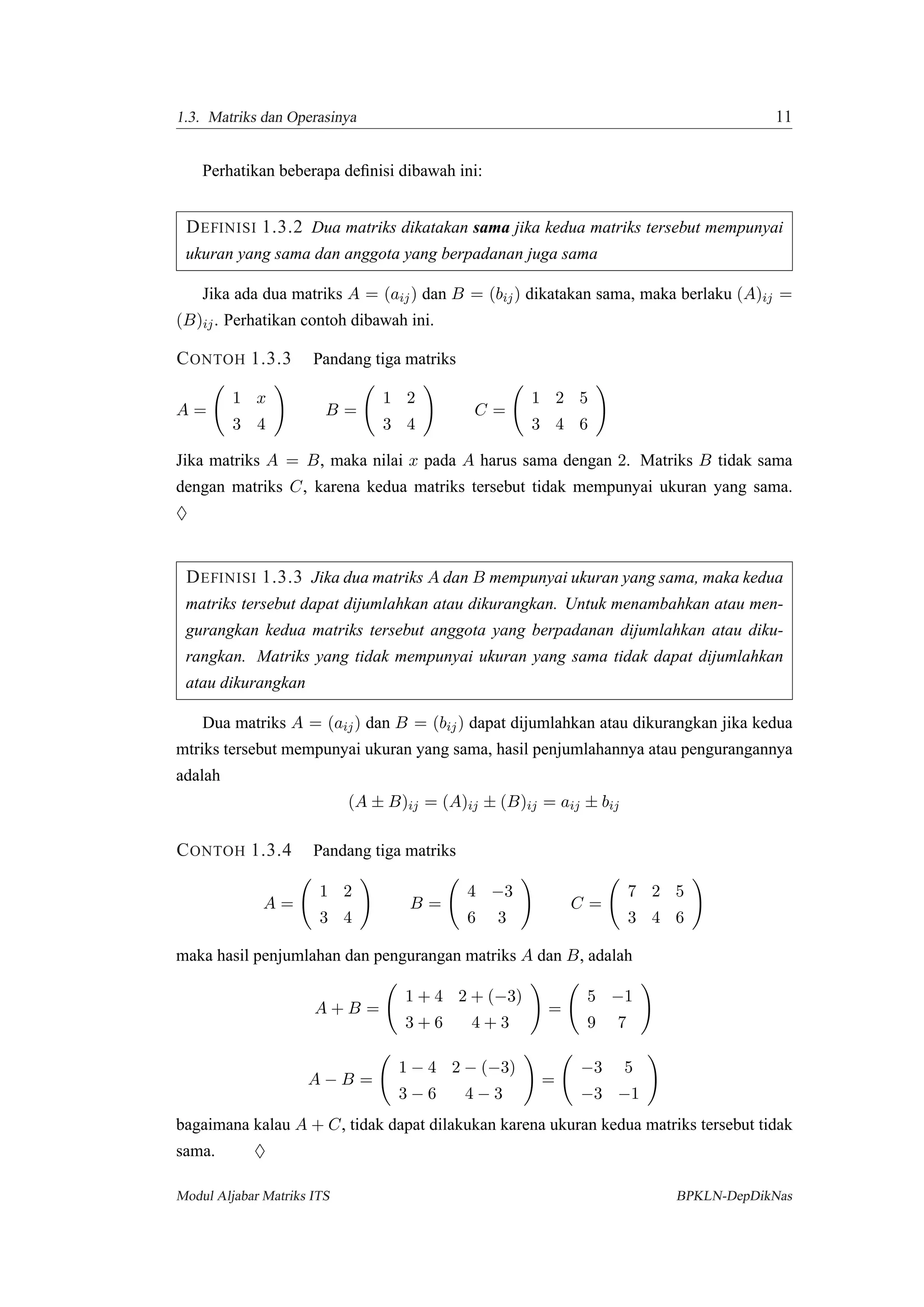 1.3. Matriks dan Operasinya 11
Perhatikan beberapa deﬁnisi dibawah ini:
DEFINISI 1.3.2 Dua matriks dikatakan sama jika kedua matriks tersebut mempunyai
ukuran yang sama dan anggota yang berpadanan juga sama
Jika ada dua matriks A = (aij) dan B = (bij) dikatakan sama, maka berlaku (A)ij =
(B)ij. Perhatikan contoh dibawah ini.
CONTOH 1.3.3 Pandang tiga matriks
A =
1 x
3 4
B =
1 2
3 4
C =
1 2 5
3 4 6
Jika matriks A = B, maka nilai x pada A harus sama dengan 2. Matriks B tidak sama
dengan matriks C, karena kedua matriks tersebut tidak mempunyai ukuran yang sama.
♦
DEFINISI 1.3.3 Jika dua matriks A dan B mempunyai ukuran yang sama, maka kedua
matriks tersebut dapat dijumlahkan atau dikurangkan. Untuk menambahkan atau men-
gurangkan kedua matriks tersebut anggota yang berpadanan dijumlahkan atau diku-
rangkan. Matriks yang tidak mempunyai ukuran yang sama tidak dapat dijumlahkan
atau dikurangkan
Dua matriks A = (aij) dan B = (bij) dapat dijumlahkan atau dikurangkan jika kedua
mtriks tersebut mempunyai ukuran yang sama, hasil penjumlahannya atau pengurangannya
adalah
(A ± B)ij = (A)ij ± (B)ij = aij ± bij
CONTOH 1.3.4 Pandang tiga matriks
A =
1 2
3 4
B =
4 −3
6 3
C =
7 2 5
3 4 6
maka hasil penjumlahan dan pengurangan matriks A dan B, adalah
A + B =
1 + 4 2 + (−3)
3 + 6 4 + 3
=
5 −1
9 7
A − B =
1 − 4 2 − (−3)
3 − 6 4 − 3
=
−3 5
−3 −1
bagaimana kalau A + C, tidak dapat dilakukan karena ukuran kedua matriks tersebut tidak
sama. ♦
Modul Aljabar Matriks ITS BPKLN-DepDikNas
 