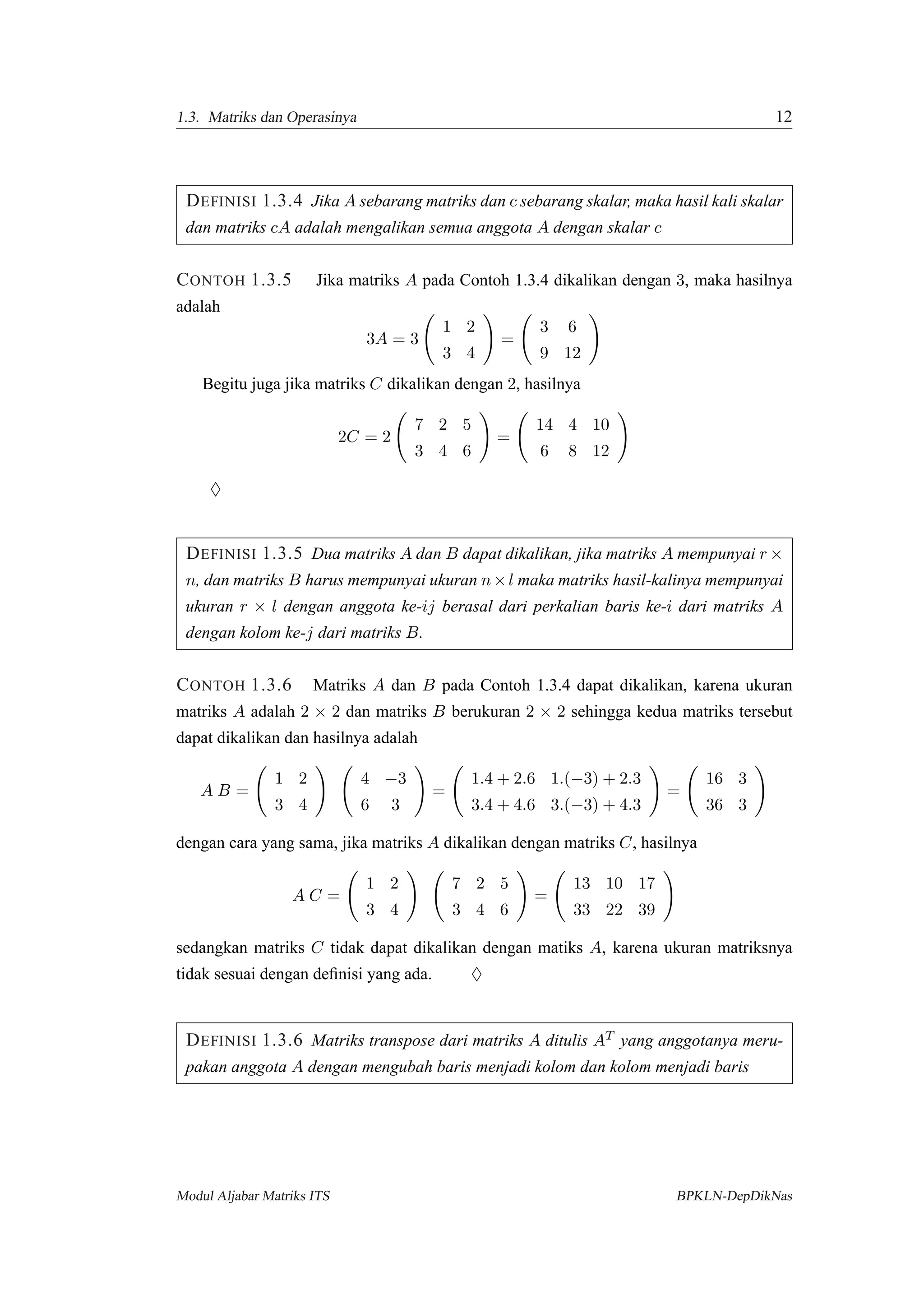 1.3. Matriks dan Operasinya 12
DEFINISI 1.3.4 Jika A sebarang matriks dan c sebarang skalar, maka hasil kali skalar
dan matriks cA adalah mengalikan semua anggota A dengan skalar c
CONTOH 1.3.5 Jika matriks A pada Contoh 1.3.4 dikalikan dengan 3, maka hasilnya
adalah
3A = 3
1 2
3 4
=
3 6
9 12
Begitu juga jika matriks C dikalikan dengan 2, hasilnya
2C = 2
7 2 5
3 4 6
=
14 4 10
6 8 12
♦
DEFINISI 1.3.5 Dua matriks A dan B dapat dikalikan, jika matriks A mempunyai r ×
n, dan matriks B harus mempunyai ukuran n×l maka matriks hasil-kalinya mempunyai
ukuran r × l dengan anggota ke-ij berasal dari perkalian baris ke-i dari matriks A
dengan kolom ke-j dari matriks B.
CONTOH 1.3.6 Matriks A dan B pada Contoh 1.3.4 dapat dikalikan, karena ukuran
matriks A adalah 2 × 2 dan matriks B berukuran 2 × 2 sehingga kedua matriks tersebut
dapat dikalikan dan hasilnya adalah
A B =
1 2
3 4
4 −3
6 3
=
1.4 + 2.6 1.(−3) + 2.3
3.4 + 4.6 3.(−3) + 4.3
=
16 3
36 3
dengan cara yang sama, jika matriks A dikalikan dengan matriks C, hasilnya
A C =
1 2
3 4
7 2 5
3 4 6
=
13 10 17
33 22 39
sedangkan matriks C tidak dapat dikalikan dengan matiks A, karena ukuran matriksnya
tidak sesuai dengan deﬁnisi yang ada. ♦
DEFINISI 1.3.6 Matriks transpose dari matriks A ditulis AT yang anggotanya meru-
pakan anggota A dengan mengubah baris menjadi kolom dan kolom menjadi baris
Modul Aljabar Matriks ITS BPKLN-DepDikNas
 