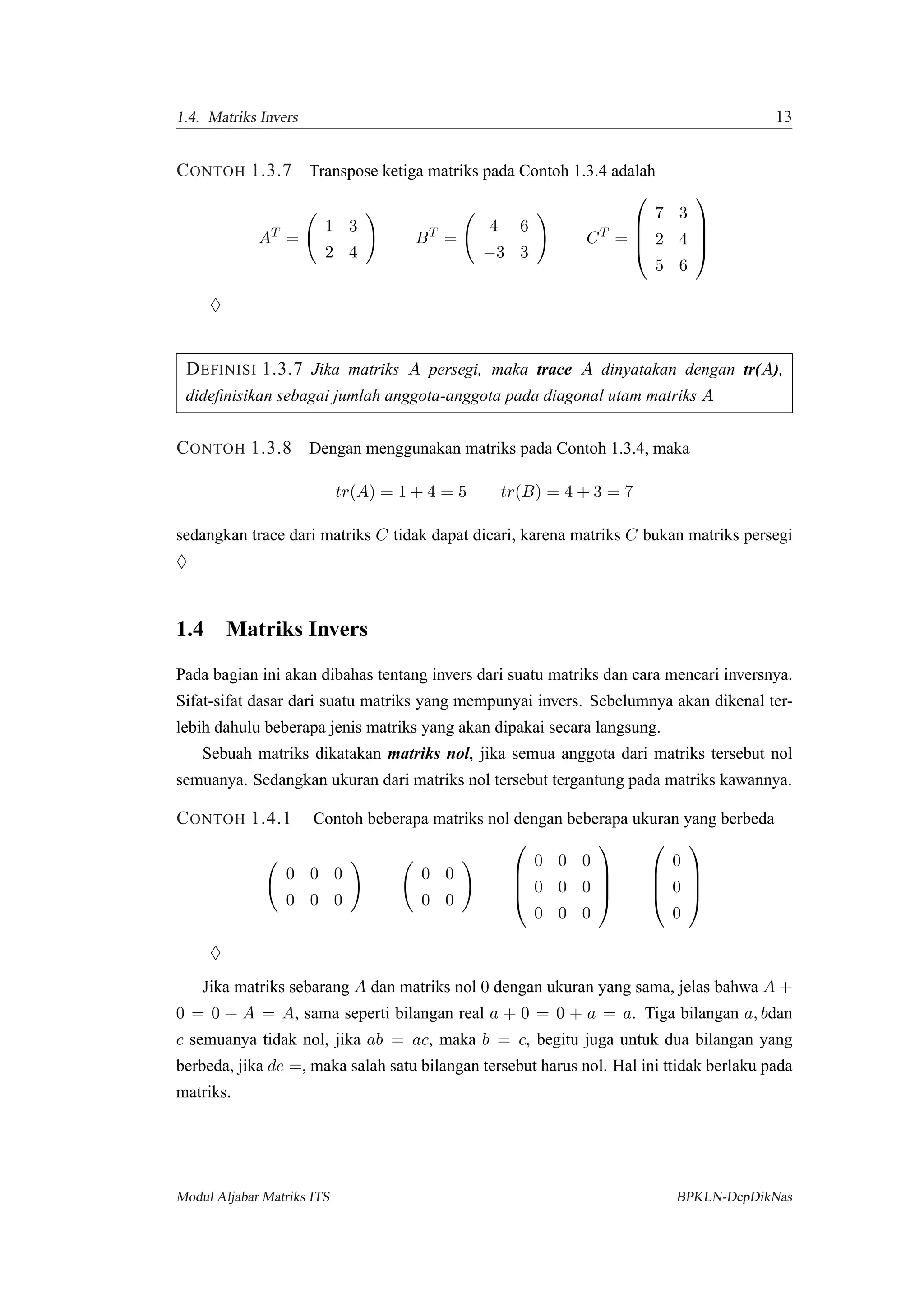 1.4. Matriks Invers 13
CONTOH 1.3.7 Transpose ketiga matriks pada Contoh 1.3.4 adalah
AT
=
1 3
2 4
BT
=
4 6
−3 3
CT
=




7 3
2 4
5 6




♦
DEFINISI 1.3.7 Jika matriks A persegi, maka trace A dinyatakan dengan tr(A),
dideﬁnisikan sebagai jumlah anggota-anggota pada diagonal utam matriks A
CONTOH 1.3.8 Dengan menggunakan matriks pada Contoh 1.3.4, maka
tr(A) = 1 + 4 = 5 tr(B) = 4 + 3 = 7
sedangkan trace dari matriks C tidak dapat dicari, karena matriks C bukan matriks persegi
♦
1.4 Matriks Invers
Pada bagian ini akan dibahas tentang invers dari suatu matriks dan cara mencari inversnya.
Sifat-sifat dasar dari suatu matriks yang mempunyai invers. Sebelumnya akan dikenal ter-
lebih dahulu beberapa jenis matriks yang akan dipakai secara langsung.
Sebuah matriks dikatakan matriks nol, jika semua anggota dari matriks tersebut nol
semuanya. Sedangkan ukuran dari matriks nol tersebut tergantung pada matriks kawannya.
CONTOH 1.4.1 Contoh beberapa matriks nol dengan beberapa ukuran yang berbeda
0 0 0
0 0 0
0 0
0 0




0 0 0
0 0 0
0 0 0








0
0
0




♦
Jika matriks sebarang A dan matriks nol 0 dengan ukuran yang sama, jelas bahwa A +
0 = 0 + A = A, sama seperti bilangan real a + 0 = 0 + a = a. Tiga bilangan a, bdan
c semuanya tidak nol, jika ab = ac, maka b = c, begitu juga untuk dua bilangan yang
berbeda, jika de =, maka salah satu bilangan tersebut harus nol. Hal ini ttidak berlaku pada
matriks.
Modul Aljabar Matriks ITS BPKLN-DepDikNas
 