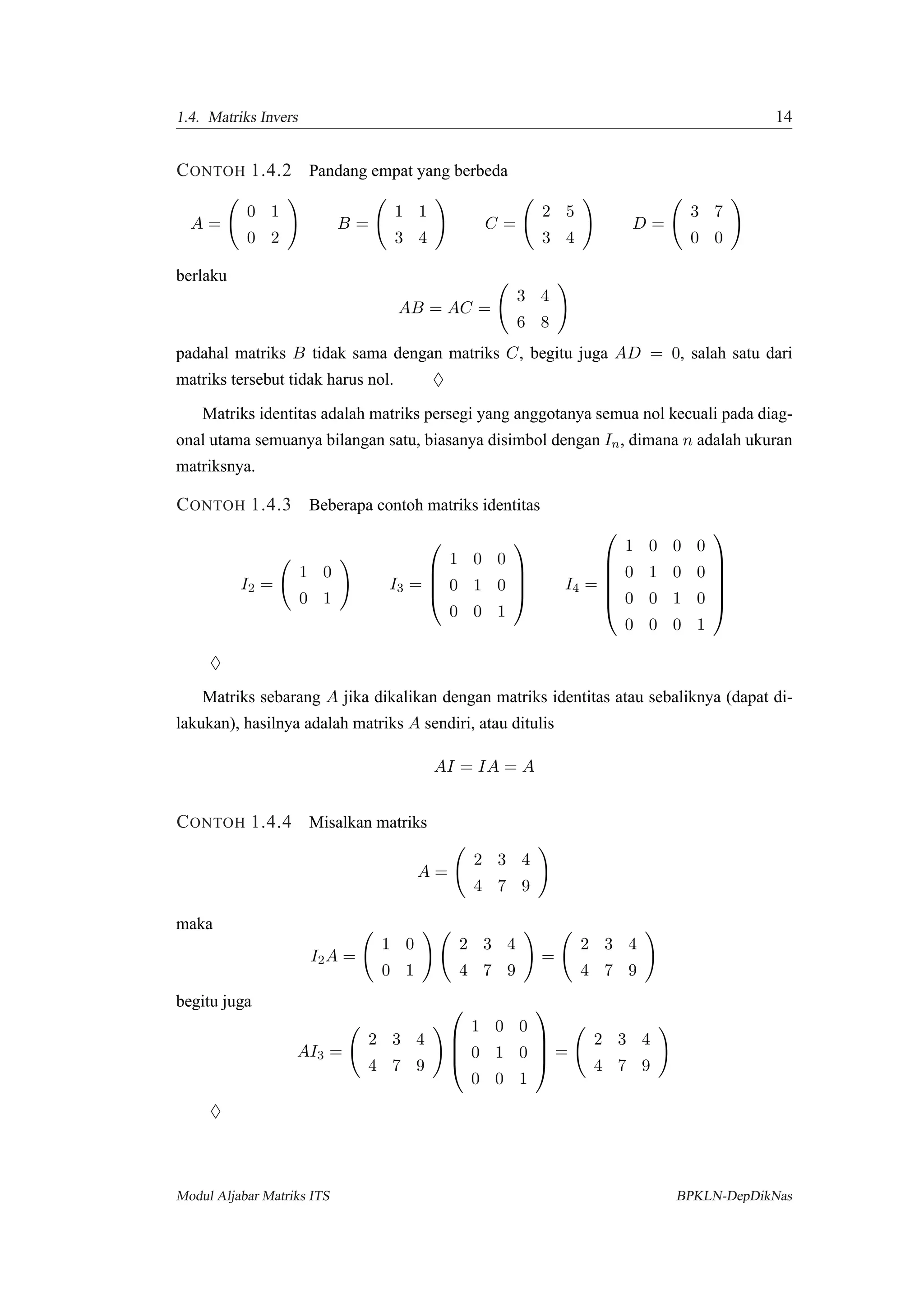 1.4. Matriks Invers 14
CONTOH 1.4.2 Pandang empat yang berbeda
A =
0 1
0 2
B =
1 1
3 4
C =
2 5
3 4
D =
3 7
0 0
berlaku
AB = AC =
3 4
6 8
padahal matriks B tidak sama dengan matriks C, begitu juga AD = 0, salah satu dari
matriks tersebut tidak harus nol. ♦
Matriks identitas adalah matriks persegi yang anggotanya semua nol kecuali pada diag-
onal utama semuanya bilangan satu, biasanya disimbol dengan In, dimana n adalah ukuran
matriksnya.
CONTOH 1.4.3 Beberapa contoh matriks identitas
I2 =
1 0
0 1
I3 =




1 0 0
0 1 0
0 0 1



 I4 =






1 0 0 0
0 1 0 0
0 0 1 0
0 0 0 1






♦
Matriks sebarang A jika dikalikan dengan matriks identitas atau sebaliknya (dapat di-
lakukan), hasilnya adalah matriks A sendiri, atau ditulis
AI = IA = A
CONTOH 1.4.4 Misalkan matriks
A =
2 3 4
4 7 9
maka
I2A =
1 0
0 1
2 3 4
4 7 9
=
2 3 4
4 7 9
begitu juga
AI3 =
2 3 4
4 7 9




1 0 0
0 1 0
0 0 1



 =
2 3 4
4 7 9
♦
Modul Aljabar Matriks ITS BPKLN-DepDikNas
 