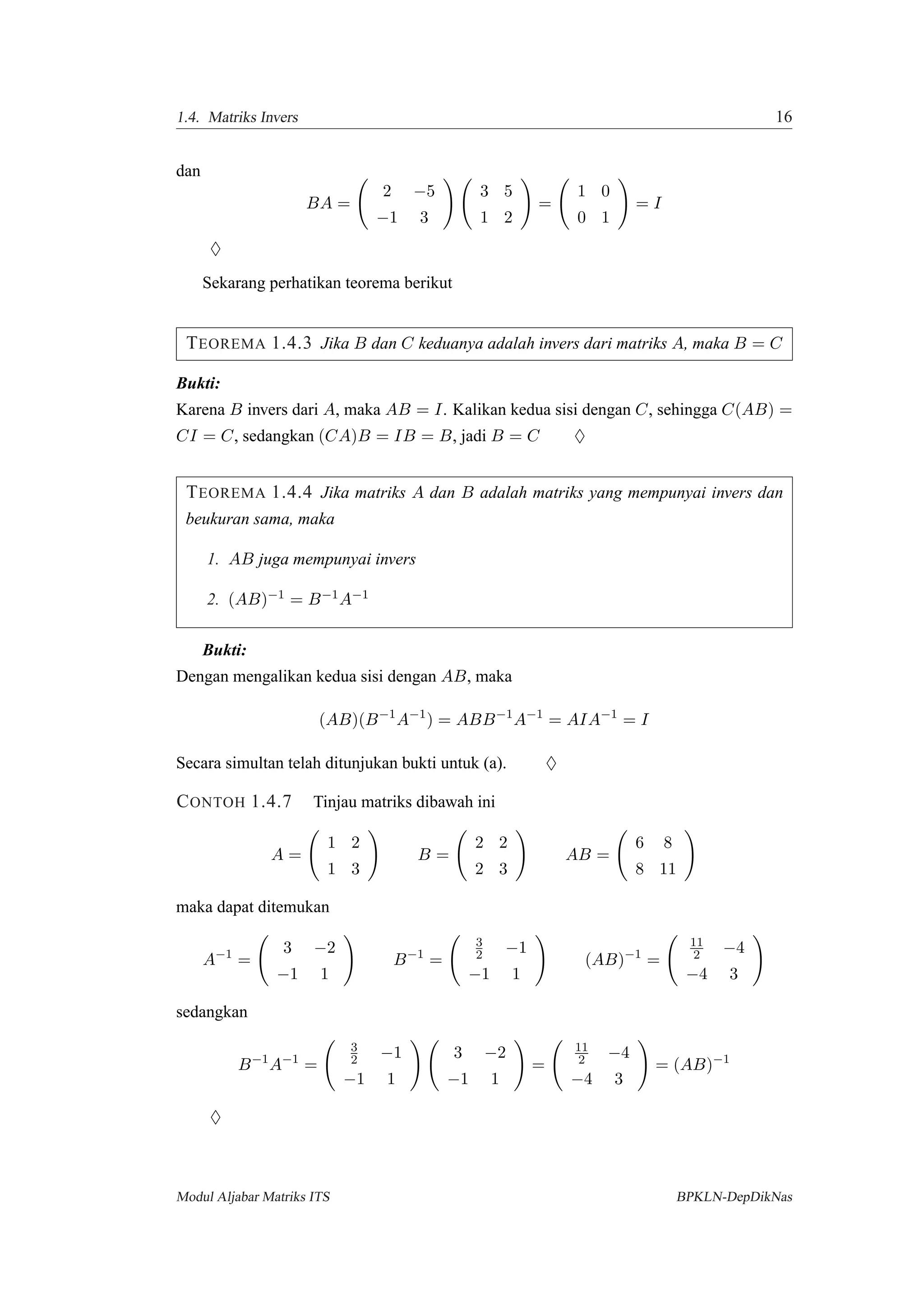 1.4. Matriks Invers 16
dan
BA =
2 −5
−1 3
3 5
1 2
=
1 0
0 1
= I
♦
Sekarang perhatikan teorema berikut
TEOREMA 1.4.3 Jika B dan C keduanya adalah invers dari matriks A, maka B = C
Bukti:
Karena B invers dari A, maka AB = I. Kalikan kedua sisi dengan C, sehingga C(AB) =
CI = C, sedangkan (CA)B = IB = B, jadi B = C ♦
TEOREMA 1.4.4 Jika matriks A dan B adalah matriks yang mempunyai invers dan
beukuran sama, maka
1. AB juga mempunyai invers
2. (AB)−1 = B−1A−1
Bukti:
Dengan mengalikan kedua sisi dengan AB, maka
(AB)(B−1
A−1
) = ABB−1
A−1
= AIA−1
= I
Secara simultan telah ditunjukan bukti untuk (a). ♦
CONTOH 1.4.7 Tinjau matriks dibawah ini
A =
1 2
1 3
B =
2 2
2 3
AB =
6 8
8 11
maka dapat ditemukan
A−1
=
3 −2
−1 1
B−1
=
3
2 −1
−1 1
(AB)−1
=
11
2 −4
−4 3
sedangkan
B−1
A−1
=
3
2 −1
−1 1
3 −2
−1 1
=
11
2 −4
−4 3
= (AB)−1
♦
Modul Aljabar Matriks ITS BPKLN-DepDikNas
 