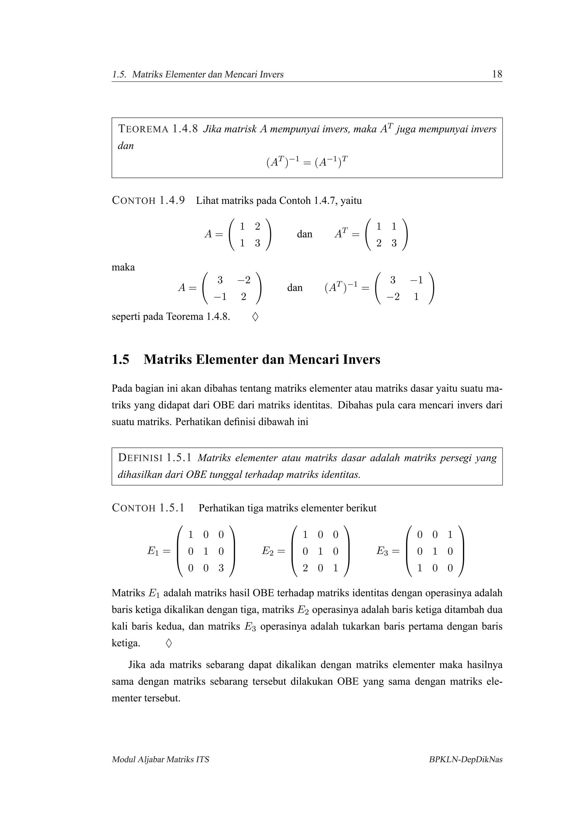 1.5. Matriks Elementer dan Mencari Invers 18
TEOREMA 1.4.8 Jika matrisk A mempunyai invers, maka AT juga mempunyai invers
dan
(AT
)−1
= (A−1
)T
CONTOH 1.4.9 Lihat matriks pada Contoh 1.4.7, yaitu
A =
1 2
1 3
dan AT
=
1 1
2 3
maka
A =
3 −2
−1 2
dan (AT
)−1
=
3 −1
−2 1
seperti pada Teorema 1.4.8. ♦
1.5 Matriks Elementer dan Mencari Invers
Pada bagian ini akan dibahas tentang matriks elementer atau matriks dasar yaitu suatu ma-
triks yang didapat dari OBE dari matriks identitas. Dibahas pula cara mencari invers dari
suatu matriks. Perhatikan deﬁnisi dibawah ini
DEFINISI 1.5.1 Matriks elementer atau matriks dasar adalah matriks persegi yang
dihasilkan dari OBE tunggal terhadap matriks identitas.
CONTOH 1.5.1 Perhatikan tiga matriks elementer berikut
E1 =




1 0 0
0 1 0
0 0 3



 E2 =




1 0 0
0 1 0
2 0 1



 E3 =




0 0 1
0 1 0
1 0 0




Matriks E1 adalah matriks hasil OBE terhadap matriks identitas dengan operasinya adalah
baris ketiga dikalikan dengan tiga, matriks E2 operasinya adalah baris ketiga ditambah dua
kali baris kedua, dan matriks E3 operasinya adalah tukarkan baris pertama dengan baris
ketiga. ♦
Jika ada matriks sebarang dapat dikalikan dengan matriks elementer maka hasilnya
sama dengan matriks sebarang tersebut dilakukan OBE yang sama dengan matriks ele-
menter tersebut.
Modul Aljabar Matriks ITS BPKLN-DepDikNas
 