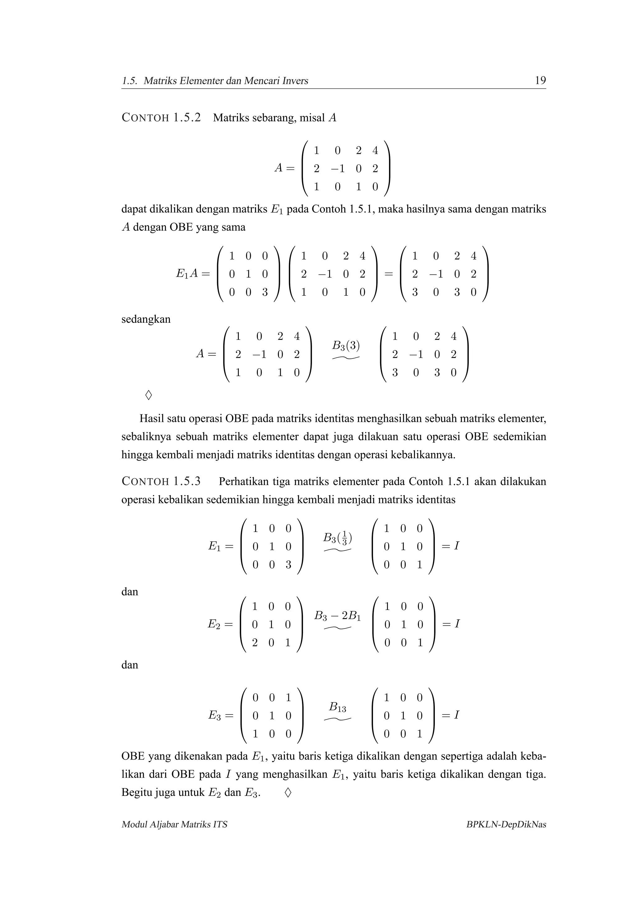 1.5. Matriks Elementer dan Mencari Invers 19
CONTOH 1.5.2 Matriks sebarang, misal A
A =




1 0 2 4
2 −1 0 2
1 0 1 0




dapat dikalikan dengan matriks E1 pada Contoh 1.5.1, maka hasilnya sama dengan matriks
A dengan OBE yang sama
E1A =




1 0 0
0 1 0
0 0 3








1 0 2 4
2 −1 0 2
1 0 1 0



 =




1 0 2 4
2 −1 0 2
3 0 3 0




sedangkan
A =




1 0 2 4
2 −1 0 2
1 0 1 0




B3(3)




1 0 2 4
2 −1 0 2
3 0 3 0




♦
Hasil satu operasi OBE pada matriks identitas menghasilkan sebuah matriks elementer,
sebaliknya sebuah matriks elementer dapat juga dilakuan satu operasi OBE sedemikian
hingga kembali menjadi matriks identitas dengan operasi kebalikannya.
CONTOH 1.5.3 Perhatikan tiga matriks elementer pada Contoh 1.5.1 akan dilakukan
operasi kebalikan sedemikian hingga kembali menjadi matriks identitas
E1 =




1 0 0
0 1 0
0 0 3




B3(1
3)




1 0 0
0 1 0
0 0 1



 = I
dan
E2 =




1 0 0
0 1 0
2 0 1




B3 − 2B1




1 0 0
0 1 0
0 0 1



 = I
dan
E3 =




0 0 1
0 1 0
1 0 0




B13




1 0 0
0 1 0
0 0 1



 = I
OBE yang dikenakan pada E1, yaitu baris ketiga dikalikan dengan sepertiga adalah keba-
likan dari OBE pada I yang menghasilkan E1, yaitu baris ketiga dikalikan dengan tiga.
Begitu juga untuk E2 dan E3. ♦
Modul Aljabar Matriks ITS BPKLN-DepDikNas
 