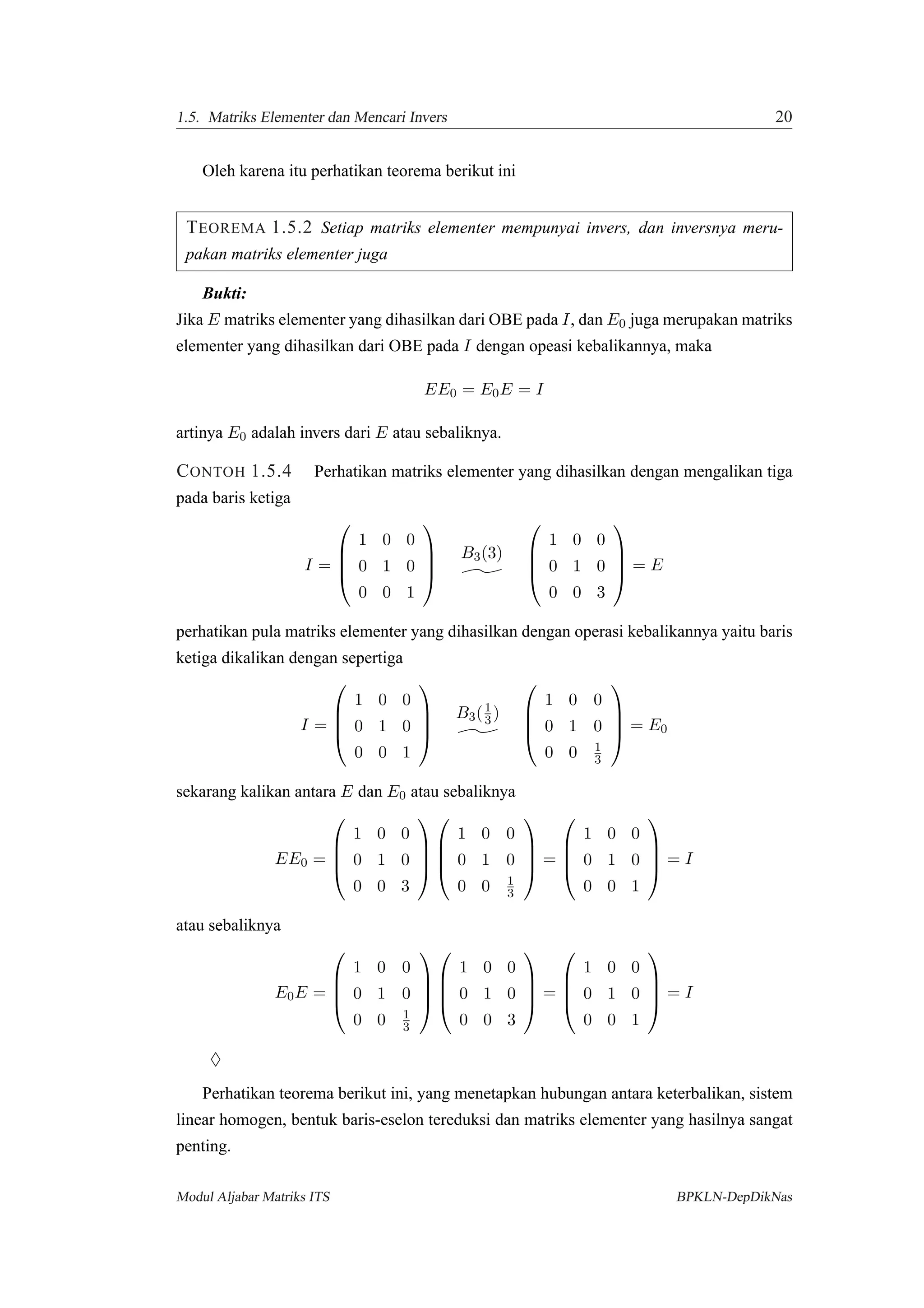 1.5. Matriks Elementer dan Mencari Invers 20
Oleh karena itu perhatikan teorema berikut ini
TEOREMA 1.5.2 Setiap matriks elementer mempunyai invers, dan inversnya meru-
pakan matriks elementer juga
Bukti:
Jika E matriks elementer yang dihasilkan dari OBE pada I, dan E0 juga merupakan matriks
elementer yang dihasilkan dari OBE pada I dengan opeasi kebalikannya, maka
EE0 = E0E = I
artinya E0 adalah invers dari E atau sebaliknya.
CONTOH 1.5.4 Perhatikan matriks elementer yang dihasilkan dengan mengalikan tiga
pada baris ketiga
I =




1 0 0
0 1 0
0 0 1




B3(3)




1 0 0
0 1 0
0 0 3



 = E
perhatikan pula matriks elementer yang dihasilkan dengan operasi kebalikannya yaitu baris
ketiga dikalikan dengan sepertiga
I =




1 0 0
0 1 0
0 0 1




B3(1
3 )




1 0 0
0 1 0
0 0 1
3



 = E0
sekarang kalikan antara E dan E0 atau sebaliknya
EE0 =




1 0 0
0 1 0
0 0 3








1 0 0
0 1 0
0 0 1
3



 =




1 0 0
0 1 0
0 0 1



 = I
atau sebaliknya
E0E =




1 0 0
0 1 0
0 0 1
3








1 0 0
0 1 0
0 0 3



 =




1 0 0
0 1 0
0 0 1



 = I
♦
Perhatikan teorema berikut ini, yang menetapkan hubungan antara keterbalikan, sistem
linear homogen, bentuk baris-eselon tereduksi dan matriks elementer yang hasilnya sangat
penting.
Modul Aljabar Matriks ITS BPKLN-DepDikNas
 