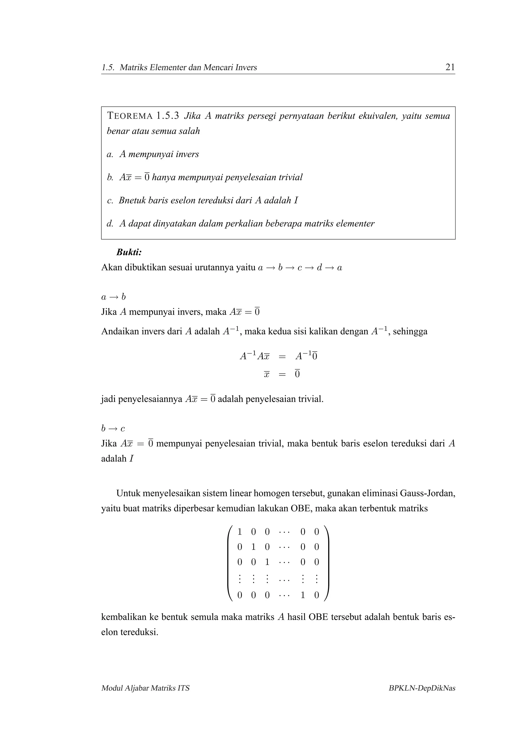 1.5. Matriks Elementer dan Mencari Invers 21
TEOREMA 1.5.3 Jika A matriks persegi pernyataan berikut ekuivalen, yaitu semua
benar atau semua salah
a. A mempunyai invers
b. Ax = 0 hanya mempunyai penyelesaian trivial
c. Bnetuk baris eselon tereduksi dari A adalah I
d. A dapat dinyatakan dalam perkalian beberapa matriks elementer
Bukti:
Akan dibuktikan sesuai urutannya yaitu a → b → c → d → a
a → b
Jika A mempunyai invers, maka Ax = 0
Andaikan invers dari A adalah A−1, maka kedua sisi kalikan dengan A−1, sehingga
A−1
Ax = A−1
0
x = 0
jadi penyelesaiannya Ax = 0 adalah penyelesaian trivial.
b → c
Jika Ax = 0 mempunyai penyelesaian trivial, maka bentuk baris eselon tereduksi dari A
adalah I
Untuk menyelesaikan sistem linear homogen tersebut, gunakan eliminasi Gauss-Jordan,
yaitu buat matriks diperbesar kemudian lakukan OBE, maka akan terbentuk matriks









1 0 0 · · · 0 0
0 1 0 · · · 0 0
0 0 1 · · · 0 0
...
...
... · · ·
...
...
0 0 0 · · · 1 0









kembalikan ke bentuk semula maka matriks A hasil OBE tersebut adalah bentuk baris es-
elon tereduksi.
Modul Aljabar Matriks ITS BPKLN-DepDikNas
 
