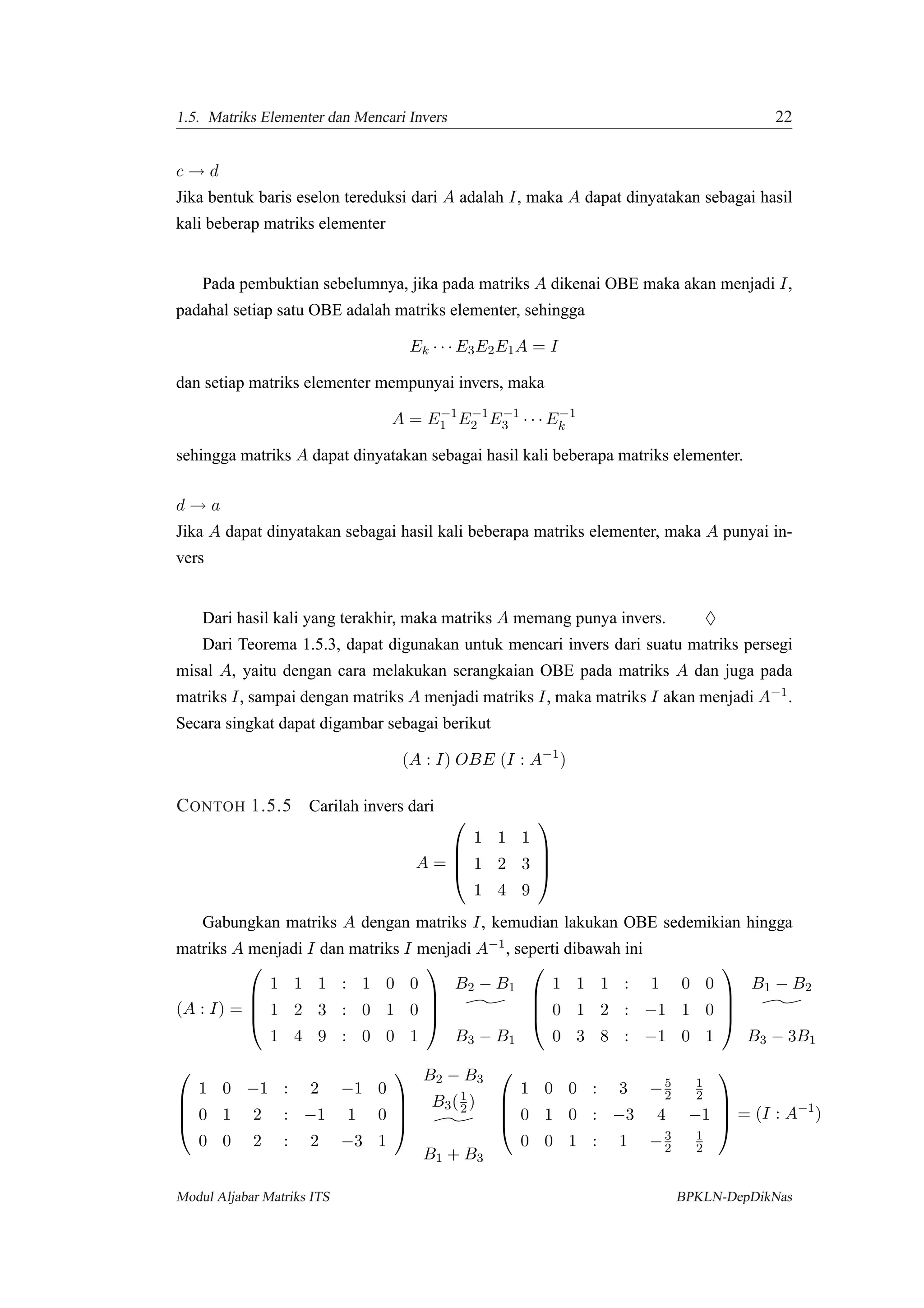 1.5. Matriks Elementer dan Mencari Invers 22
c → d
Jika bentuk baris eselon tereduksi dari A adalah I, maka A dapat dinyatakan sebagai hasil
kali beberap matriks elementer
Pada pembuktian sebelumnya, jika pada matriks A dikenai OBE maka akan menjadi I,
padahal setiap satu OBE adalah matriks elementer, sehingga
Ek · · · E3E2E1A = I
dan setiap matriks elementer mempunyai invers, maka
A = E−1
1 E−1
2 E−1
3 · · · E−1
k
sehingga matriks A dapat dinyatakan sebagai hasil kali beberapa matriks elementer.
d → a
Jika A dapat dinyatakan sebagai hasil kali beberapa matriks elementer, maka A punyai in-
vers
Dari hasil kali yang terakhir, maka matriks A memang punya invers. ♦
Dari Teorema 1.5.3, dapat digunakan untuk mencari invers dari suatu matriks persegi
misal A, yaitu dengan cara melakukan serangkaian OBE pada matriks A dan juga pada
matriks I, sampai dengan matriks A menjadi matriks I, maka matriks I akan menjadi A−1.
Secara singkat dapat digambar sebagai berikut
(A : I) OBE (I : A−1
)
CONTOH 1.5.5 Carilah invers dari
A =




1 1 1
1 2 3
1 4 9




Gabungkan matriks A dengan matriks I, kemudian lakukan OBE sedemikian hingga
matriks A menjadi I dan matriks I menjadi A−1, seperti dibawah ini
(A : I) =




1 1 1 : 1 0 0
1 2 3 : 0 1 0
1 4 9 : 0 0 1




B2 − B1
B3 − B1




1 1 1 : 1 0 0
0 1 2 : −1 1 0
0 3 8 : −1 0 1




B1 − B2
B3 − 3B1




1 0 −1 : 2 −1 0
0 1 2 : −1 1 0
0 0 2 : 2 −3 1




B2 − B3
B3(1
2 )
B1 + B3




1 0 0 : 3 −5
2
1
2
0 1 0 : −3 4 −1
0 0 1 : 1 −3
2
1
2



 = (I : A−1
)
Modul Aljabar Matriks ITS BPKLN-DepDikNas
 