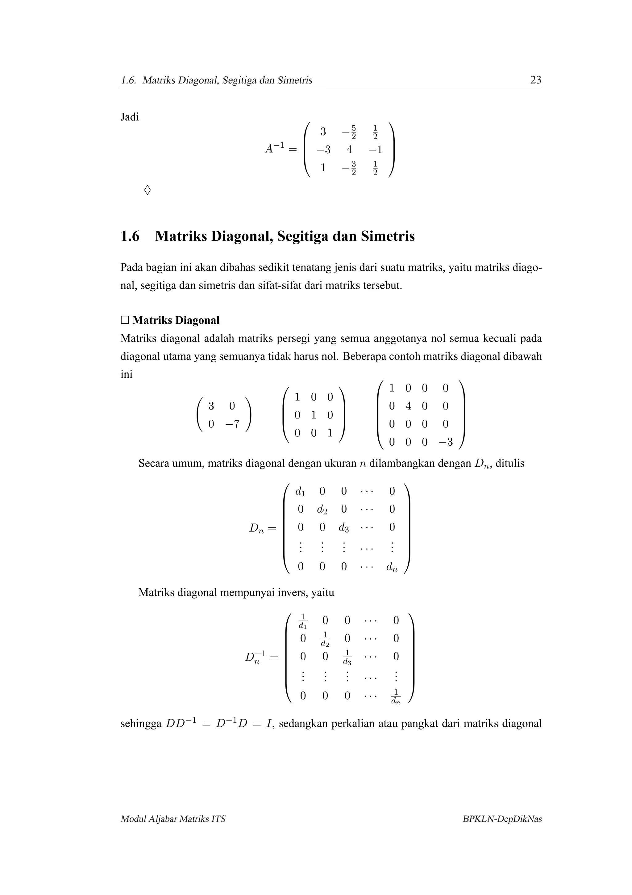 1.6. Matriks Diagonal, Segitiga dan Simetris 23
Jadi
A−1
=




3 −5
2
1
2
−3 4 −1
1 −3
2
1
2




♦
1.6 Matriks Diagonal, Segitiga dan Simetris
Pada bagian ini akan dibahas sedikit tenatang jenis dari suatu matriks, yaitu matriks diago-
nal, segitiga dan simetris dan sifat-sifat dari matriks tersebut.
Matriks Diagonal
Matriks diagonal adalah matriks persegi yang semua anggotanya nol semua kecuali pada
diagonal utama yang semuanya tidak harus nol. Beberapa contoh matriks diagonal dibawah
ini
3 0
0 −7




1 0 0
0 1 0
0 0 1










1 0 0 0
0 4 0 0
0 0 0 0
0 0 0 −3






Secara umum, matriks diagonal dengan ukuran n dilambangkan dengan Dn, ditulis
Dn =









d1 0 0 · · · 0
0 d2 0 · · · 0
0 0 d3 · · · 0
...
...
... · · ·
...
0 0 0 · · · dn









Matriks diagonal mempunyai invers, yaitu
D−1
n =









1
d1
0 0 · · · 0
0 1
d2
0 · · · 0
0 0 1
d3
· · · 0
...
...
... · · ·
...
0 0 0 · · · 1
dn









sehingga DD−1 = D−1D = I, sedangkan perkalian atau pangkat dari matriks diagonal
Modul Aljabar Matriks ITS BPKLN-DepDikNas
 