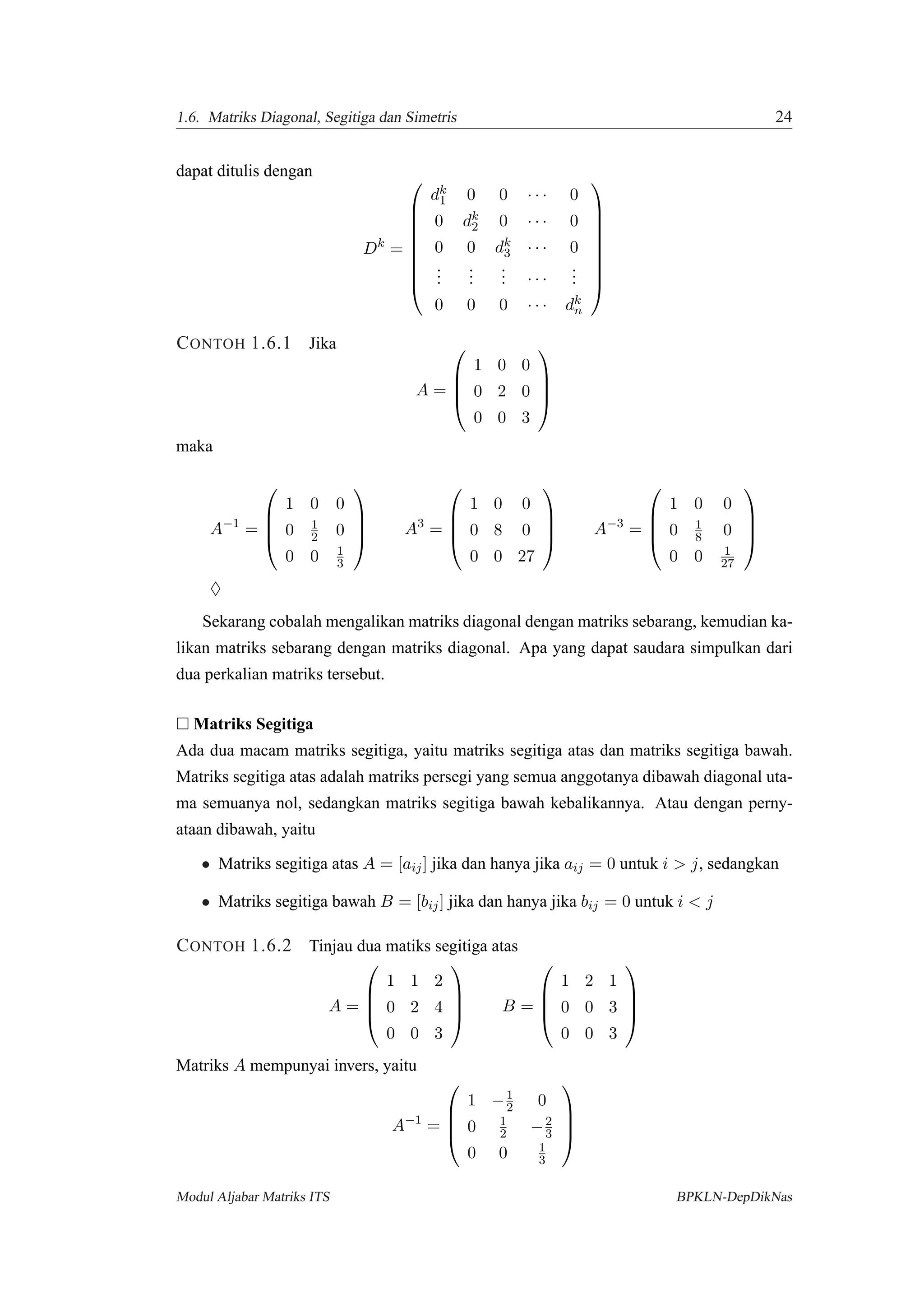 1.6. Matriks Diagonal, Segitiga dan Simetris 24
dapat ditulis dengan
Dk
=









dk
1 0 0 · · · 0
0 dk
2 0 · · · 0
0 0 dk
3 · · · 0
...
...
... · · ·
...
0 0 0 · · · dk
n









CONTOH 1.6.1 Jika
A =




1 0 0
0 2 0
0 0 3




maka
A−1
=




1 0 0
0 1
2 0
0 0 1
3



 A3
=




1 0 0
0 8 0
0 0 27



 A−3
=




1 0 0
0 1
8 0
0 0 1
27




♦
Sekarang cobalah mengalikan matriks diagonal dengan matriks sebarang, kemudian ka-
likan matriks sebarang dengan matriks diagonal. Apa yang dapat saudara simpulkan dari
dua perkalian matriks tersebut.
Matriks Segitiga
Ada dua macam matriks segitiga, yaitu matriks segitiga atas dan matriks segitiga bawah.
Matriks segitiga atas adalah matriks persegi yang semua anggotanya dibawah diagonal uta-
ma semuanya nol, sedangkan matriks segitiga bawah kebalikannya. Atau dengan perny-
ataan dibawah, yaitu
• Matriks segitiga atas A = [aij] jika dan hanya jika aij = 0 untuk i > j, sedangkan
• Matriks segitiga bawah B = [bij] jika dan hanya jika bij = 0 untuk i < j
CONTOH 1.6.2 Tinjau dua matiks segitiga atas
A =




1 1 2
0 2 4
0 0 3



 B =




1 2 1
0 0 3
0 0 3




Matriks A mempunyai invers, yaitu
A−1
=




1 −1
2 0
0 1
2 −2
3
0 0 1
3




Modul Aljabar Matriks ITS BPKLN-DepDikNas
 