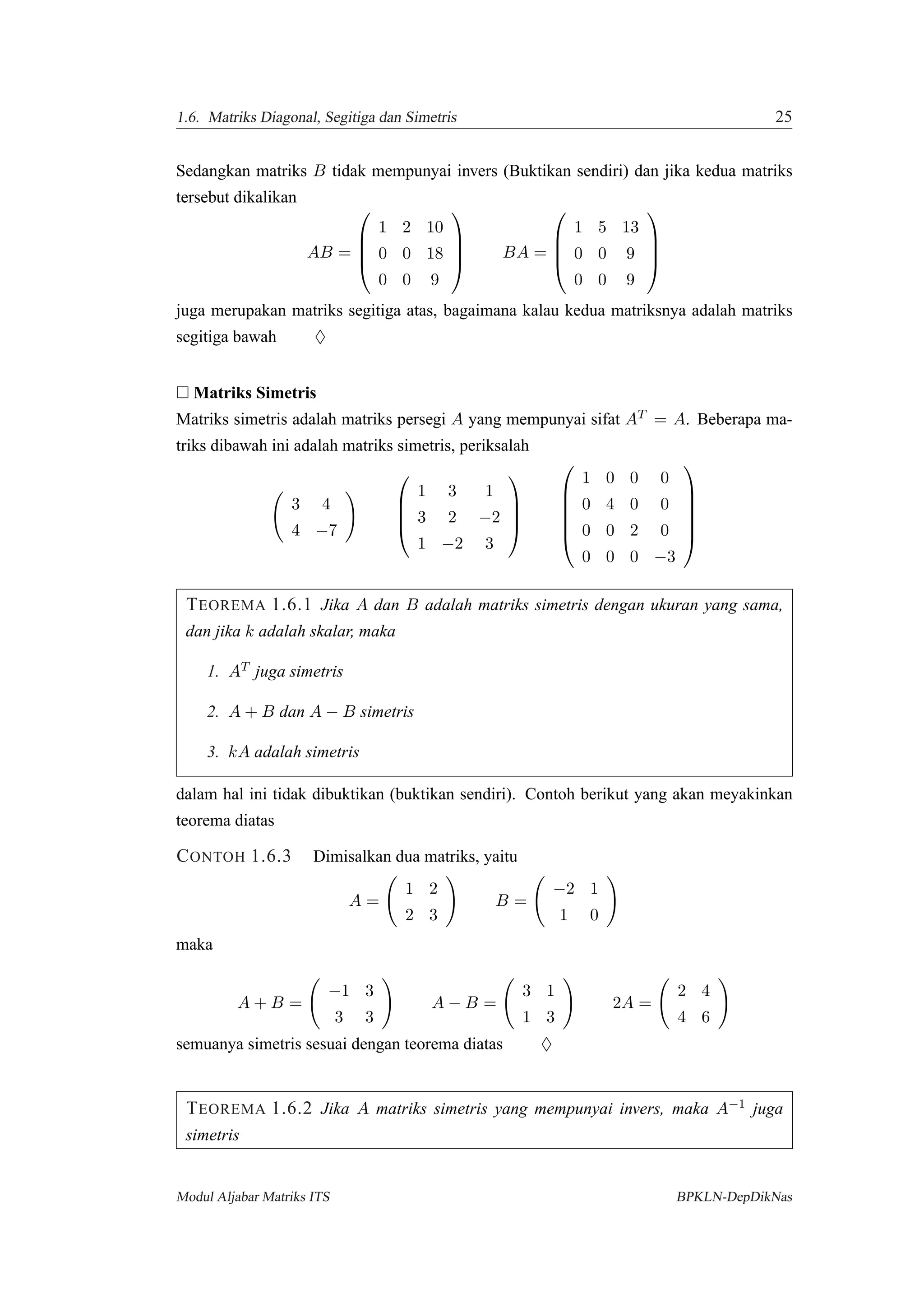 1.6. Matriks Diagonal, Segitiga dan Simetris 25
Sedangkan matriks B tidak mempunyai invers (Buktikan sendiri) dan jika kedua matriks
tersebut dikalikan
AB =




1 2 10
0 0 18
0 0 9



 BA =




1 5 13
0 0 9
0 0 9




juga merupakan matriks segitiga atas, bagaimana kalau kedua matriksnya adalah matriks
segitiga bawah ♦
Matriks Simetris
Matriks simetris adalah matriks persegi A yang mempunyai sifat AT = A. Beberapa ma-
triks dibawah ini adalah matriks simetris, periksalah
3 4
4 −7




1 3 1
3 2 −2
1 −2 3










1 0 0 0
0 4 0 0
0 0 2 0
0 0 0 −3






TEOREMA 1.6.1 Jika A dan B adalah matriks simetris dengan ukuran yang sama,
dan jika k adalah skalar, maka
1. AT juga simetris
2. A + B dan A − B simetris
3. kA adalah simetris
dalam hal ini tidak dibuktikan (buktikan sendiri). Contoh berikut yang akan meyakinkan
teorema diatas
CONTOH 1.6.3 Dimisalkan dua matriks, yaitu
A =
1 2
2 3
B =
−2 1
1 0
maka
A + B =
−1 3
3 3
A − B =
3 1
1 3
2A =
2 4
4 6
semuanya simetris sesuai dengan teorema diatas ♦
TEOREMA 1.6.2 Jika A matriks simetris yang mempunyai invers, maka A−1 juga
simetris
Modul Aljabar Matriks ITS BPKLN-DepDikNas
 