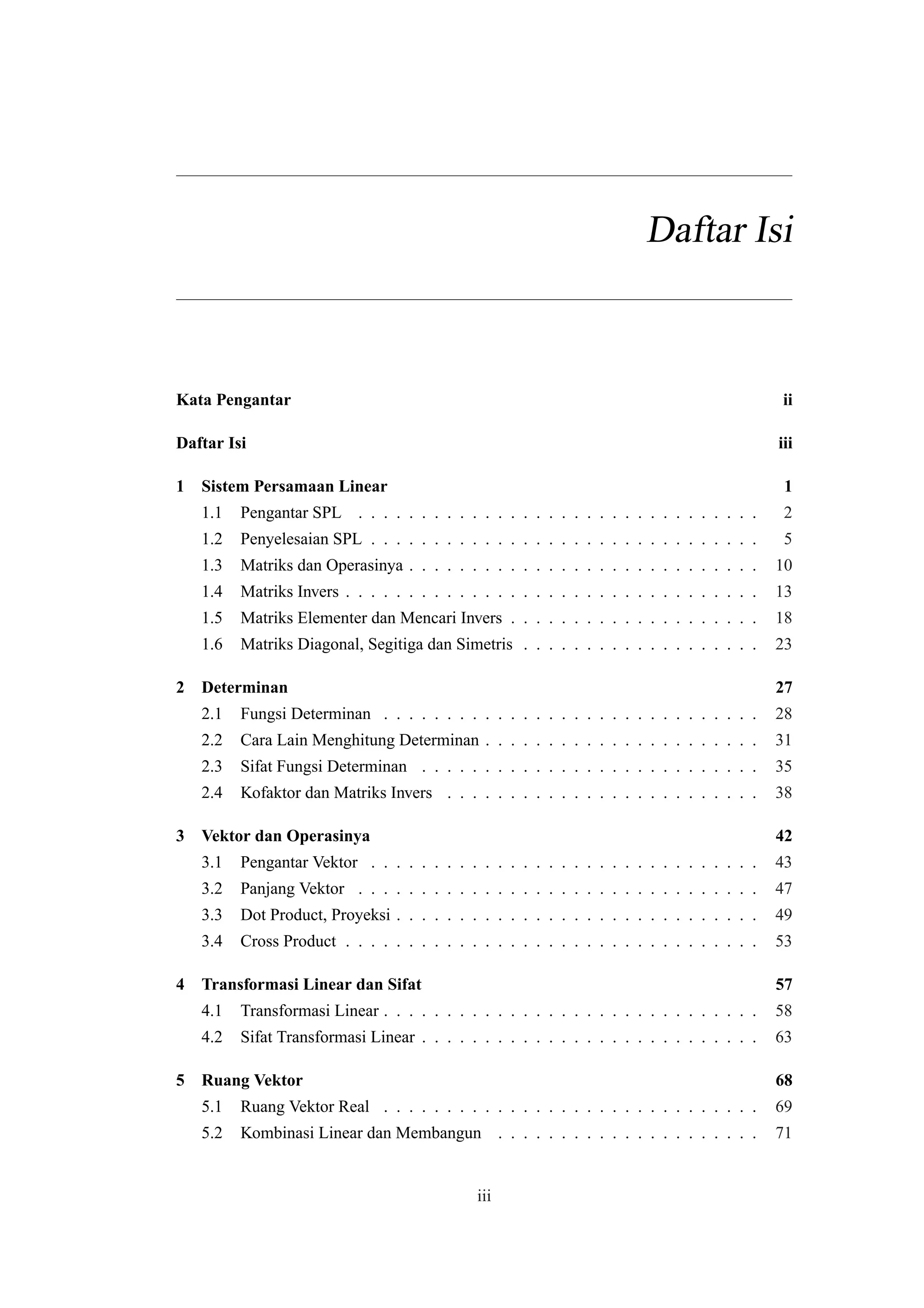 Daftar Isi
Kata Pengantar ii
Daftar Isi iii
1 Sistem Persamaan Linear 1
1.1 Pengantar SPL . . . . . . . . . . . . . . . . . . . . . . . . . . . . . . . . 2
1.2 Penyelesaian SPL . . . . . . . . . . . . . . . . . . . . . . . . . . . . . . . 5
1.3 Matriks dan Operasinya . . . . . . . . . . . . . . . . . . . . . . . . . . . . 10
1.4 Matriks Invers . . . . . . . . . . . . . . . . . . . . . . . . . . . . . . . . . 13
1.5 Matriks Elementer dan Mencari Invers . . . . . . . . . . . . . . . . . . . . 18
1.6 Matriks Diagonal, Segitiga dan Simetris . . . . . . . . . . . . . . . . . . . 23
2 Determinan 27
2.1 Fungsi Determinan . . . . . . . . . . . . . . . . . . . . . . . . . . . . . . 28
2.2 Cara Lain Menghitung Determinan . . . . . . . . . . . . . . . . . . . . . . 31
2.3 Sifat Fungsi Determinan . . . . . . . . . . . . . . . . . . . . . . . . . . . 35
2.4 Kofaktor dan Matriks Invers . . . . . . . . . . . . . . . . . . . . . . . . . 38
3 Vektor dan Operasinya 42
3.1 Pengantar Vektor . . . . . . . . . . . . . . . . . . . . . . . . . . . . . . . 43
3.2 Panjang Vektor . . . . . . . . . . . . . . . . . . . . . . . . . . . . . . . . 47
3.3 Dot Product, Proyeksi . . . . . . . . . . . . . . . . . . . . . . . . . . . . . 49
3.4 Cross Product . . . . . . . . . . . . . . . . . . . . . . . . . . . . . . . . . 53
4 Transformasi Linear dan Sifat 57
4.1 Transformasi Linear . . . . . . . . . . . . . . . . . . . . . . . . . . . . . . 58
4.2 Sifat Transformasi Linear . . . . . . . . . . . . . . . . . . . . . . . . . . . 63
5 Ruang Vektor 68
5.1 Ruang Vektor Real . . . . . . . . . . . . . . . . . . . . . . . . . . . . . . 69
5.2 Kombinasi Linear dan Membangun . . . . . . . . . . . . . . . . . . . . . 71
iii
 