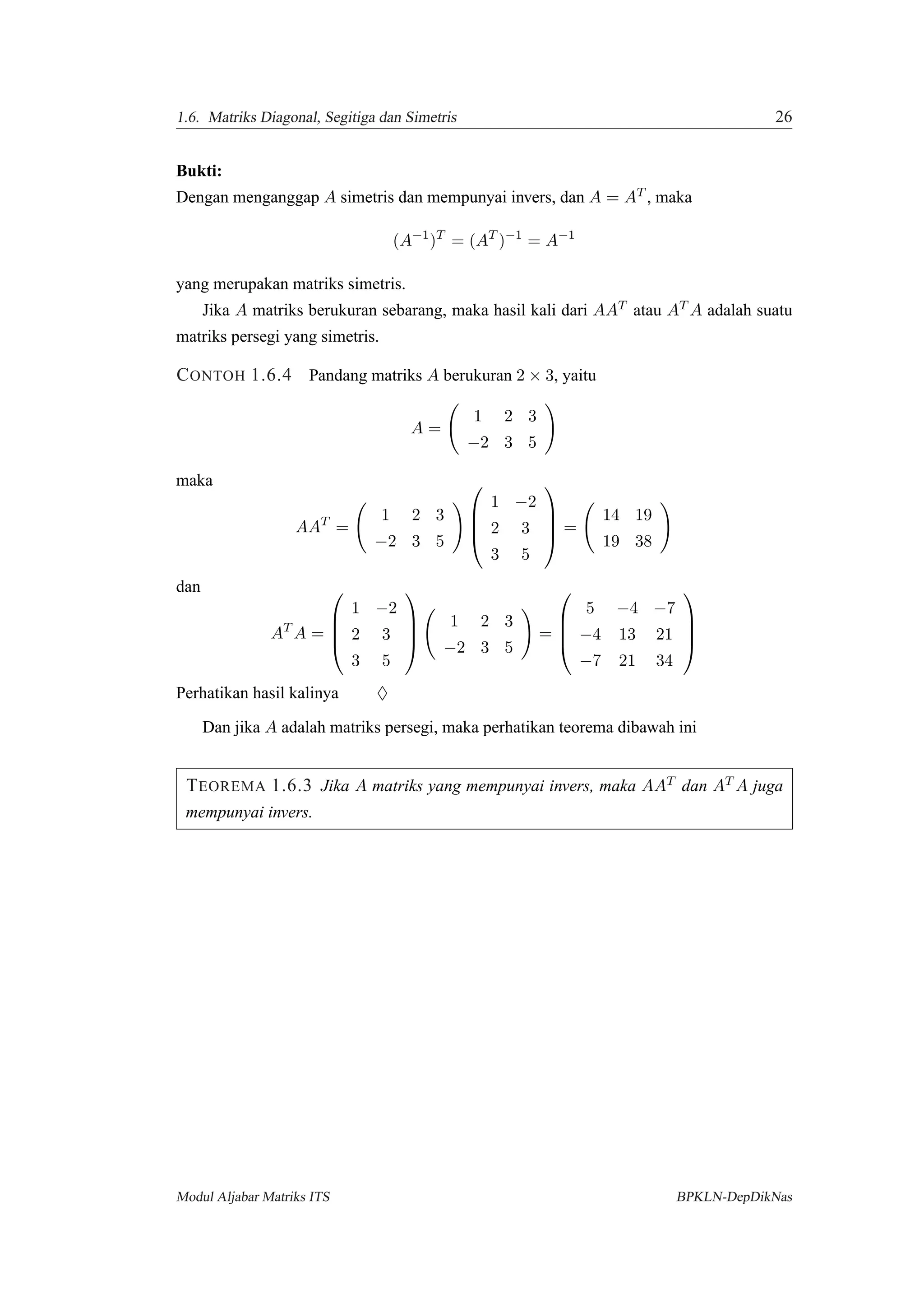 1.6. Matriks Diagonal, Segitiga dan Simetris 26
Bukti:
Dengan menganggap A simetris dan mempunyai invers, dan A = AT , maka
(A−1
)T
= (AT
)−1
= A−1
yang merupakan matriks simetris.
Jika A matriks berukuran sebarang, maka hasil kali dari AAT atau AT A adalah suatu
matriks persegi yang simetris.
CONTOH 1.6.4 Pandang matriks A berukuran 2 × 3, yaitu
A =
1 2 3
−2 3 5
maka
AAT
=
1 2 3
−2 3 5




1 −2
2 3
3 5



 =
14 19
19 38
dan
AT
A =




1 −2
2 3
3 5




1 2 3
−2 3 5
=




5 −4 −7
−4 13 21
−7 21 34




Perhatikan hasil kalinya ♦
Dan jika A adalah matriks persegi, maka perhatikan teorema dibawah ini
TEOREMA 1.6.3 Jika A matriks yang mempunyai invers, maka AAT dan AT A juga
mempunyai invers.
Modul Aljabar Matriks ITS BPKLN-DepDikNas
 