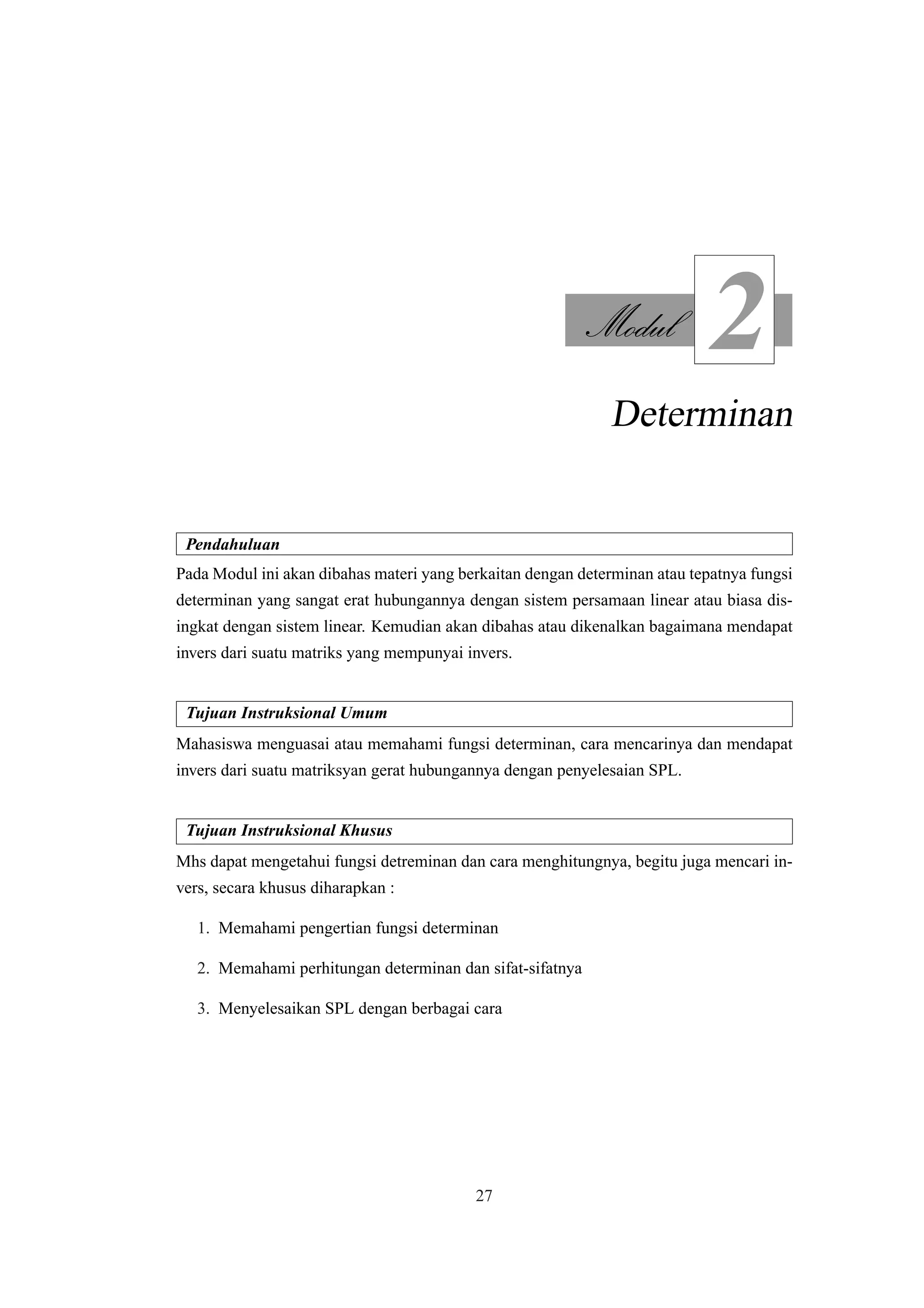 Modul
2
Determinan
Pendahuluan
Pada Modul ini akan dibahas materi yang berkaitan dengan determinan atau tepatnya fungsi
determinan yang sangat erat hubungannya dengan sistem persamaan linear atau biasa dis-
ingkat dengan sistem linear. Kemudian akan dibahas atau dikenalkan bagaimana mendapat
invers dari suatu matriks yang mempunyai invers.
Tujuan Instruksional Umum
Mahasiswa menguasai atau memahami fungsi determinan, cara mencarinya dan mendapat
invers dari suatu matriksyan gerat hubungannya dengan penyelesaian SPL.
Tujuan Instruksional Khusus
Mhs dapat mengetahui fungsi detreminan dan cara menghitungnya, begitu juga mencari in-
vers, secara khusus diharapkan :
1. Memahami pengertian fungsi determinan
2. Memahami perhitungan determinan dan sifat-sifatnya
3. Menyelesaikan SPL dengan berbagai cara
27
 