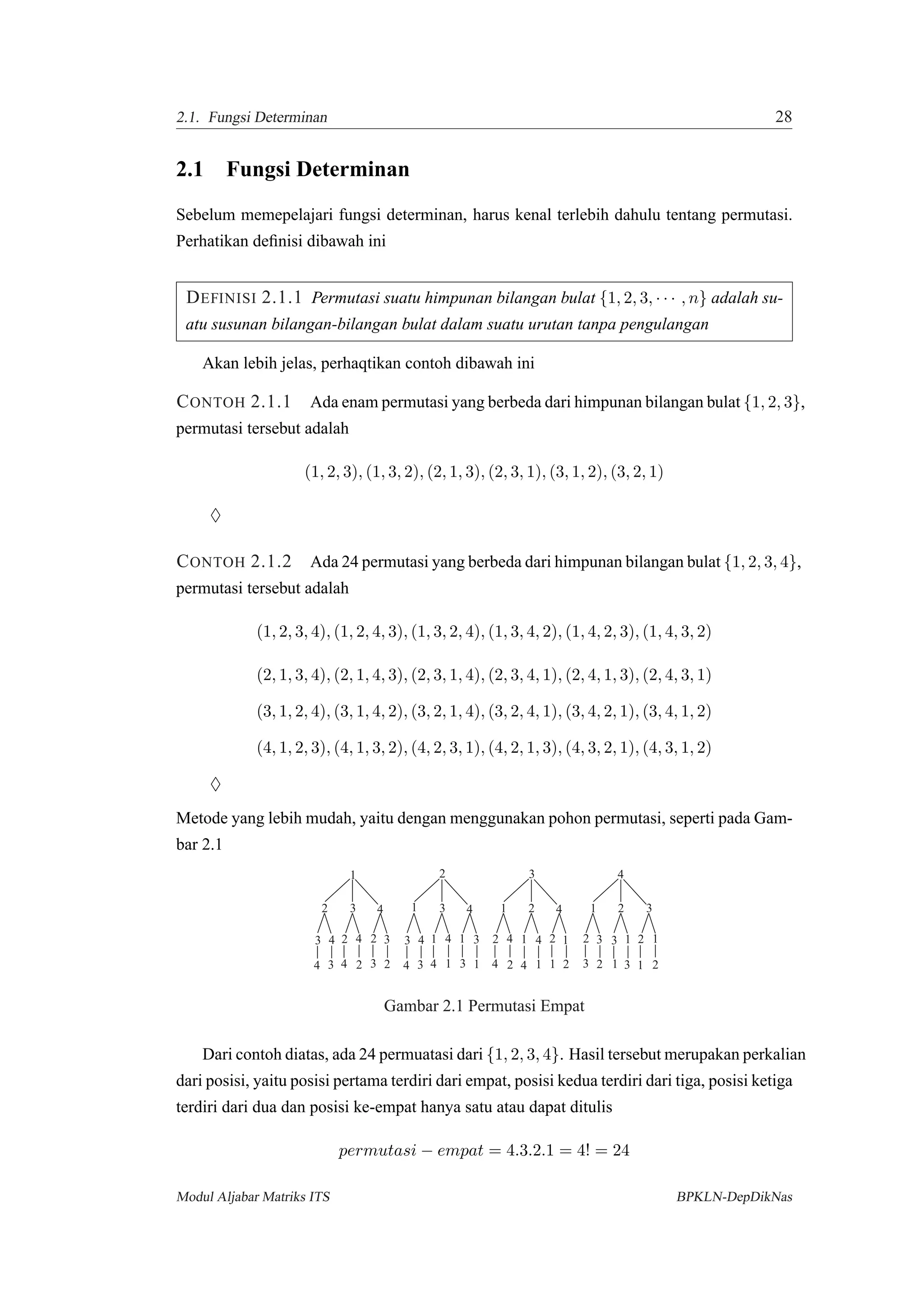 2.1. Fungsi Determinan 28
2.1 Fungsi Determinan
Sebelum memepelajari fungsi determinan, harus kenal terlebih dahulu tentang permutasi.
Perhatikan deﬁnisi dibawah ini
DEFINISI 2.1.1 Permutasi suatu himpunan bilangan bulat {1, 2, 3, · · · , n} adalah su-
atu susunan bilangan-bilangan bulat dalam suatu urutan tanpa pengulangan
Akan lebih jelas, perhaqtikan contoh dibawah ini
CONTOH 2.1.1 Ada enam permutasi yang berbeda dari himpunan bilangan bulat {1, 2, 3},
permutasi tersebut adalah
(1, 2, 3), (1, 3, 2), (2, 1, 3), (2, 3, 1), (3, 1, 2), (3, 2, 1)
♦
CONTOH 2.1.2 Ada 24 permutasi yang berbeda dari himpunan bilangan bulat {1, 2, 3, 4},
permutasi tersebut adalah
(1, 2, 3, 4), (1, 2, 4, 3), (1, 3, 2, 4), (1, 3, 4, 2), (1, 4, 2, 3), (1, 4, 3, 2)
(2, 1, 3, 4), (2, 1, 4, 3), (2, 3, 1, 4), (2, 3, 4, 1), (2, 4, 1, 3), (2, 4, 3, 1)
(3, 1, 2, 4), (3, 1, 4, 2), (3, 2, 1, 4), (3, 2, 4, 1), (3, 4, 2, 1), (3, 4, 1, 2)
(4, 1, 2, 3), (4, 1, 3, 2), (4, 2, 3, 1), (4, 2, 1, 3), (4, 3, 2, 1), (4, 3, 1, 2)
♦
Metode yang lebih mudah, yaitu dengan menggunakan pohon permutasi, seperti pada Gam-
bar 2.1
234
2 3423 4
1
2 3 4
234 1
1
1
1
34
343 4
1
2
3 4
34 1
1
1
1
2 4
242 4
1 2
3
4
24 11
1 1
23
2 3 23
1 2 3
4
23
Gambar 2.1 Permutasi Empat
Dari contoh diatas, ada 24 permuatasi dari {1, 2, 3, 4}. Hasil tersebut merupakan perkalian
dari posisi, yaitu posisi pertama terdiri dari empat, posisi kedua terdiri dari tiga, posisi ketiga
terdiri dari dua dan posisi ke-empat hanya satu atau dapat ditulis
permutasi − empat = 4.3.2.1 = 4! = 24
Modul Aljabar Matriks ITS BPKLN-DepDikNas
 