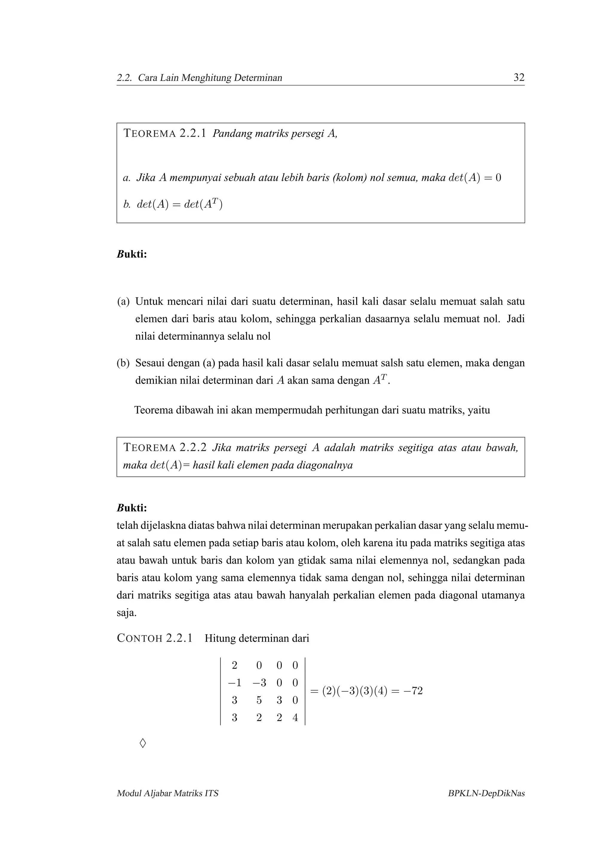 2.2. Cara Lain Menghitung Determinan 32
TEOREMA 2.2.1 Pandang matriks persegi A,
a. Jika A mempunyai sebuah atau lebih baris (kolom) nol semua, maka det(A) = 0
b. det(A) = det(AT )
Bukti:
(a) Untuk mencari nilai dari suatu determinan, hasil kali dasar selalu memuat salah satu
elemen dari baris atau kolom, sehingga perkalian dasaarnya selalu memuat nol. Jadi
nilai determinannya selalu nol
(b) Sesaui dengan (a) pada hasil kali dasar selalu memuat salsh satu elemen, maka dengan
demikian nilai determinan dari A akan sama dengan AT .
Teorema dibawah ini akan mempermudah perhitungan dari suatu matriks, yaitu
TEOREMA 2.2.2 Jika matriks persegi A adalah matriks segitiga atas atau bawah,
maka det(A)= hasil kali elemen pada diagonalnya
Bukti:
telah dijelaskna diatas bahwa nilai determinan merupakan perkalian dasar yang selalu memu-
at salah satu elemen pada setiap baris atau kolom, oleh karena itu pada matriks segitiga atas
atau bawah untuk baris dan kolom yan gtidak sama nilai elemennya nol, sedangkan pada
baris atau kolom yang sama elemennya tidak sama dengan nol, sehingga nilai determinan
dari matriks segitiga atas atau bawah hanyalah perkalian elemen pada diagonal utamanya
saja.
CONTOH 2.2.1 Hitung determinan dari
2 0 0 0
−1 −3 0 0
3 5 3 0
3 2 2 4
= (2)(−3)(3)(4) = −72
♦
Modul Aljabar Matriks ITS BPKLN-DepDikNas
 