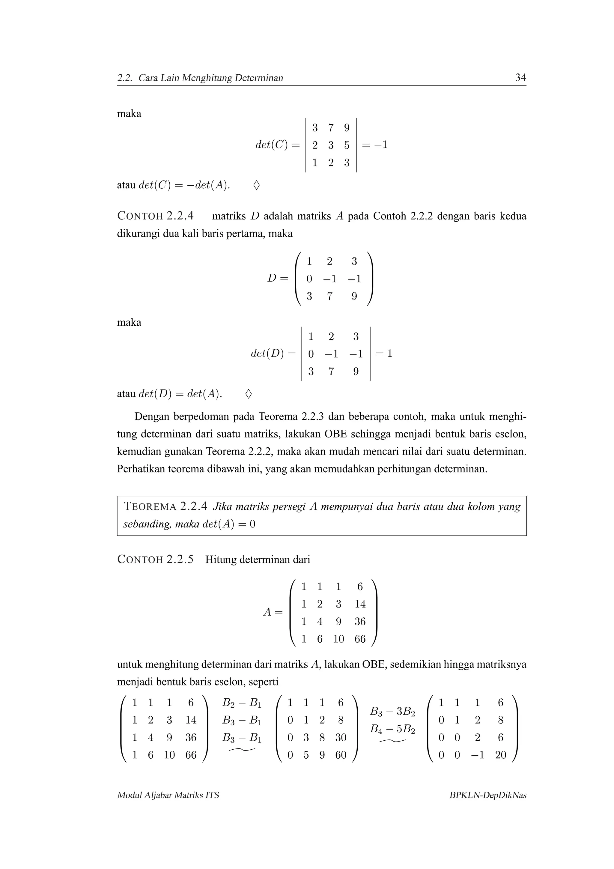 2.2. Cara Lain Menghitung Determinan 34
maka
det(C) =
3 7 9
2 3 5
1 2 3
= −1
atau det(C) = −det(A). ♦
CONTOH 2.2.4 matriks D adalah matriks A pada Contoh 2.2.2 dengan baris kedua
dikurangi dua kali baris pertama, maka
D =




1 2 3
0 −1 −1
3 7 9




maka
det(D) =
1 2 3
0 −1 −1
3 7 9
= 1
atau det(D) = det(A). ♦
Dengan berpedoman pada Teorema 2.2.3 dan beberapa contoh, maka untuk menghi-
tung determinan dari suatu matriks, lakukan OBE sehingga menjadi bentuk baris eselon,
kemudian gunakan Teorema 2.2.2, maka akan mudah mencari nilai dari suatu determinan.
Perhatikan teorema dibawah ini, yang akan memudahkan perhitungan determinan.
TEOREMA 2.2.4 Jika matriks persegi A mempunyai dua baris atau dua kolom yang
sebanding, maka det(A) = 0
CONTOH 2.2.5 Hitung determinan dari
A =






1 1 1 6
1 2 3 14
1 4 9 36
1 6 10 66






untuk menghitung determinan dari matriks A, lakukan OBE, sedemikian hingga matriksnya
menjadi bentuk baris eselon, seperti






1 1 1 6
1 2 3 14
1 4 9 36
1 6 10 66






B2 − B1
B3 − B1
B3 − B1






1 1 1 6
0 1 2 8
0 3 8 30
0 5 9 60






B3 − 3B2
B4 − 5B2






1 1 1 6
0 1 2 8
0 0 2 6
0 0 −1 20






Modul Aljabar Matriks ITS BPKLN-DepDikNas
 