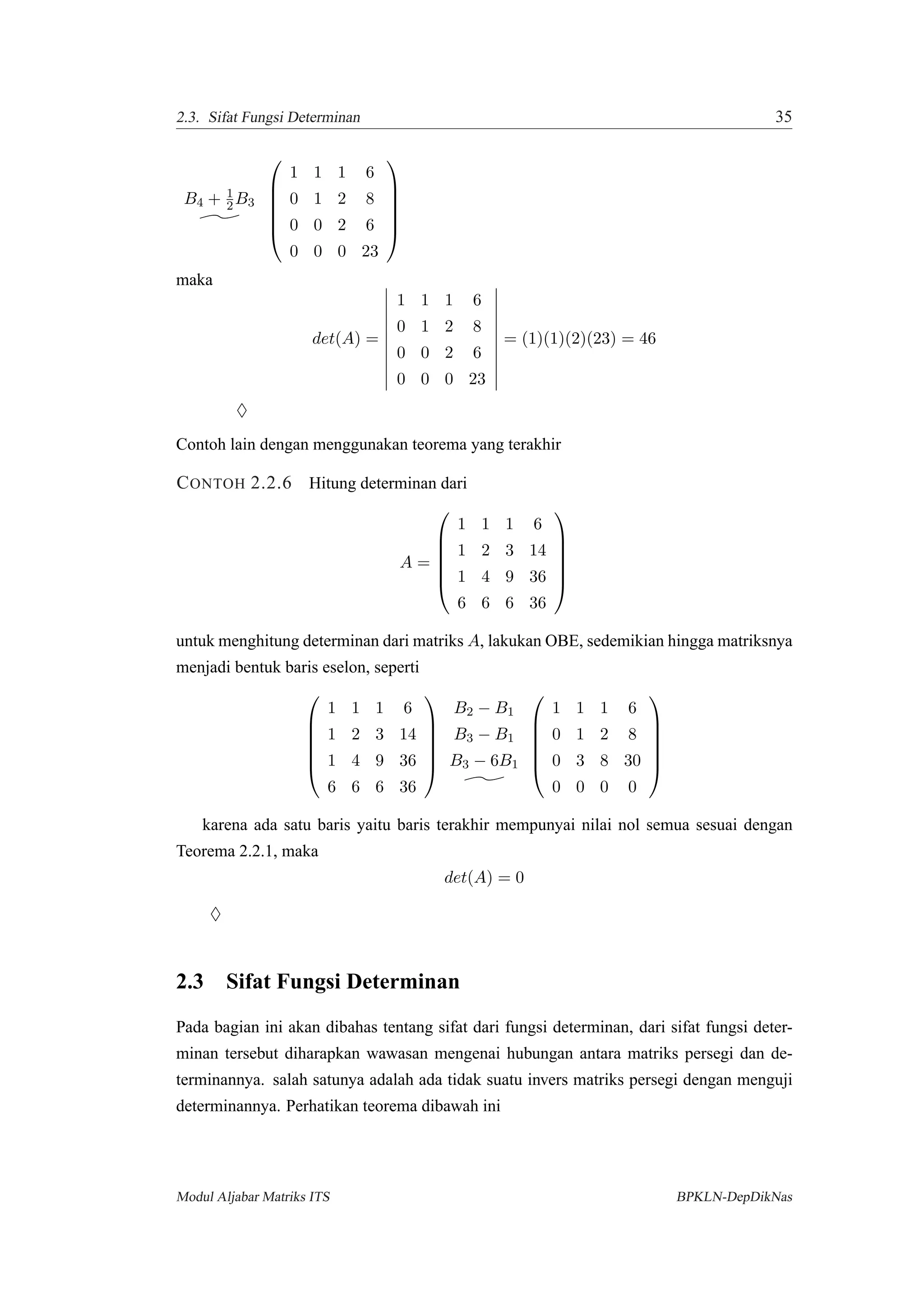 2.3. Sifat Fungsi Determinan 35
B4 + 1
2 B3






1 1 1 6
0 1 2 8
0 0 2 6
0 0 0 23






maka
det(A) =
1 1 1 6
0 1 2 8
0 0 2 6
0 0 0 23
= (1)(1)(2)(23) = 46
♦
Contoh lain dengan menggunakan teorema yang terakhir
CONTOH 2.2.6 Hitung determinan dari
A =






1 1 1 6
1 2 3 14
1 4 9 36
6 6 6 36






untuk menghitung determinan dari matriks A, lakukan OBE, sedemikian hingga matriksnya
menjadi bentuk baris eselon, seperti






1 1 1 6
1 2 3 14
1 4 9 36
6 6 6 36






B2 − B1
B3 − B1
B3 − 6B1






1 1 1 6
0 1 2 8
0 3 8 30
0 0 0 0






karena ada satu baris yaitu baris terakhir mempunyai nilai nol semua sesuai dengan
Teorema 2.2.1, maka
det(A) = 0
♦
2.3 Sifat Fungsi Determinan
Pada bagian ini akan dibahas tentang sifat dari fungsi determinan, dari sifat fungsi deter-
minan tersebut diharapkan wawasan mengenai hubungan antara matriks persegi dan de-
terminannya. salah satunya adalah ada tidak suatu invers matriks persegi dengan menguji
determinannya. Perhatikan teorema dibawah ini
Modul Aljabar Matriks ITS BPKLN-DepDikNas
 