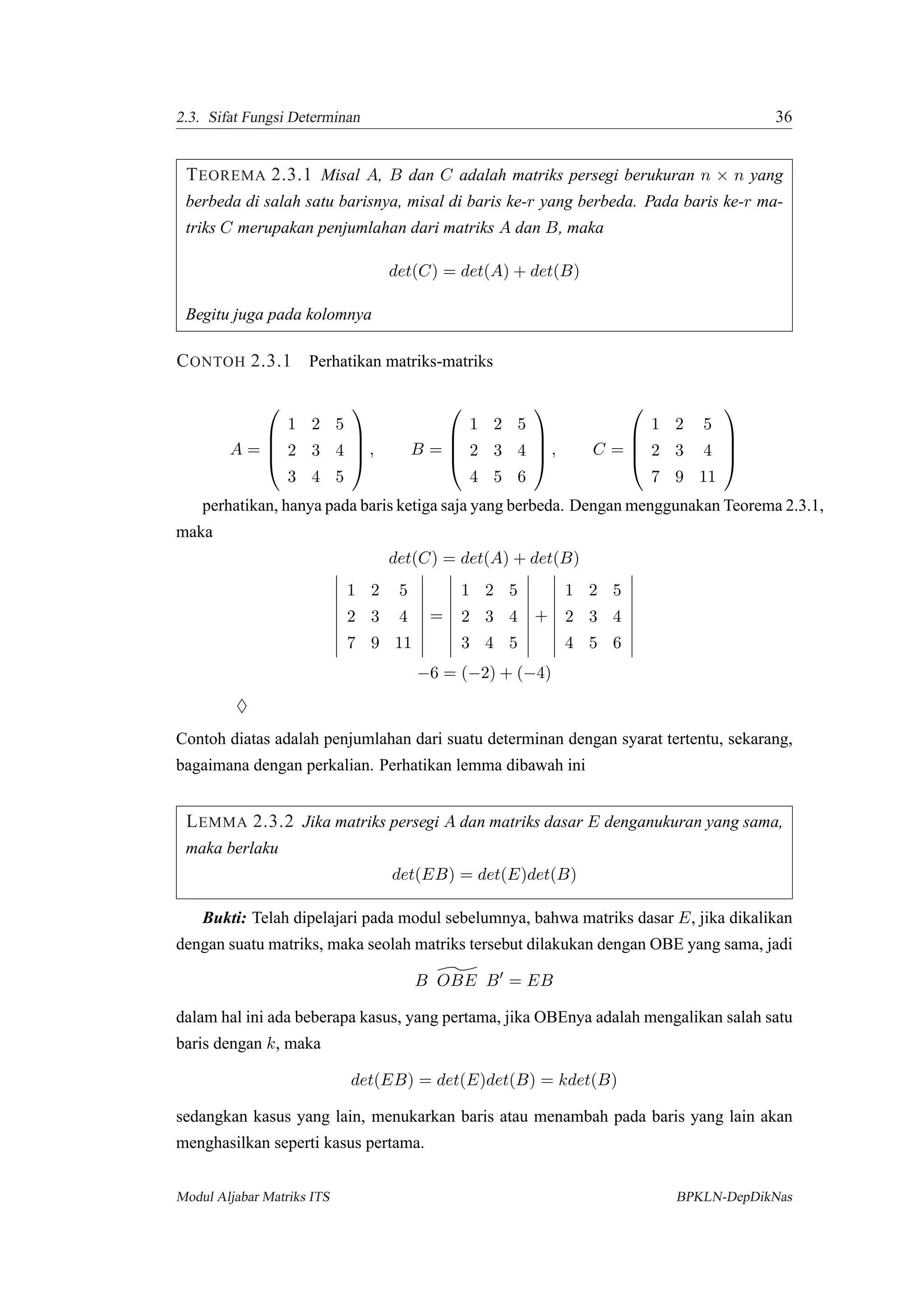 2.3. Sifat Fungsi Determinan 36
TEOREMA 2.3.1 Misal A, B dan C adalah matriks persegi berukuran n × n yang
berbeda di salah satu barisnya, misal di baris ke-r yang berbeda. Pada baris ke-r ma-
triks C merupakan penjumlahan dari matriks A dan B, maka
det(C) = det(A) + det(B)
Begitu juga pada kolomnya
CONTOH 2.3.1 Perhatikan matriks-matriks
A =




1 2 5
2 3 4
3 4 5



 , B =




1 2 5
2 3 4
4 5 6



 , C =




1 2 5
2 3 4
7 9 11




perhatikan, hanya pada baris ketiga saja yang berbeda. Dengan menggunakan Teorema 2.3.1,
maka
det(C) = det(A) + det(B)
1 2 5
2 3 4
7 9 11
=
1 2 5
2 3 4
3 4 5
+
1 2 5
2 3 4
4 5 6
−6 = (−2) + (−4)
♦
Contoh diatas adalah penjumlahan dari suatu determinan dengan syarat tertentu, sekarang,
bagaimana dengan perkalian. Perhatikan lemma dibawah ini
LEMMA 2.3.2 Jika matriks persegi A dan matriks dasar E denganukuran yang sama,
maka berlaku
det(EB) = det(E)det(B)
Bukti: Telah dipelajari pada modul sebelumnya, bahwa matriks dasar E, jika dikalikan
dengan suatu matriks, maka seolah matriks tersebut dilakukan dengan OBE yang sama, jadi
B OBE B = EB
dalam hal ini ada beberapa kasus, yang pertama, jika OBEnya adalah mengalikan salah satu
baris dengan k, maka
det(EB) = det(E)det(B) = kdet(B)
sedangkan kasus yang lain, menukarkan baris atau menambah pada baris yang lain akan
menghasilkan seperti kasus pertama.
Modul Aljabar Matriks ITS BPKLN-DepDikNas
 