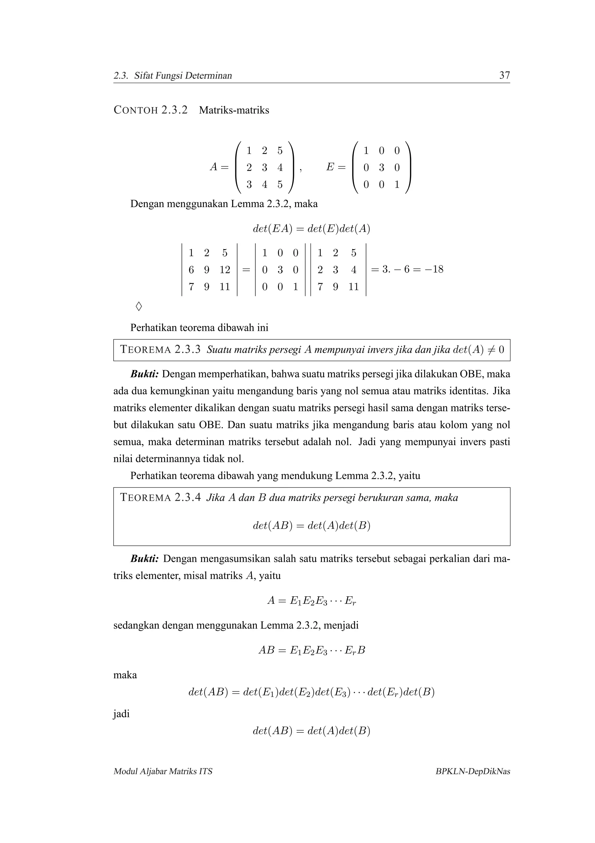 2.3. Sifat Fungsi Determinan 37
CONTOH 2.3.2 Matriks-matriks
A =




1 2 5
2 3 4
3 4 5



 , E =




1 0 0
0 3 0
0 0 1




Dengan menggunakan Lemma 2.3.2, maka
det(EA) = det(E)det(A)
1 2 5
6 9 12
7 9 11
=
1 0 0
0 3 0
0 0 1
1 2 5
2 3 4
7 9 11
= 3. − 6 = −18
♦
Perhatikan teorema dibawah ini
TEOREMA 2.3.3 Suatu matriks persegi A mempunyai invers jika dan jika det(A) = 0
Bukti: Dengan memperhatikan, bahwa suatu matriks persegi jika dilakukan OBE, maka
ada dua kemungkinan yaitu mengandung baris yang nol semua atau matriks identitas. Jika
matriks elementer dikalikan dengan suatu matriks persegi hasil sama dengan matriks terse-
but dilakukan satu OBE. Dan suatu matriks jika mengandung baris atau kolom yang nol
semua, maka determinan matriks tersebut adalah nol. Jadi yang mempunyai invers pasti
nilai determinannya tidak nol.
Perhatikan teorema dibawah yang mendukung Lemma 2.3.2, yaitu
TEOREMA 2.3.4 Jika A dan B dua matriks persegi berukuran sama, maka
det(AB) = det(A)det(B)
Bukti: Dengan mengasumsikan salah satu matriks tersebut sebagai perkalian dari ma-
triks elementer, misal matriks A, yaitu
A = E1E2E3 · · · Er
sedangkan dengan menggunakan Lemma 2.3.2, menjadi
AB = E1E2E3 · · · ErB
maka
det(AB) = det(E1)det(E2)det(E3) · · · det(Er)det(B)
jadi
det(AB) = det(A)det(B)
Modul Aljabar Matriks ITS BPKLN-DepDikNas
 