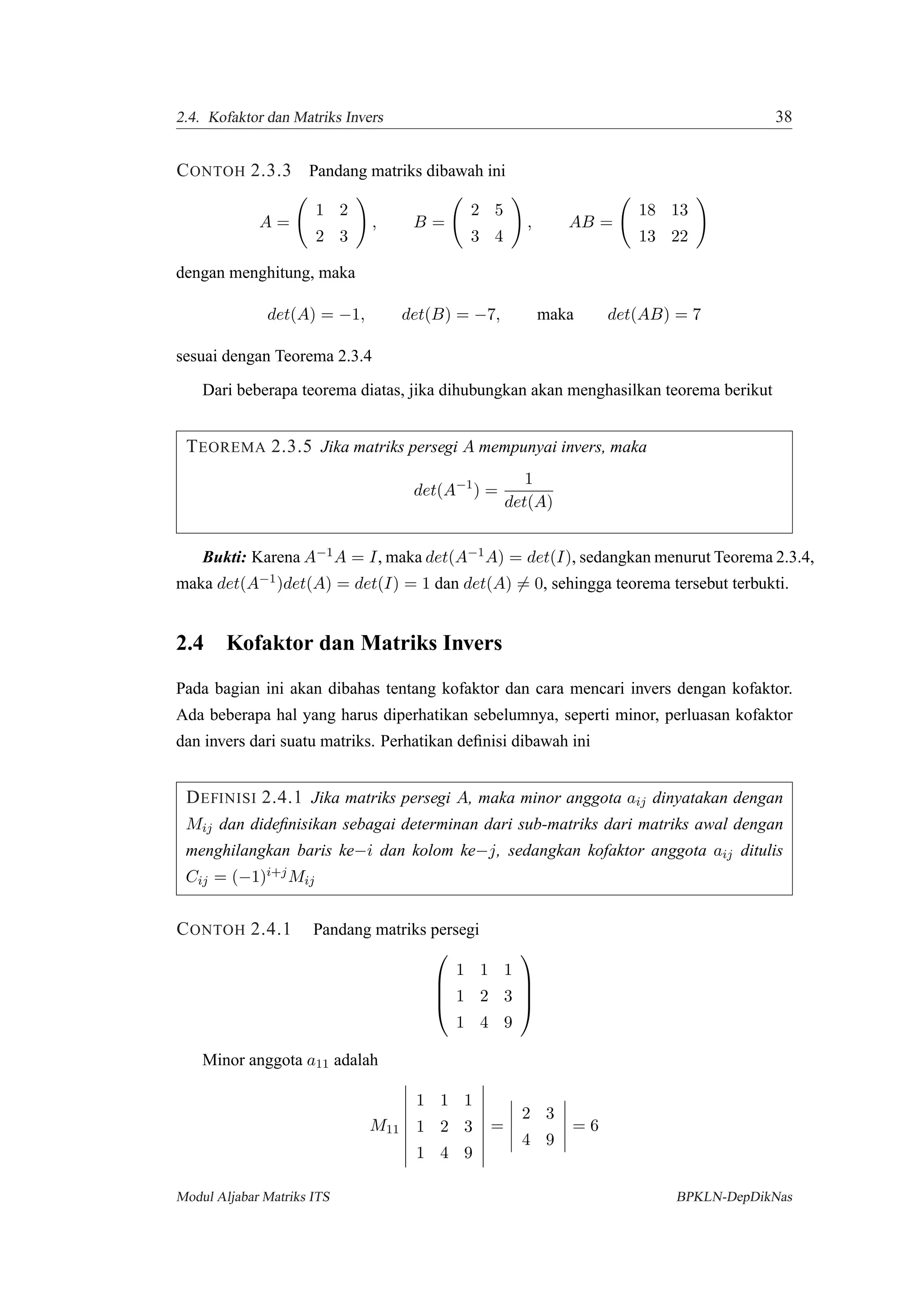 2.4. Kofaktor dan Matriks Invers 38
CONTOH 2.3.3 Pandang matriks dibawah ini
A =
1 2
2 3
, B =
2 5
3 4
, AB =
18 13
13 22
dengan menghitung, maka
det(A) = −1, det(B) = −7, maka det(AB) = 7
sesuai dengan Teorema 2.3.4
Dari beberapa teorema diatas, jika dihubungkan akan menghasilkan teorema berikut
TEOREMA 2.3.5 Jika matriks persegi A mempunyai invers, maka
det(A−1
) =
1
det(A)
Bukti: Karena A−1A = I, maka det(A−1A) = det(I), sedangkan menurut Teorema 2.3.4,
maka det(A−1)det(A) = det(I) = 1 dan det(A) = 0, sehingga teorema tersebut terbukti.
2.4 Kofaktor dan Matriks Invers
Pada bagian ini akan dibahas tentang kofaktor dan cara mencari invers dengan kofaktor.
Ada beberapa hal yang harus diperhatikan sebelumnya, seperti minor, perluasan kofaktor
dan invers dari suatu matriks. Perhatikan deﬁnisi dibawah ini
DEFINISI 2.4.1 Jika matriks persegi A, maka minor anggota aij dinyatakan dengan
Mij dan dideﬁnisikan sebagai determinan dari sub-matriks dari matriks awal dengan
menghilangkan baris ke−i dan kolom ke−j, sedangkan kofaktor anggota aij ditulis
Cij = (−1)i+jMij
CONTOH 2.4.1 Pandang matriks persegi




1 1 1
1 2 3
1 4 9




Minor anggota a11 adalah
M11
1 1 1
1 2 3
1 4 9
=
2 3
4 9
= 6
Modul Aljabar Matriks ITS BPKLN-DepDikNas
 