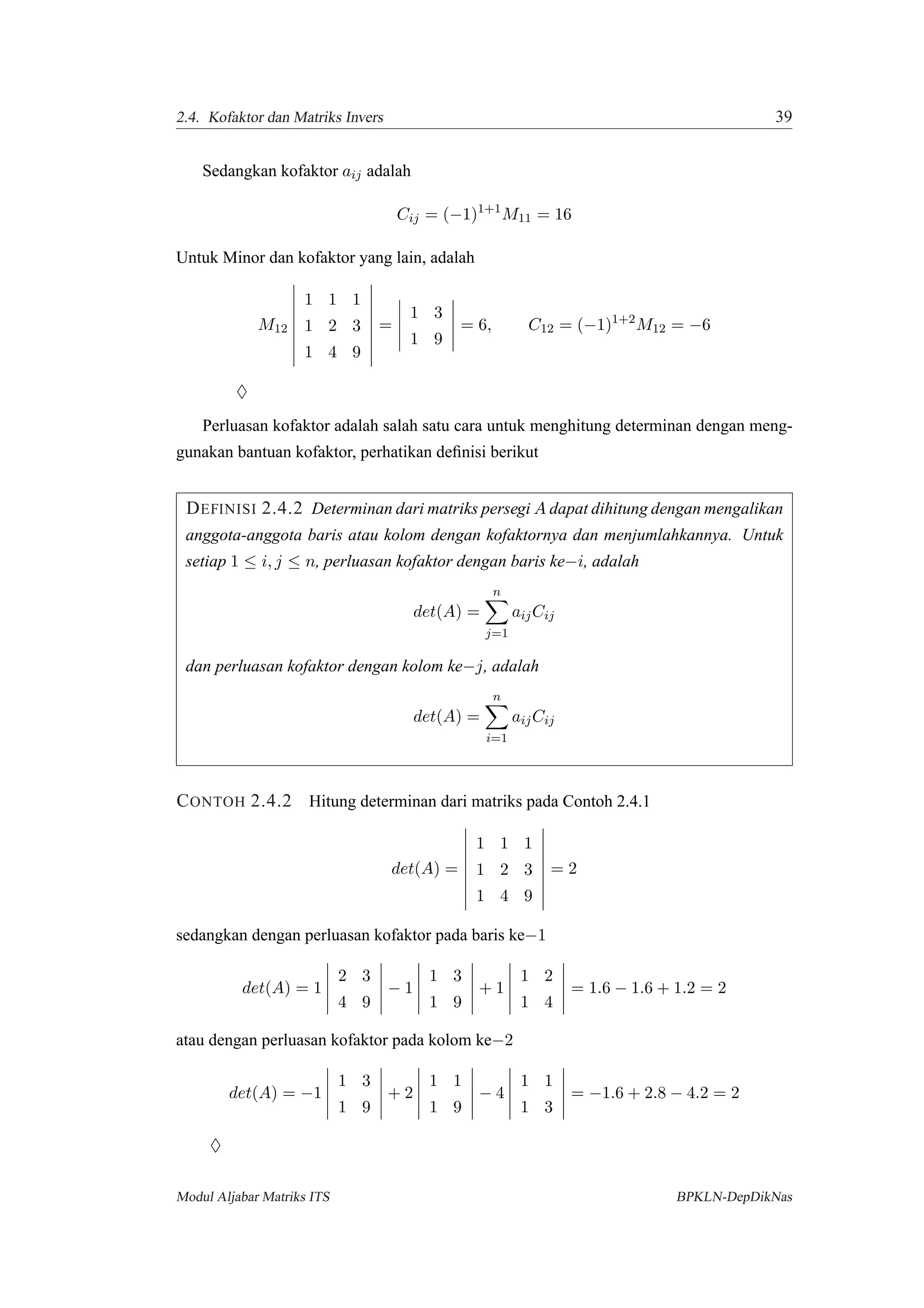 2.4. Kofaktor dan Matriks Invers 39
Sedangkan kofaktor aij adalah
Cij = (−1)1+1
M11 = 16
Untuk Minor dan kofaktor yang lain, adalah
M12
1 1 1
1 2 3
1 4 9
=
1 3
1 9
= 6, C12 = (−1)1+2
M12 = −6
♦
Perluasan kofaktor adalah salah satu cara untuk menghitung determinan dengan meng-
gunakan bantuan kofaktor, perhatikan deﬁnisi berikut
DEFINISI 2.4.2 Determinan dari matriks persegi A dapat dihitung dengan mengalikan
anggota-anggota baris atau kolom dengan kofaktornya dan menjumlahkannya. Untuk
setiap 1 ≤ i, j ≤ n, perluasan kofaktor dengan baris ke−i, adalah
det(A) =
n
j=1
aijCij
dan perluasan kofaktor dengan kolom ke−j, adalah
det(A) =
n
i=1
aijCij
CONTOH 2.4.2 Hitung determinan dari matriks pada Contoh 2.4.1
det(A) =
1 1 1
1 2 3
1 4 9
= 2
sedangkan dengan perluasan kofaktor pada baris ke−1
det(A) = 1
2 3
4 9
− 1
1 3
1 9
+ 1
1 2
1 4
= 1.6 − 1.6 + 1.2 = 2
atau dengan perluasan kofaktor pada kolom ke−2
det(A) = −1
1 3
1 9
+ 2
1 1
1 9
− 4
1 1
1 3
= −1.6 + 2.8 − 4.2 = 2
♦
Modul Aljabar Matriks ITS BPKLN-DepDikNas
 