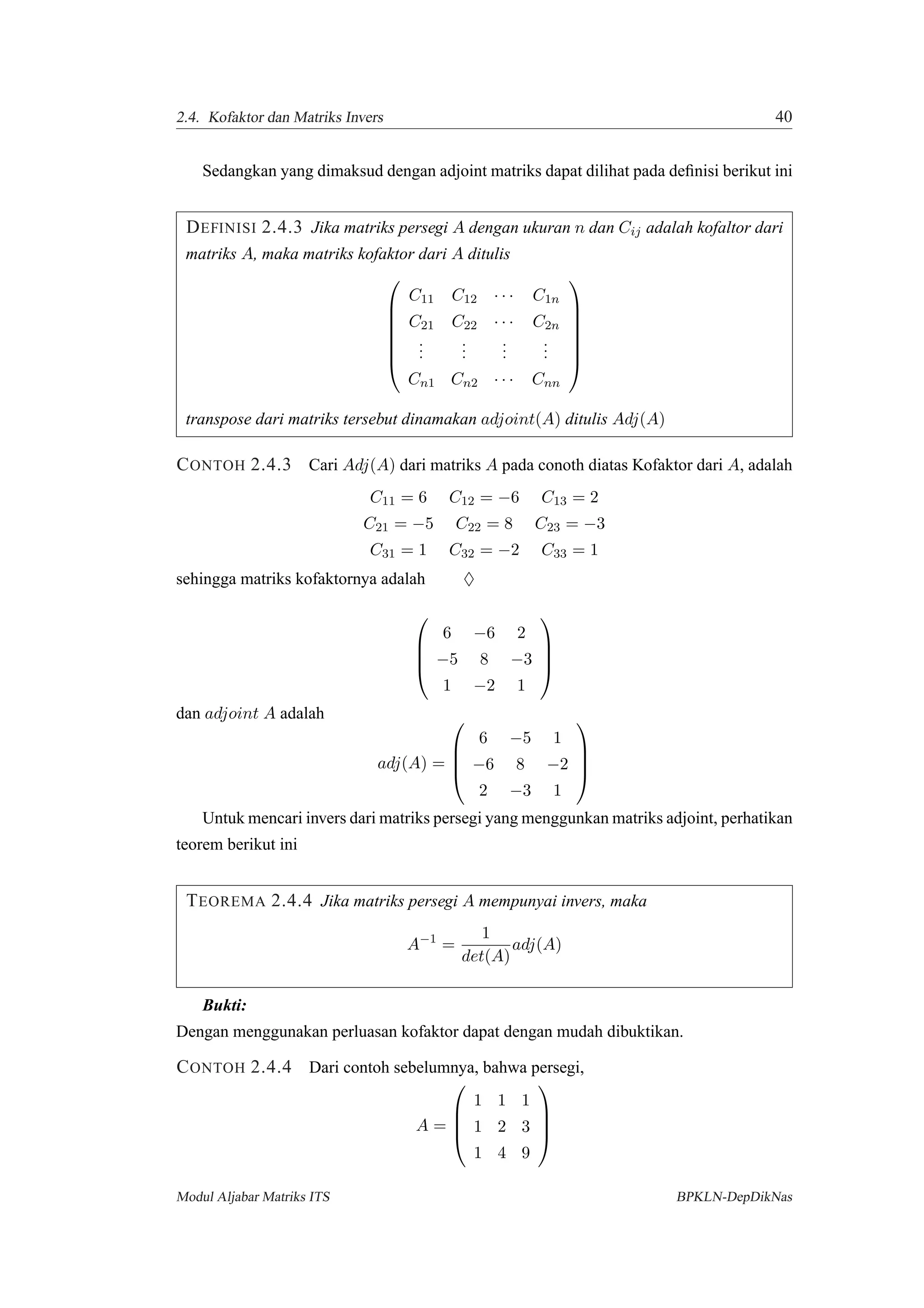 2.4. Kofaktor dan Matriks Invers 40
Sedangkan yang dimaksud dengan adjoint matriks dapat dilihat pada deﬁnisi berikut ini
DEFINISI 2.4.3 Jika matriks persegi A dengan ukuran n dan Cij adalah kofaltor dari
matriks A, maka matriks kofaktor dari A ditulis







C11 C12 · · · C1n
C21 C22 · · · C2n
...
...
...
...
Cn1 Cn2 · · · Cnn







transpose dari matriks tersebut dinamakan adjoint(A) ditulis Adj(A)
CONTOH 2.4.3 Cari Adj(A) dari matriks A pada conoth diatas Kofaktor dari A, adalah
C11 = 6 C12 = −6 C13 = 2
C21 = −5 C22 = 8 C23 = −3
C31 = 1 C32 = −2 C33 = 1
sehingga matriks kofaktornya adalah ♦




6 −6 2
−5 8 −3
1 −2 1




dan adjoint A adalah
adj(A) =




6 −5 1
−6 8 −2
2 −3 1




Untuk mencari invers dari matriks persegi yang menggunkan matriks adjoint, perhatikan
teorem berikut ini
TEOREMA 2.4.4 Jika matriks persegi A mempunyai invers, maka
A−1
=
1
det(A)
adj(A)
Bukti:
Dengan menggunakan perluasan kofaktor dapat dengan mudah dibuktikan.
CONTOH 2.4.4 Dari contoh sebelumnya, bahwa persegi,
A =




1 1 1
1 2 3
1 4 9




Modul Aljabar Matriks ITS BPKLN-DepDikNas
 