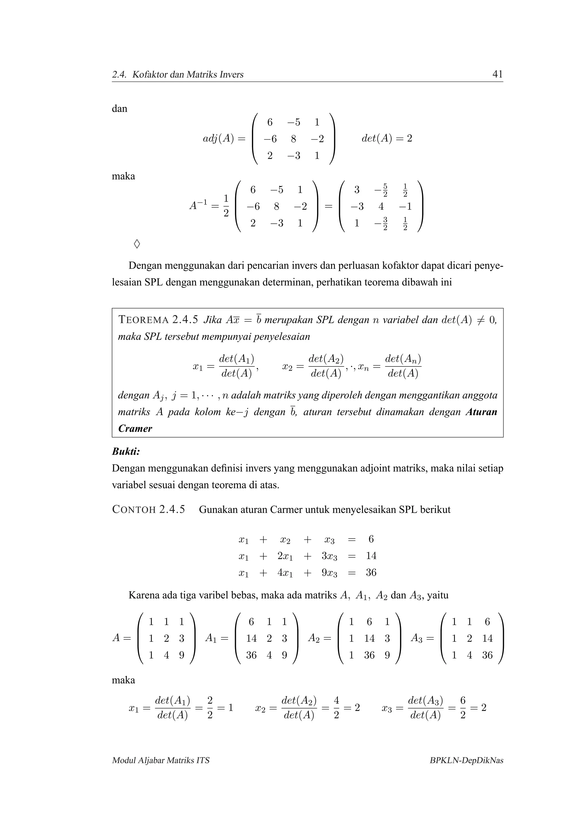 2.4. Kofaktor dan Matriks Invers 41
dan
adj(A) =




6 −5 1
−6 8 −2
2 −3 1



 det(A) = 2
maka
A−1
=
1
2




6 −5 1
−6 8 −2
2 −3 1



 =




3 −5
2
1
2
−3 4 −1
1 −3
2
1
2




♦
Dengan menggunakan dari pencarian invers dan perluasan kofaktor dapat dicari penye-
lesaian SPL dengan menggunakan determinan, perhatikan teorema dibawah ini
TEOREMA 2.4.5 Jika Ax = b merupakan SPL dengan n variabel dan det(A) = 0,
maka SPL tersebut mempunyai penyelesaian
x1 =
det(A1)
det(A)
, x2 =
det(A2)
det(A)
, ·, xn =
det(An)
det(A)
dengan Aj, j = 1, · · · , n adalah matriks yang diperoleh dengan menggantikan anggota
matriks A pada kolom ke−j dengan b, aturan tersebut dinamakan dengan Aturan
Cramer
Bukti:
Dengan menggunakan deﬁnisi invers yang menggunakan adjoint matriks, maka nilai setiap
variabel sesuai dengan teorema di atas.
CONTOH 2.4.5 Gunakan aturan Carmer untuk menyelesaikan SPL berikut
x1 + x2 + x3 = 6
x1 + 2x1 + 3x3 = 14
x1 + 4x1 + 9x3 = 36
Karena ada tiga varibel bebas, maka ada matriks A, A1, A2 dan A3, yaitu
A =




1 1 1
1 2 3
1 4 9



 A1 =




6 1 1
14 2 3
36 4 9



 A2 =




1 6 1
1 14 3
1 36 9



 A3 =




1 1 6
1 2 14
1 4 36




maka
x1 =
det(A1)
det(A)
=
2
2
= 1 x2 =
det(A2)
det(A)
=
4
2
= 2 x3 =
det(A3)
det(A)
=
6
2
= 2
Modul Aljabar Matriks ITS BPKLN-DepDikNas
 