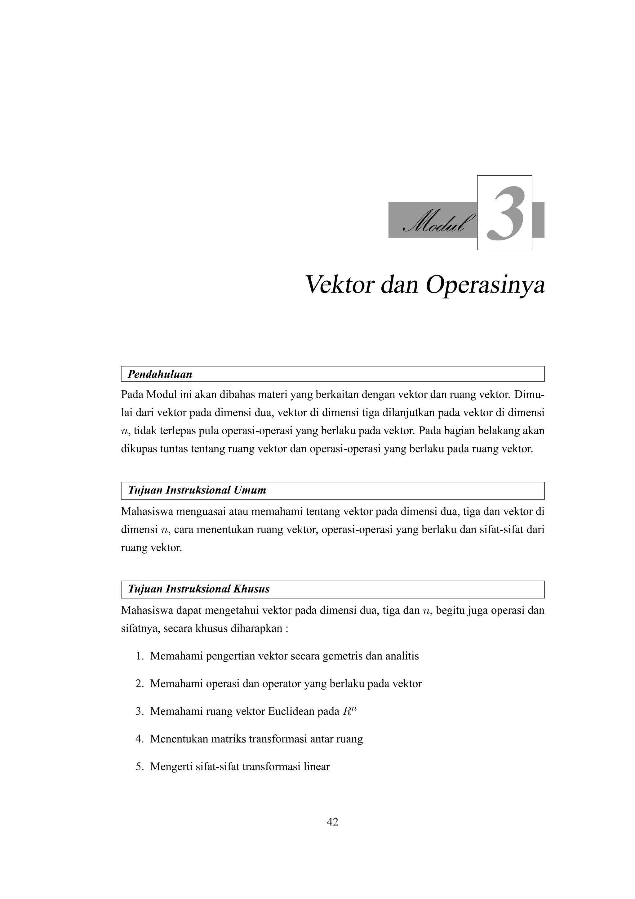 Modul
3
Vektor dan Operasinya
Pendahuluan
Pada Modul ini akan dibahas materi yang berkaitan dengan vektor dan ruang vektor. Dimu-
lai dari vektor pada dimensi dua, vektor di dimensi tiga dilanjutkan pada vektor di dimensi
n, tidak terlepas pula operasi-operasi yang berlaku pada vektor. Pada bagian belakang akan
dikupas tuntas tentang ruang vektor dan operasi-operasi yang berlaku pada ruang vektor.
Tujuan Instruksional Umum
Mahasiswa menguasai atau memahami tentang vektor pada dimensi dua, tiga dan vektor di
dimensi n, cara menentukan ruang vektor, operasi-operasi yang berlaku dan sifat-sifat dari
ruang vektor.
Tujuan Instruksional Khusus
Mahasiswa dapat mengetahui vektor pada dimensi dua, tiga dan n, begitu juga operasi dan
sifatnya, secara khusus diharapkan :
1. Memahami pengertian vektor secara gemetris dan analitis
2. Memahami operasi dan operator yang berlaku pada vektor
3. Memahami ruang vektor Euclidean pada Rn
4. Menentukan matriks transformasi antar ruang
5. Mengerti sifat-sifat transformasi linear
42
 