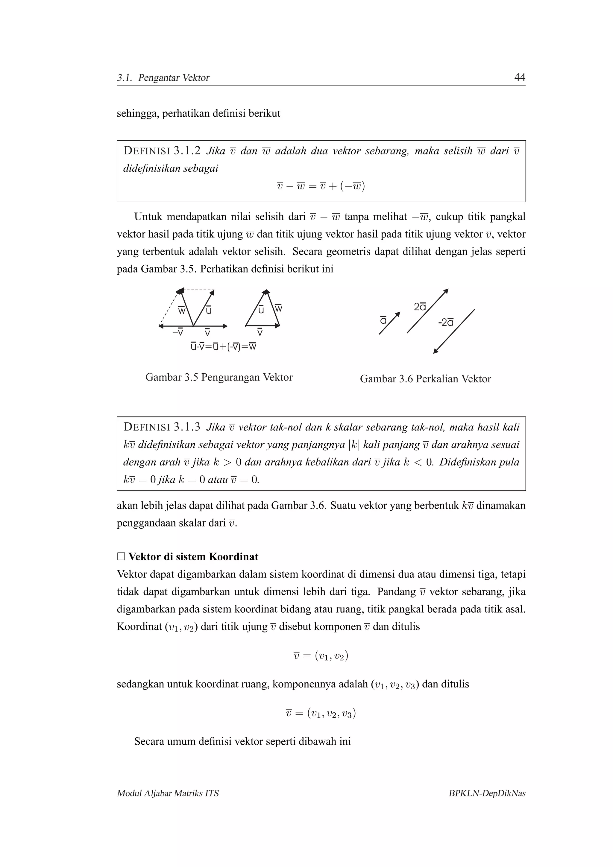 3.1. Pengantar Vektor 44
sehingga, perhatikan deﬁnisi berikut
DEFINISI 3.1.2 Jika v dan w adalah dua vektor sebarang, maka selisih w dari v
dideﬁnisikan sebagai
v − w = v + (−w)
Untuk mendapatkan nilai selisih dari v − w tanpa melihat −w, cukup titik pangkal
vektor hasil pada titik ujung w dan titik ujung vektor hasil pada titik ujung vektor v, vektor
yang terbentuk adalah vektor selisih. Secara geometris dapat dilihat dengan jelas seperti
pada Gambar 3.5. Perhatikan deﬁnisi berikut ini
u-v=u+(-v)=w
u
v
w
v
u
v
w
Gambar 3.5 Pengurangan Vektor
a
2a
2a
Gambar 3.6 Perkalian Vektor
DEFINISI 3.1.3 Jika v vektor tak-nol dan k skalar sebarang tak-nol, maka hasil kali
kv dideﬁnisikan sebagai vektor yang panjangnya |k| kali panjang v dan arahnya sesuai
dengan arah v jika k > 0 dan arahnya kebalikan dari v jika k < 0. Dideﬁniskan pula
kv = 0 jika k = 0 atau v = 0.
akan lebih jelas dapat dilihat pada Gambar 3.6. Suatu vektor yang berbentuk kv dinamakan
penggandaan skalar dari v.
Vektor di sistem Koordinat
Vektor dapat digambarkan dalam sistem koordinat di dimensi dua atau dimensi tiga, tetapi
tidak dapat digambarkan untuk dimensi lebih dari tiga. Pandang v vektor sebarang, jika
digambarkan pada sistem koordinat bidang atau ruang, titik pangkal berada pada titik asal.
Koordinat (v1, v2) dari titik ujung v disebut komponen v dan ditulis
v = (v1, v2)
sedangkan untuk koordinat ruang, komponennya adalah (v1, v2, v3) dan ditulis
v = (v1, v2, v3)
Secara umum deﬁnisi vektor seperti dibawah ini
Modul Aljabar Matriks ITS BPKLN-DepDikNas
 