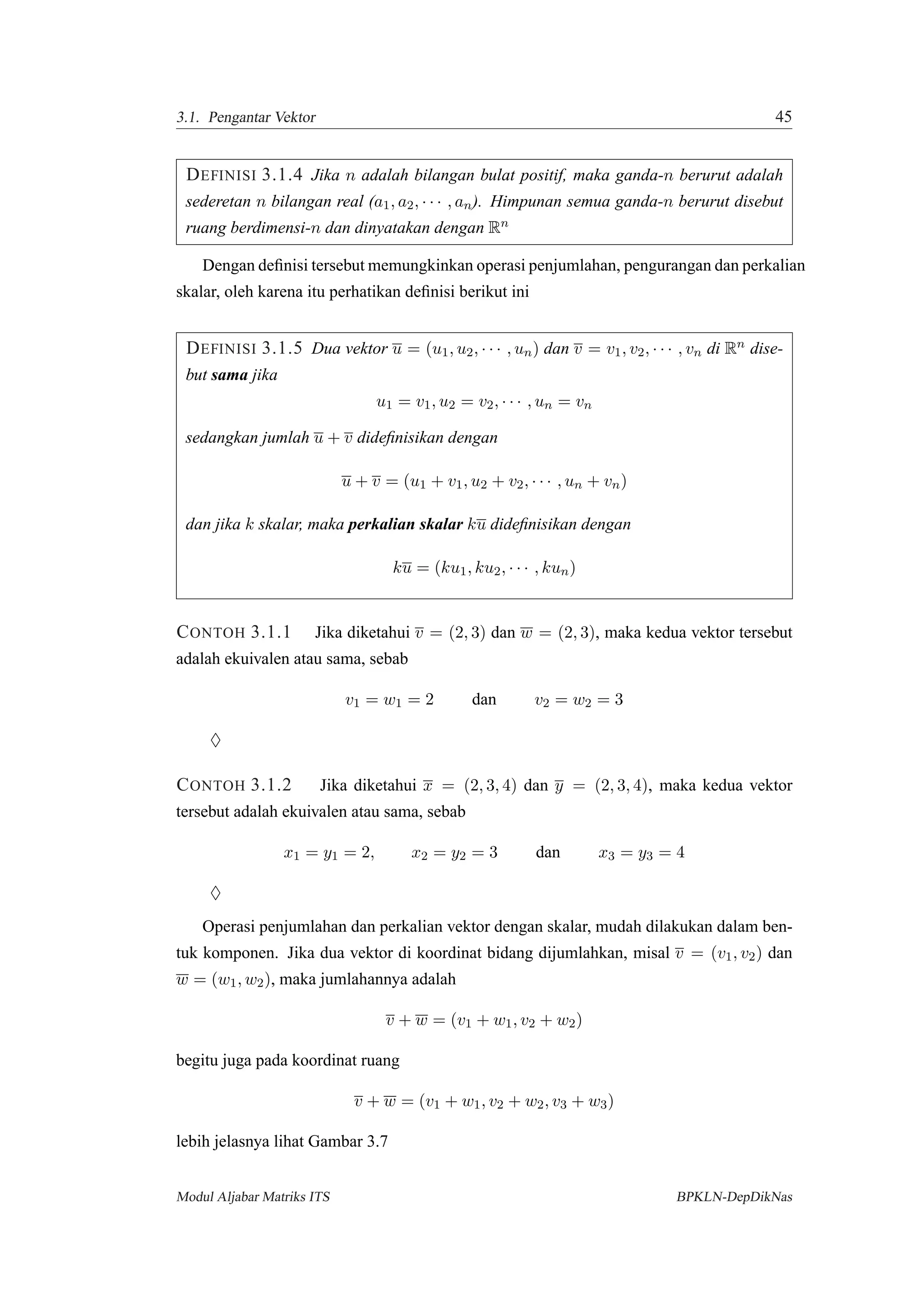 3.1. Pengantar Vektor 45
DEFINISI 3.1.4 Jika n adalah bilangan bulat positif, maka ganda-n berurut adalah
sederetan n bilangan real (a1, a2, · · · , an). Himpunan semua ganda-n berurut disebut
ruang berdimensi-n dan dinyatakan dengan Rn
Dengan deﬁnisi tersebut memungkinkan operasi penjumlahan, pengurangan dan perkalian
skalar, oleh karena itu perhatikan deﬁnisi berikut ini
DEFINISI 3.1.5 Dua vektor u = (u1, u2, · · · , un) dan v = v1, v2, · · · , vn di Rn dise-
but sama jika
u1 = v1, u2 = v2, · · · , un = vn
sedangkan jumlah u + v dideﬁnisikan dengan
u + v = (u1 + v1, u2 + v2, · · · , un + vn)
dan jika k skalar, maka perkalian skalar ku dideﬁnisikan dengan
ku = (ku1, ku2, · · · , kun)
CONTOH 3.1.1 Jika diketahui v = (2, 3) dan w = (2, 3), maka kedua vektor tersebut
adalah ekuivalen atau sama, sebab
v1 = w1 = 2 dan v2 = w2 = 3
♦
CONTOH 3.1.2 Jika diketahui x = (2, 3, 4) dan y = (2, 3, 4), maka kedua vektor
tersebut adalah ekuivalen atau sama, sebab
x1 = y1 = 2, x2 = y2 = 3 dan x3 = y3 = 4
♦
Operasi penjumlahan dan perkalian vektor dengan skalar, mudah dilakukan dalam ben-
tuk komponen. Jika dua vektor di koordinat bidang dijumlahkan, misal v = (v1, v2) dan
w = (w1, w2), maka jumlahannya adalah
v + w = (v1 + w1, v2 + w2)
begitu juga pada koordinat ruang
v + w = (v1 + w1, v2 + w2, v3 + w3)
lebih jelasnya lihat Gambar 3.7
Modul Aljabar Matriks ITS BPKLN-DepDikNas
 