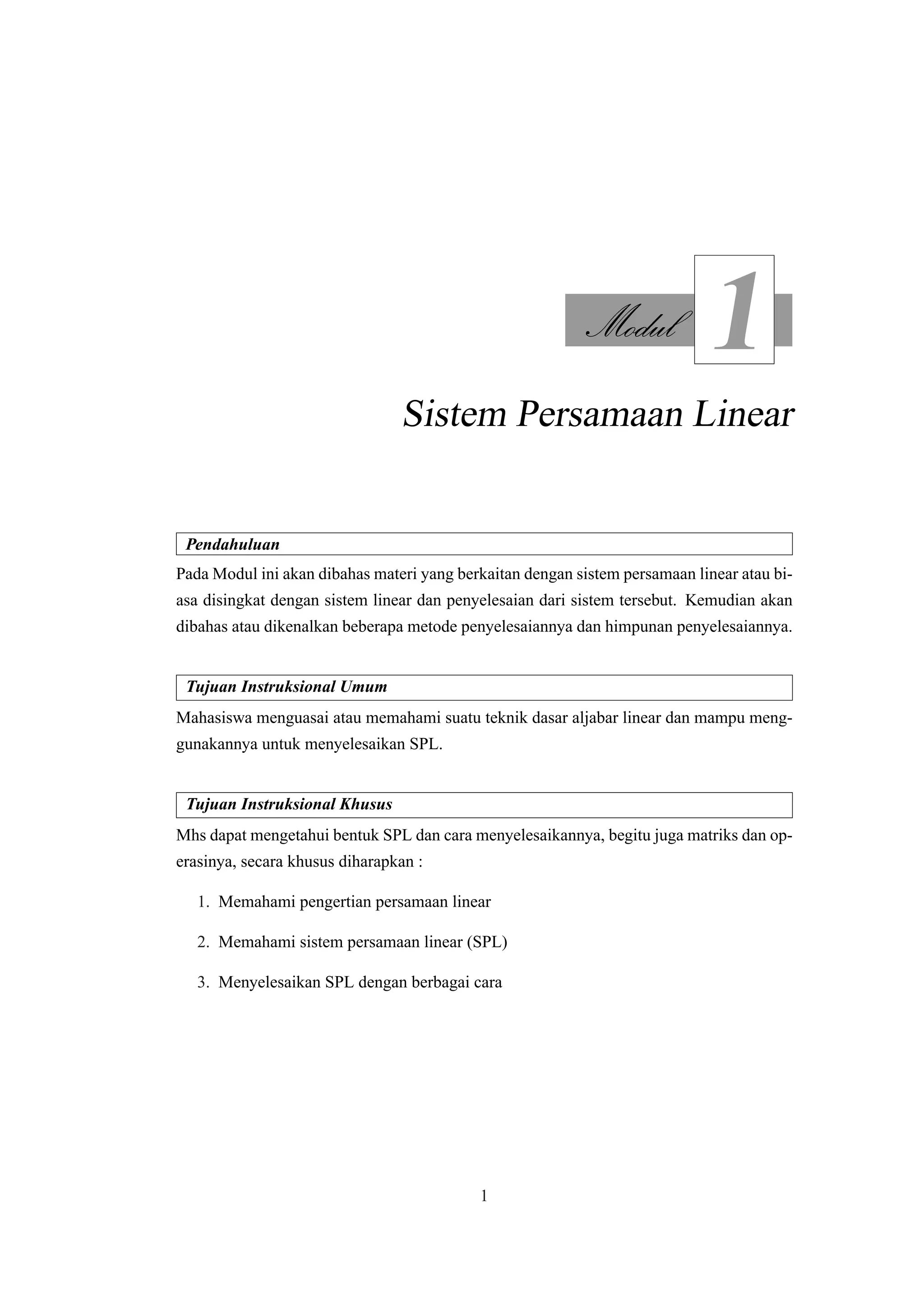 Modul
1
Sistem Persamaan Linear
Pendahuluan
Pada Modul ini akan dibahas materi yang berkaitan dengan sistem persamaan linear atau bi-
asa disingkat dengan sistem linear dan penyelesaian dari sistem tersebut. Kemudian akan
dibahas atau dikenalkan beberapa metode penyelesaiannya dan himpunan penyelesaiannya.
Tujuan Instruksional Umum
Mahasiswa menguasai atau memahami suatu teknik dasar aljabar linear dan mampu meng-
gunakannya untuk menyelesaikan SPL.
Tujuan Instruksional Khusus
Mhs dapat mengetahui bentuk SPL dan cara menyelesaikannya, begitu juga matriks dan op-
erasinya, secara khusus diharapkan :
1. Memahami pengertian persamaan linear
2. Memahami sistem persamaan linear (SPL)
3. Menyelesaikan SPL dengan berbagai cara
1
 