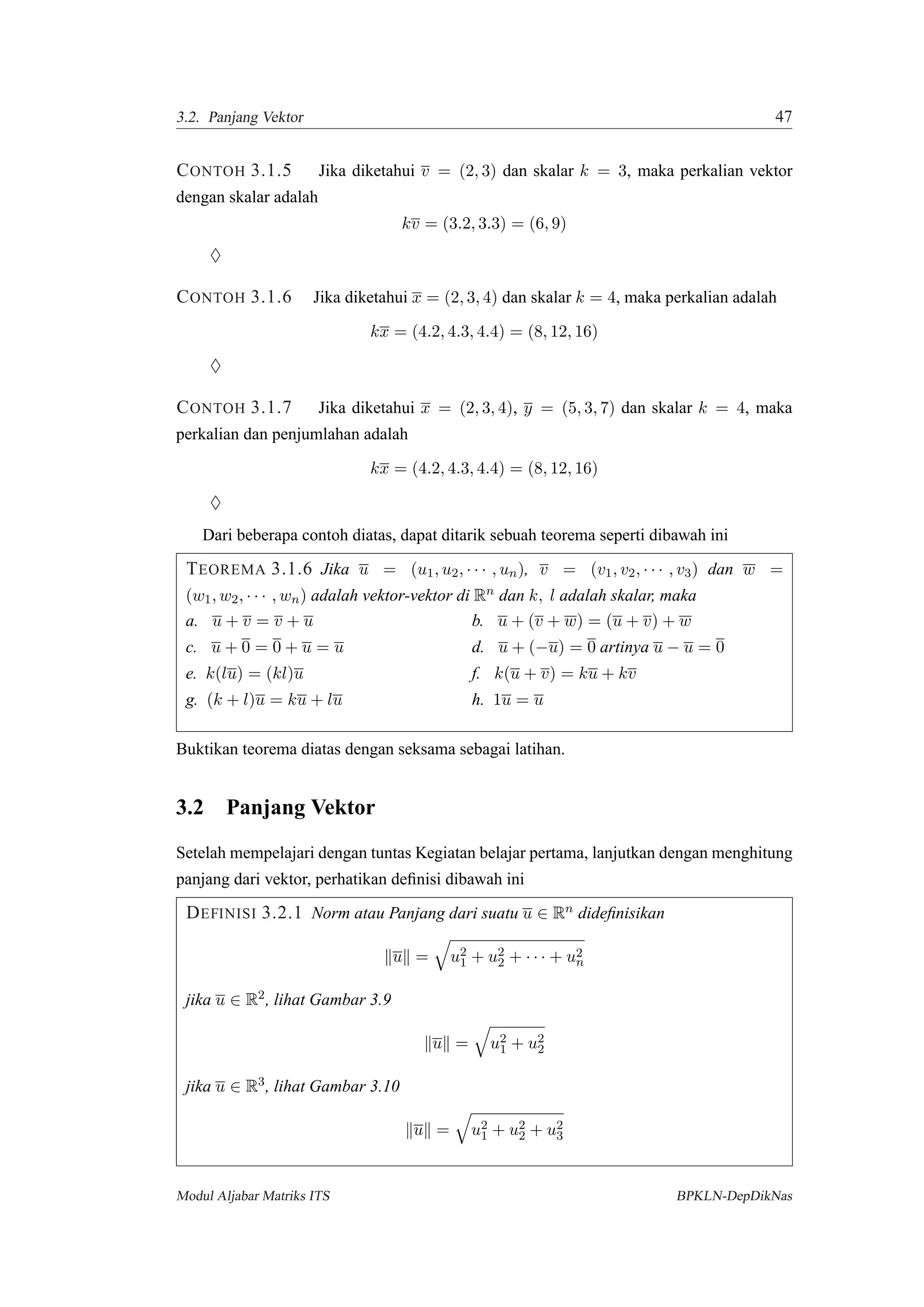3.2. Panjang Vektor 47
CONTOH 3.1.5 Jika diketahui v = (2, 3) dan skalar k = 3, maka perkalian vektor
dengan skalar adalah
kv = (3.2, 3.3) = (6, 9)
♦
CONTOH 3.1.6 Jika diketahui x = (2, 3, 4) dan skalar k = 4, maka perkalian adalah
kx = (4.2, 4.3, 4.4) = (8, 12, 16)
♦
CONTOH 3.1.7 Jika diketahui x = (2, 3, 4), y = (5, 3, 7) dan skalar k = 4, maka
perkalian dan penjumlahan adalah
kx = (4.2, 4.3, 4.4) = (8, 12, 16)
♦
Dari beberapa contoh diatas, dapat ditarik sebuah teorema seperti dibawah ini
TEOREMA 3.1.6 Jika u = (u1, u2, · · · , un), v = (v1, v2, · · · , v3) dan w =
(w1, w2, · · · , wn) adalah vektor-vektor di Rn dan k, l adalah skalar, maka
a. u + v = v + u b. u + (v + w) = (u + v) + w
c. u + 0 = 0 + u = u d. u + (−u) = 0 artinya u − u = 0
e. k(lu) = (kl)u f. k(u + v) = ku + kv
g. (k + l)u = ku + lu h. 1u = u
Buktikan teorema diatas dengan seksama sebagai latihan.
3.2 Panjang Vektor
Setelah mempelajari dengan tuntas Kegiatan belajar pertama, lanjutkan dengan menghitung
panjang dari vektor, perhatikan deﬁnisi dibawah ini
DEFINISI 3.2.1 Norm atau Panjang dari suatu u ∈ Rn dideﬁnisikan
u = u2
1 + u2
2 + · · · + u2
n
jika u ∈ R2, lihat Gambar 3.9
u = u2
1 + u2
2
jika u ∈ R3, lihat Gambar 3.10
u = u2
1 + u2
2 + u2
3
Modul Aljabar Matriks ITS BPKLN-DepDikNas
 