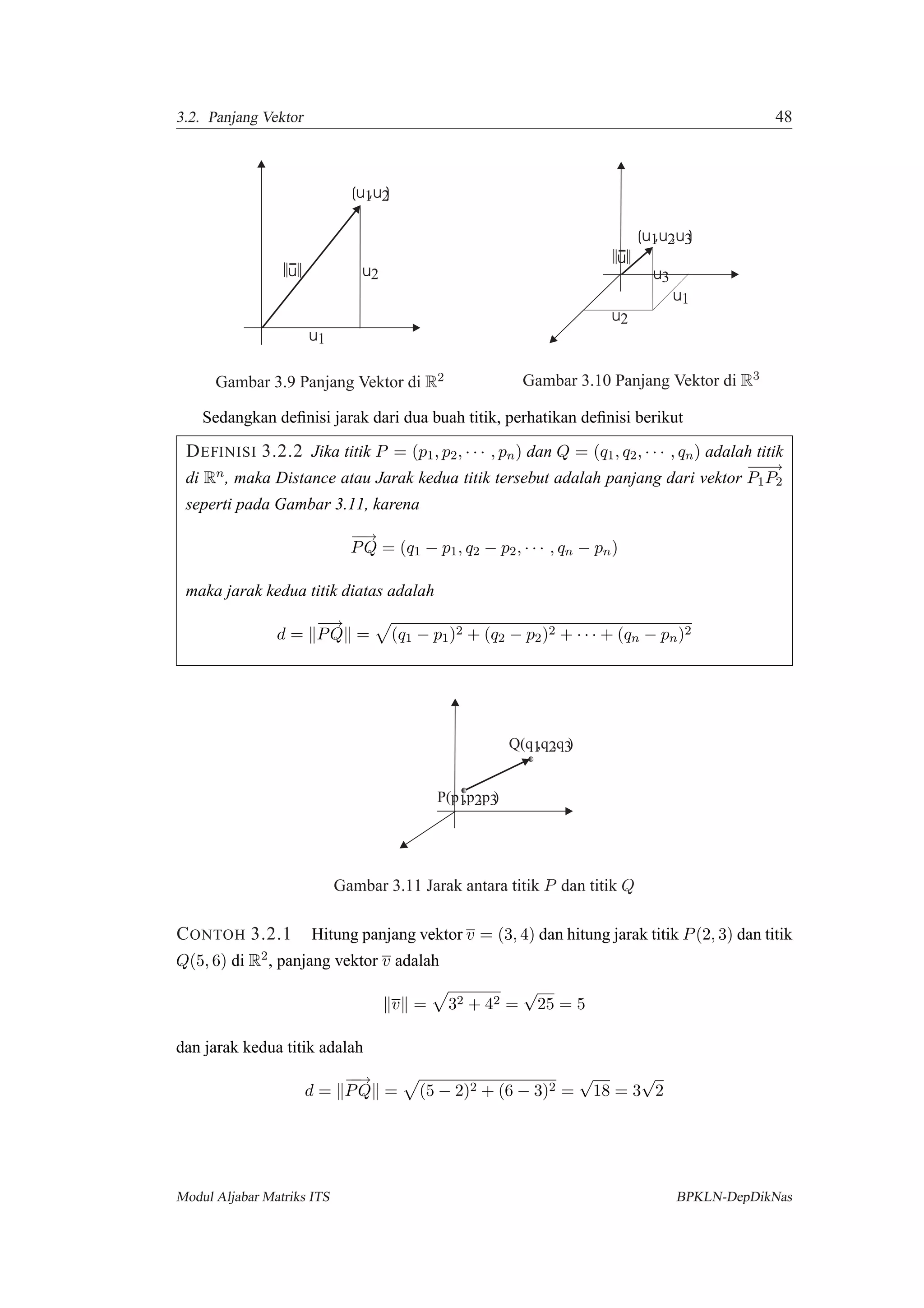 3.2. Panjang Vektor 48
u1
(u ,u )1 2
u2u
Gambar 3.9 Panjang Vektor di R2
u1
(u ,u )1 2,u3
u2
u
u3
Gambar 3.10 Panjang Vektor di R3
Sedangkan deﬁnisi jarak dari dua buah titik, perhatikan deﬁnisi berikut
DEFINISI 3.2.2 Jika titik P = (p1, p2, · · · , pn) dan Q = (q1, q2, · · · , qn) adalah titik
di Rn, maka Distance atau Jarak kedua titik tersebut adalah panjang dari vektor
−−−→
P1P2
seperti pada Gambar 3.11, karena
−−→
PQ = (q1 − p1, q2 − p2, · · · , qn − pn)
maka jarak kedua titik diatas adalah
d =
−−→
PQ = (q1 − p1)2 + (q2 − p2)2 + · · · + (qn − pn)2
Q(q ,q )1 2,q3
P(p ,p ,p )1 2 3
Gambar 3.11 Jarak antara titik P dan titik Q
CONTOH 3.2.1 Hitung panjang vektor v = (3, 4) dan hitung jarak titik P(2, 3) dan titik
Q(5, 6) di R2, panjang vektor v adalah
v = 32 + 42 =
√
25 = 5
dan jarak kedua titik adalah
d =
−−→
PQ = (5 − 2)2 + (6 − 3)2 =
√
18 = 3
√
2
Modul Aljabar Matriks ITS BPKLN-DepDikNas
 