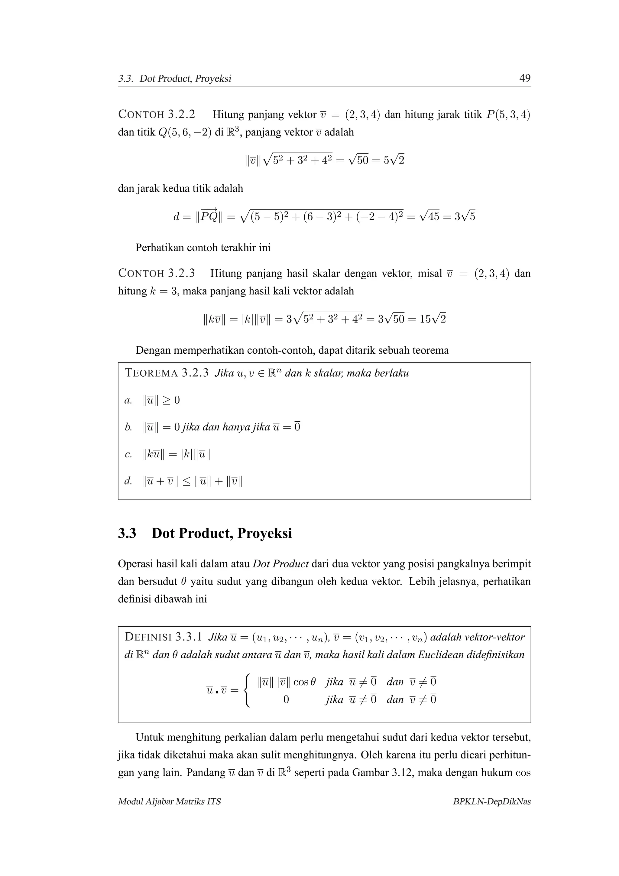 3.3. Dot Product, Proyeksi 49
CONTOH 3.2.2 Hitung panjang vektor v = (2, 3, 4) dan hitung jarak titik P(5, 3, 4)
dan titik Q(5, 6, −2) di R3, panjang vektor v adalah
v 52 + 32 + 42 =
√
50 = 5
√
2
dan jarak kedua titik adalah
d =
−−→
PQ = (5 − 5)2 + (6 − 3)2 + (−2 − 4)2 =
√
45 = 3
√
5
Perhatikan contoh terakhir ini
CONTOH 3.2.3 Hitung panjang hasil skalar dengan vektor, misal v = (2, 3, 4) dan
hitung k = 3, maka panjang hasil kali vektor adalah
kv = |k| v = 3 52 + 32 + 42 = 3
√
50 = 15
√
2
Dengan memperhatikan contoh-contoh, dapat ditarik sebuah teorema
TEOREMA 3.2.3 Jika u, v ∈ Rn dan k skalar, maka berlaku
a. u ≥ 0
b. u = 0 jika dan hanya jika u = 0
c. ku = |k| u
d. u + v ≤ u + v
3.3 Dot Product, Proyeksi
Operasi hasil kali dalam atau Dot Product dari dua vektor yang posisi pangkalnya berimpit
dan bersudut θ yaitu sudut yang dibangun oleh kedua vektor. Lebih jelasnya, perhatikan
deﬁnisi dibawah ini
DEFINISI 3.3.1 Jika u = (u1, u2, · · · , un), v = (v1, v2, · · · , vn) adalah vektor-vektor
di Rn dan θ adalah sudut antara u dan v, maka hasil kali dalam Euclidean dideﬁnisikan
u v =
u v cos θ jika u = 0 dan v = 0
0 jika u = 0 dan v = 0
Untuk menghitung perkalian dalam perlu mengetahui sudut dari kedua vektor tersebut,
jika tidak diketahui maka akan sulit menghitungnya. Oleh karena itu perlu dicari perhitun-
gan yang lain. Pandang u dan v di R3 seperti pada Gambar 3.12, maka dengan hukum cos
Modul Aljabar Matriks ITS BPKLN-DepDikNas
 