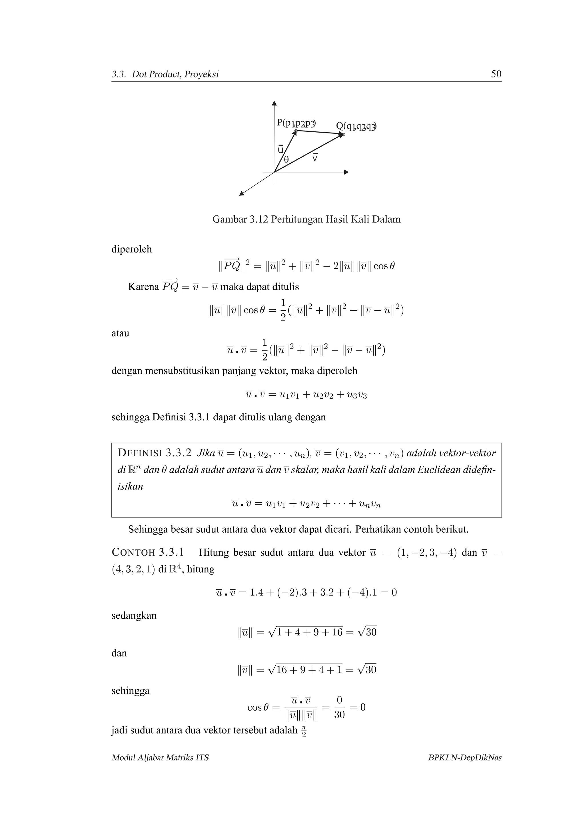 3.3. Dot Product, Proyeksi 50
Q(q ,q ,q )1 2 3
P(p ,p ,p )1 2 3
u
vq
Gambar 3.12 Perhitungan Hasil Kali Dalam
diperoleh
−−→
PQ 2
= u 2
+ v 2
− 2 u v cos θ
Karena
−−→
PQ = v − u maka dapat ditulis
u v cos θ =
1
2
( u 2
+ v 2
− v − u 2
)
atau
u v =
1
2
( u 2
+ v 2
− v − u 2
)
dengan mensubstitusikan panjang vektor, maka diperoleh
u v = u1v1 + u2v2 + u3v3
sehingga Deﬁnisi 3.3.1 dapat ditulis ulang dengan
DEFINISI 3.3.2 Jika u = (u1, u2, · · · , un), v = (v1, v2, · · · , vn) adalah vektor-vektor
di Rn dan θ adalah sudut antara u dan v skalar, maka hasil kali dalam Euclidean dideﬁn-
isikan
u v = u1v1 + u2v2 + · · · + unvn
Sehingga besar sudut antara dua vektor dapat dicari. Perhatikan contoh berikut.
CONTOH 3.3.1 Hitung besar sudut antara dua vektor u = (1, −2, 3, −4) dan v =
(4, 3, 2, 1) di R4, hitung
u v = 1.4 + (−2).3 + 3.2 + (−4).1 = 0
sedangkan
u =
√
1 + 4 + 9 + 16 =
√
30
dan
v =
√
16 + 9 + 4 + 1 =
√
30
sehingga
cos θ =
u v
u v
=
0
30
= 0
jadi sudut antara dua vektor tersebut adalah π
2
Modul Aljabar Matriks ITS BPKLN-DepDikNas
 
