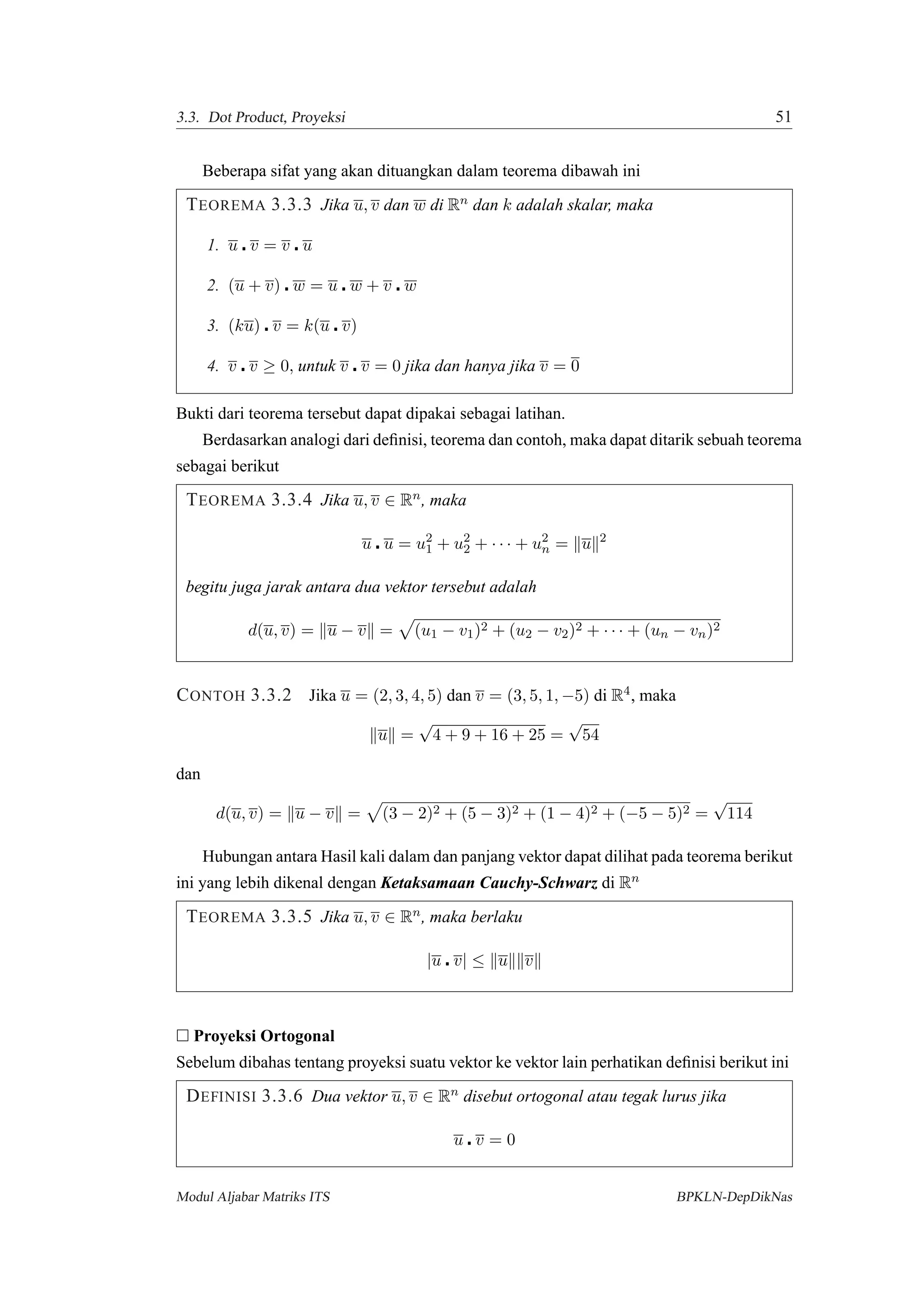 3.3. Dot Product, Proyeksi 51
Beberapa sifat yang akan dituangkan dalam teorema dibawah ini
TEOREMA 3.3.3 Jika u, v dan w di Rn dan k adalah skalar, maka
1. u v = v u
2. (u + v) w = u w + v w
3. (ku) v = k(u v)
4. v v ≥ 0, untuk v v = 0 jika dan hanya jika v = 0
Bukti dari teorema tersebut dapat dipakai sebagai latihan.
Berdasarkan analogi dari deﬁnisi, teorema dan contoh, maka dapat ditarik sebuah teorema
sebagai berikut
TEOREMA 3.3.4 Jika u, v ∈ Rn, maka
u u = u2
1 + u2
2 + · · · + u2
n = u 2
begitu juga jarak antara dua vektor tersebut adalah
d(u, v) = u − v = (u1 − v1)2 + (u2 − v2)2 + · · · + (un − vn)2
CONTOH 3.3.2 Jika u = (2, 3, 4, 5) dan v = (3, 5, 1, −5) di R4, maka
u =
√
4 + 9 + 16 + 25 =
√
54
dan
d(u, v) = u − v = (3 − 2)2 + (5 − 3)2 + (1 − 4)2 + (−5 − 5)2 =
√
114
Hubungan antara Hasil kali dalam dan panjang vektor dapat dilihat pada teorema berikut
ini yang lebih dikenal dengan Ketaksamaan Cauchy-Schwarz di Rn
TEOREMA 3.3.5 Jika u, v ∈ Rn, maka berlaku
|u v| ≤ u v
Proyeksi Ortogonal
Sebelum dibahas tentang proyeksi suatu vektor ke vektor lain perhatikan deﬁnisi berikut ini
DEFINISI 3.3.6 Dua vektor u, v ∈ Rn disebut ortogonal atau tegak lurus jika
u v = 0
Modul Aljabar Matriks ITS BPKLN-DepDikNas
 