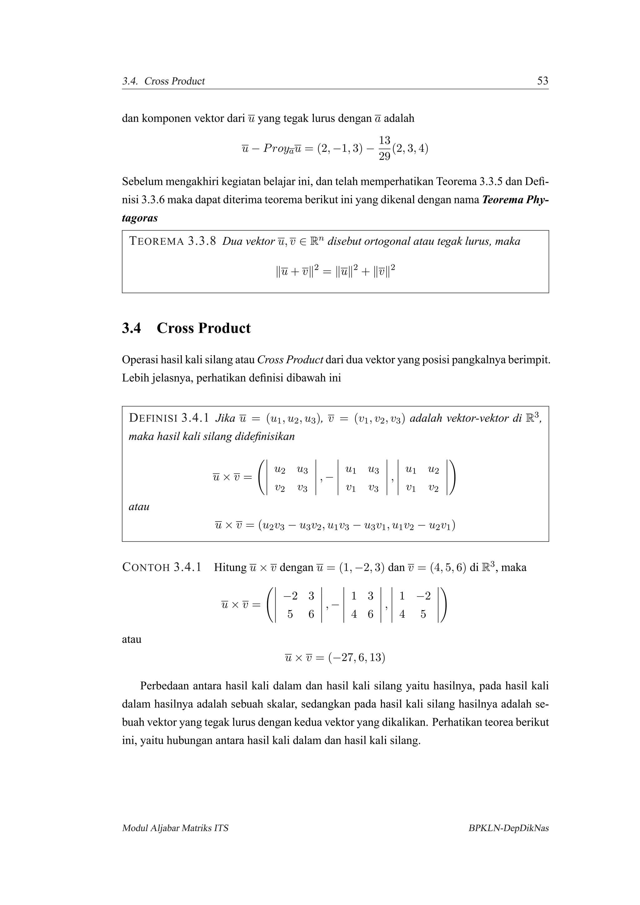3.4. Cross Product 53
dan komponen vektor dari u yang tegak lurus dengan a adalah
u − Proyau = (2, −1, 3) −
13
29
(2, 3, 4)
Sebelum mengakhiri kegiatan belajar ini, dan telah memperhatikan Teorema 3.3.5 dan Deﬁ-
nisi 3.3.6 maka dapat diterima teorema berikut ini yang dikenal dengan nama Teorema Phy-
tagoras
TEOREMA 3.3.8 Dua vektor u, v ∈ Rn disebut ortogonal atau tegak lurus, maka
u + v 2
= u 2
+ v 2
3.4 Cross Product
Operasi hasil kali silang atau Cross Product dari dua vektor yang posisi pangkalnya berimpit.
Lebih jelasnya, perhatikan deﬁnisi dibawah ini
DEFINISI 3.4.1 Jika u = (u1, u2, u3), v = (v1, v2, v3) adalah vektor-vektor di R3,
maka hasil kali silang dideﬁnisikan
u × v =
u2 u3
v2 v3
, −
u1 u3
v1 v3
,
u1 u2
v1 v2
atau
u × v = (u2v3 − u3v2, u1v3 − u3v1, u1v2 − u2v1)
CONTOH 3.4.1 Hitung u × v dengan u = (1, −2, 3) dan v = (4, 5, 6) di R3, maka
u × v =
−2 3
5 6
, −
1 3
4 6
,
1 −2
4 5
atau
u × v = (−27, 6, 13)
Perbedaan antara hasil kali dalam dan hasil kali silang yaitu hasilnya, pada hasil kali
dalam hasilnya adalah sebuah skalar, sedangkan pada hasil kali silang hasilnya adalah se-
buah vektor yang tegak lurus dengan kedua vektor yang dikalikan. Perhatikan teorea berikut
ini, yaitu hubungan antara hasil kali dalam dan hasil kali silang.
Modul Aljabar Matriks ITS BPKLN-DepDikNas
 