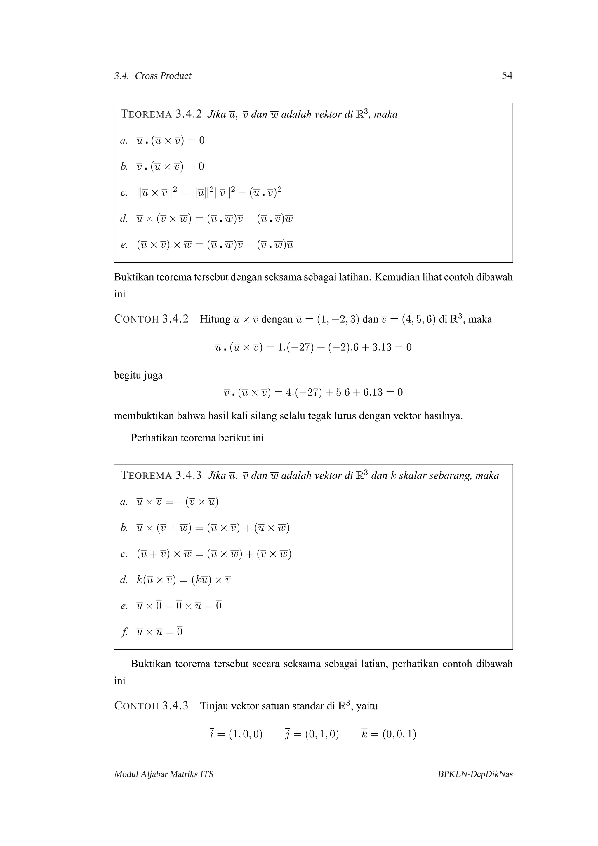 3.4. Cross Product 54
TEOREMA 3.4.2 Jika u, v dan w adalah vektor di R3, maka
a. u (u × v) = 0
b. v (u × v) = 0
c. u × v 2 = u 2 v 2 − (u v)2
d. u × (v × w) = (u w)v − (u v)w
e. (u × v) × w = (u w)v − (v w)u
Buktikan teorema tersebut dengan seksama sebagai latihan. Kemudian lihat contoh dibawah
ini
CONTOH 3.4.2 Hitung u × v dengan u = (1, −2, 3) dan v = (4, 5, 6) di R3, maka
u (u × v) = 1.(−27) + (−2).6 + 3.13 = 0
begitu juga
v (u × v) = 4.(−27) + 5.6 + 6.13 = 0
membuktikan bahwa hasil kali silang selalu tegak lurus dengan vektor hasilnya.
Perhatikan teorema berikut ini
TEOREMA 3.4.3 Jika u, v dan w adalah vektor di R3 dan k skalar sebarang, maka
a. u × v = −(v × u)
b. u × (v + w) = (u × v) + (u × w)
c. (u + v) × w = (u × w) + (v × w)
d. k(u × v) = (ku) × v
e. u × 0 = 0 × u = 0
f. u × u = 0
Buktikan teorema tersebut secara seksama sebagai latian, perhatikan contoh dibawah
ini
CONTOH 3.4.3 Tinjau vektor satuan standar di R3, yaitu
i = (1, 0, 0) j = (0, 1, 0) k = (0, 0, 1)
Modul Aljabar Matriks ITS BPKLN-DepDikNas
 