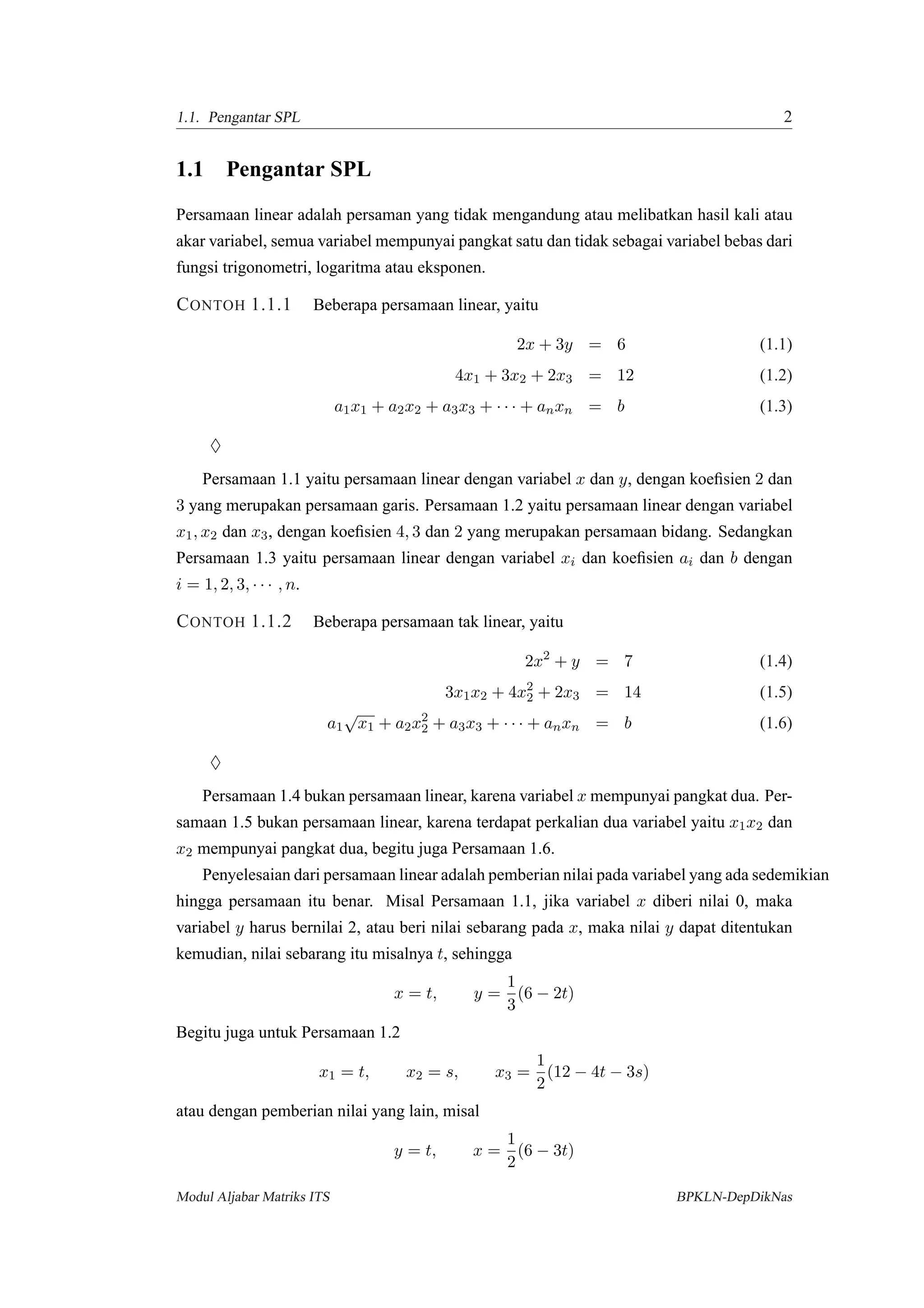 1.1. Pengantar SPL 2
1.1 Pengantar SPL
Persamaan linear adalah persaman yang tidak mengandung atau melibatkan hasil kali atau
akar variabel, semua variabel mempunyai pangkat satu dan tidak sebagai variabel bebas dari
fungsi trigonometri, logaritma atau eksponen.
CONTOH 1.1.1 Beberapa persamaan linear, yaitu
2x + 3y = 6 (1.1)
4x1 + 3x2 + 2x3 = 12 (1.2)
a1x1 + a2x2 + a3x3 + · · · + anxn = b (1.3)
♦
Persamaan 1.1 yaitu persamaan linear dengan variabel x dan y, dengan koeﬁsien 2 dan
3 yang merupakan persamaan garis. Persamaan 1.2 yaitu persamaan linear dengan variabel
x1, x2 dan x3, dengan koeﬁsien 4, 3 dan 2 yang merupakan persamaan bidang. Sedangkan
Persamaan 1.3 yaitu persamaan linear dengan variabel xi dan koeﬁsien ai dan b dengan
i = 1, 2, 3, · · · , n.
CONTOH 1.1.2 Beberapa persamaan tak linear, yaitu
2x2
+ y = 7 (1.4)
3x1x2 + 4x2
2 + 2x3 = 14 (1.5)
a1
√
x1 + a2x2
2 + a3x3 + · · · + anxn = b (1.6)
♦
Persamaan 1.4 bukan persamaan linear, karena variabel x mempunyai pangkat dua. Per-
samaan 1.5 bukan persamaan linear, karena terdapat perkalian dua variabel yaitu x1x2 dan
x2 mempunyai pangkat dua, begitu juga Persamaan 1.6.
Penyelesaian dari persamaan linear adalah pemberian nilai pada variabel yang ada sedemikian
hingga persamaan itu benar. Misal Persamaan 1.1, jika variabel x diberi nilai 0, maka
variabel y harus bernilai 2, atau beri nilai sebarang pada x, maka nilai y dapat ditentukan
kemudian, nilai sebarang itu misalnya t, sehingga
x = t, y =
1
3
(6 − 2t)
Begitu juga untuk Persamaan 1.2
x1 = t, x2 = s, x3 =
1
2
(12 − 4t − 3s)
atau dengan pemberian nilai yang lain, misal
y = t, x =
1
2
(6 − 3t)
Modul Aljabar Matriks ITS BPKLN-DepDikNas
 