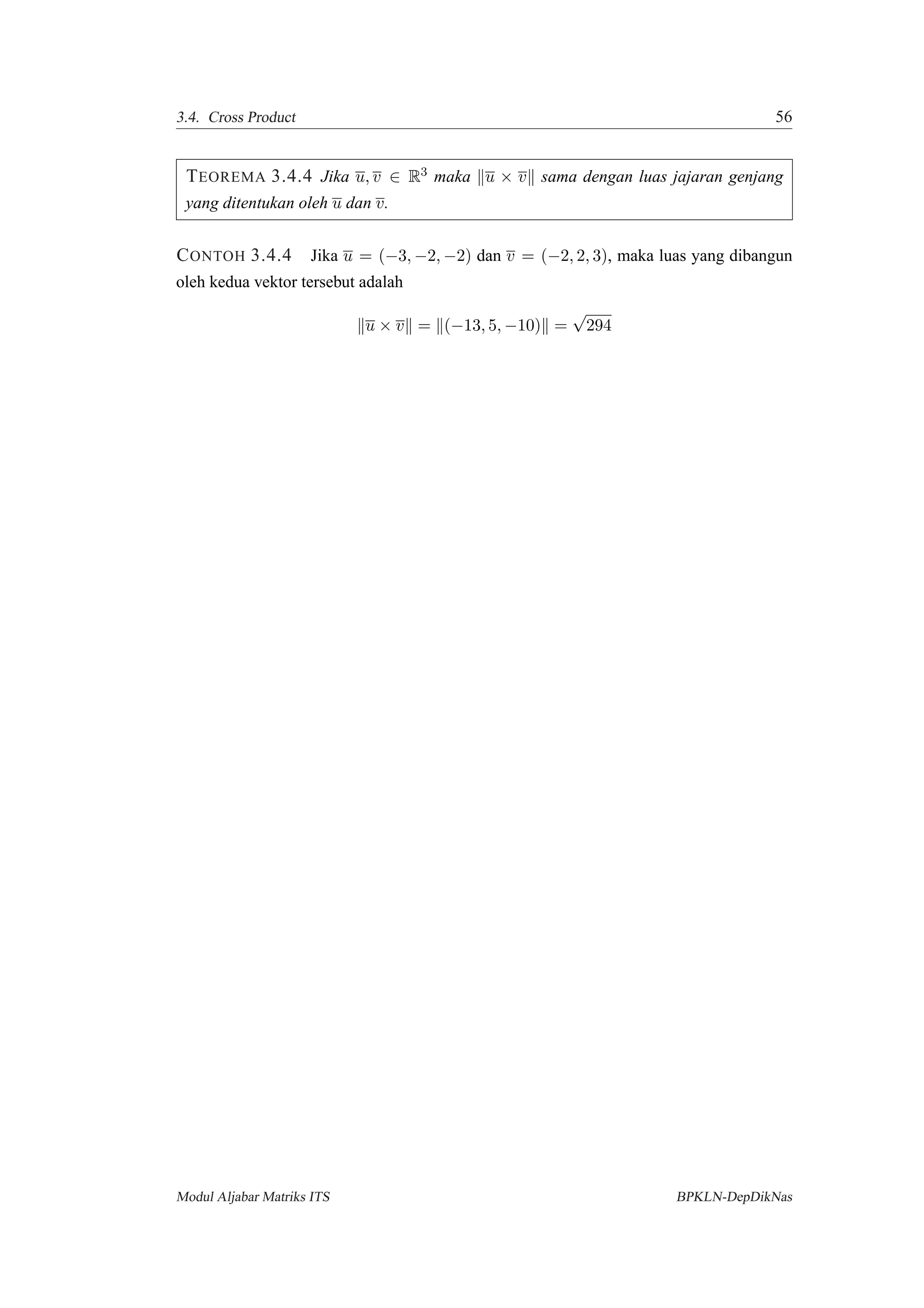 3.4. Cross Product 56
TEOREMA 3.4.4 Jika u, v ∈ R3 maka u × v sama dengan luas jajaran genjang
yang ditentukan oleh u dan v.
CONTOH 3.4.4 Jika u = (−3, −2, −2) dan v = (−2, 2, 3), maka luas yang dibangun
oleh kedua vektor tersebut adalah
u × v = (−13, 5, −10) =
√
294
Modul Aljabar Matriks ITS BPKLN-DepDikNas
 