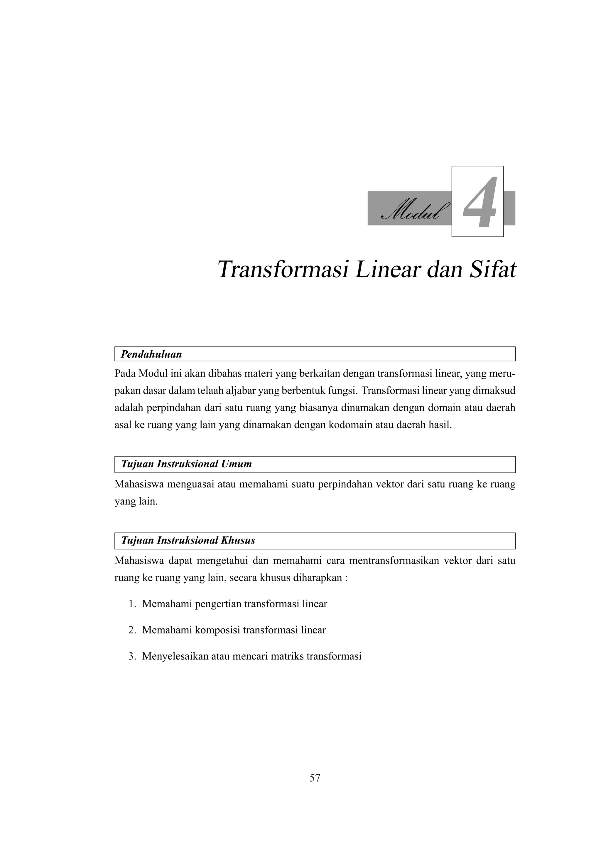 Modul
4
Transformasi Linear dan Sifat
Pendahuluan
Pada Modul ini akan dibahas materi yang berkaitan dengan transformasi linear, yang meru-
pakan dasar dalam telaah aljabar yang berbentuk fungsi. Transformasi linear yang dimaksud
adalah perpindahan dari satu ruang yang biasanya dinamakan dengan domain atau daerah
asal ke ruang yang lain yang dinamakan dengan kodomain atau daerah hasil.
Tujuan Instruksional Umum
Mahasiswa menguasai atau memahami suatu perpindahan vektor dari satu ruang ke ruang
yang lain.
Tujuan Instruksional Khusus
Mahasiswa dapat mengetahui dan memahami cara mentransformasikan vektor dari satu
ruang ke ruang yang lain, secara khusus diharapkan :
1. Memahami pengertian transformasi linear
2. Memahami komposisi transformasi linear
3. Menyelesaikan atau mencari matriks transformasi
57
 