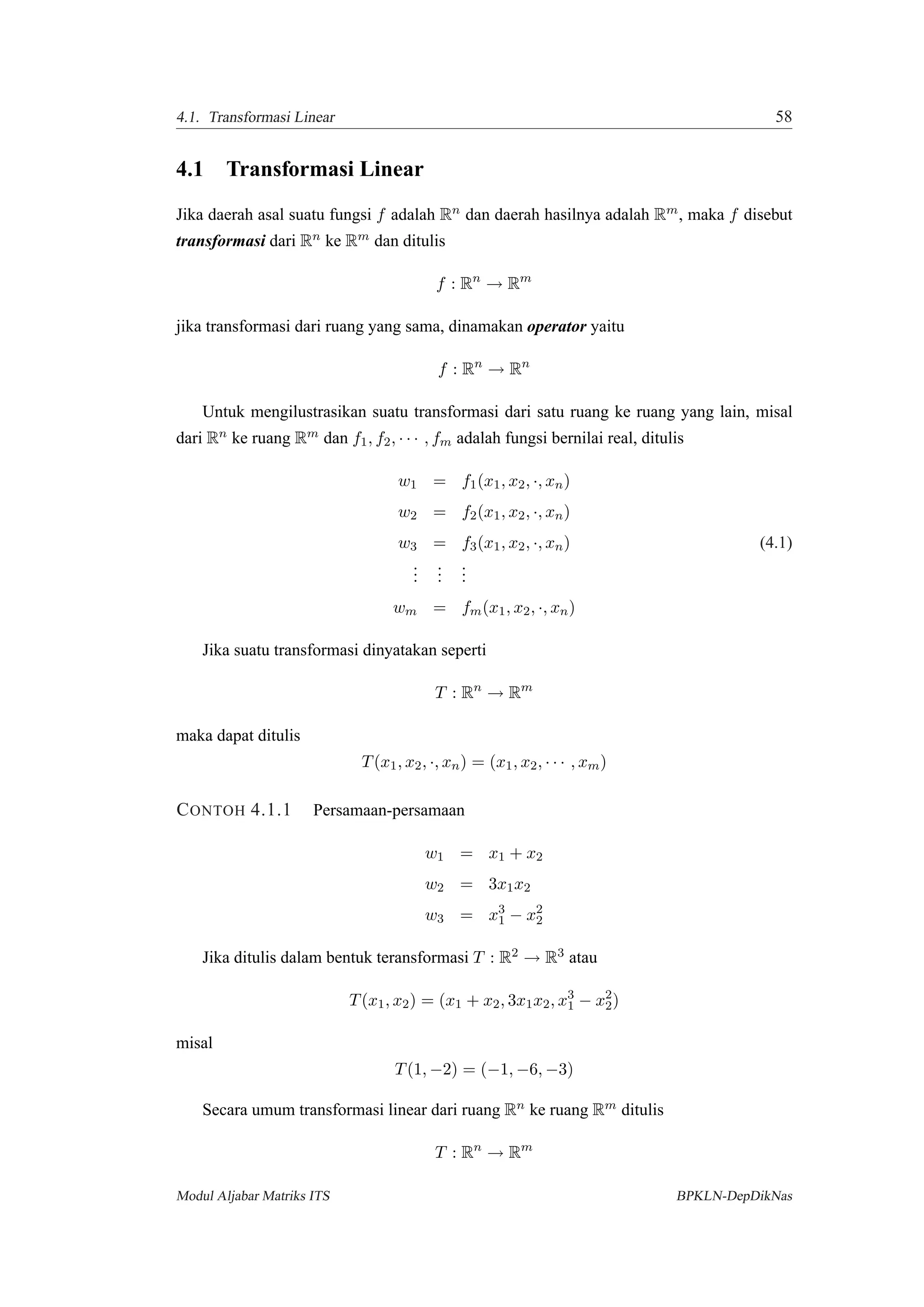 4.1. Transformasi Linear 58
4.1 Transformasi Linear
Jika daerah asal suatu fungsi f adalah Rn dan daerah hasilnya adalah Rm, maka f disebut
transformasi dari Rn ke Rm dan ditulis
f : Rn
→ Rm
jika transformasi dari ruang yang sama, dinamakan operator yaitu
f : Rn
→ Rn
Untuk mengilustrasikan suatu transformasi dari satu ruang ke ruang yang lain, misal
dari Rn ke ruang Rm dan f1, f2, · · · , fm adalah fungsi bernilai real, ditulis
w1 = f1(x1, x2, ·, xn)
w2 = f2(x1, x2, ·, xn)
w3 = f3(x1, x2, ·, xn) (4.1)
...
...
...
wm = fm(x1, x2, ·, xn)
Jika suatu transformasi dinyatakan seperti
T : Rn
→ Rm
maka dapat ditulis
T(x1, x2, ·, xn) = (x1, x2, · · · , xm)
CONTOH 4.1.1 Persamaan-persamaan
w1 = x1 + x2
w2 = 3x1x2
w3 = x3
1 − x2
2
Jika ditulis dalam bentuk teransformasi T : R2 → R3 atau
T(x1, x2) = (x1 + x2, 3x1x2, x3
1 − x2
2)
misal
T(1, −2) = (−1, −6, −3)
Secara umum transformasi linear dari ruang Rn ke ruang Rm ditulis
T : Rn
→ Rm
Modul Aljabar Matriks ITS BPKLN-DepDikNas
 