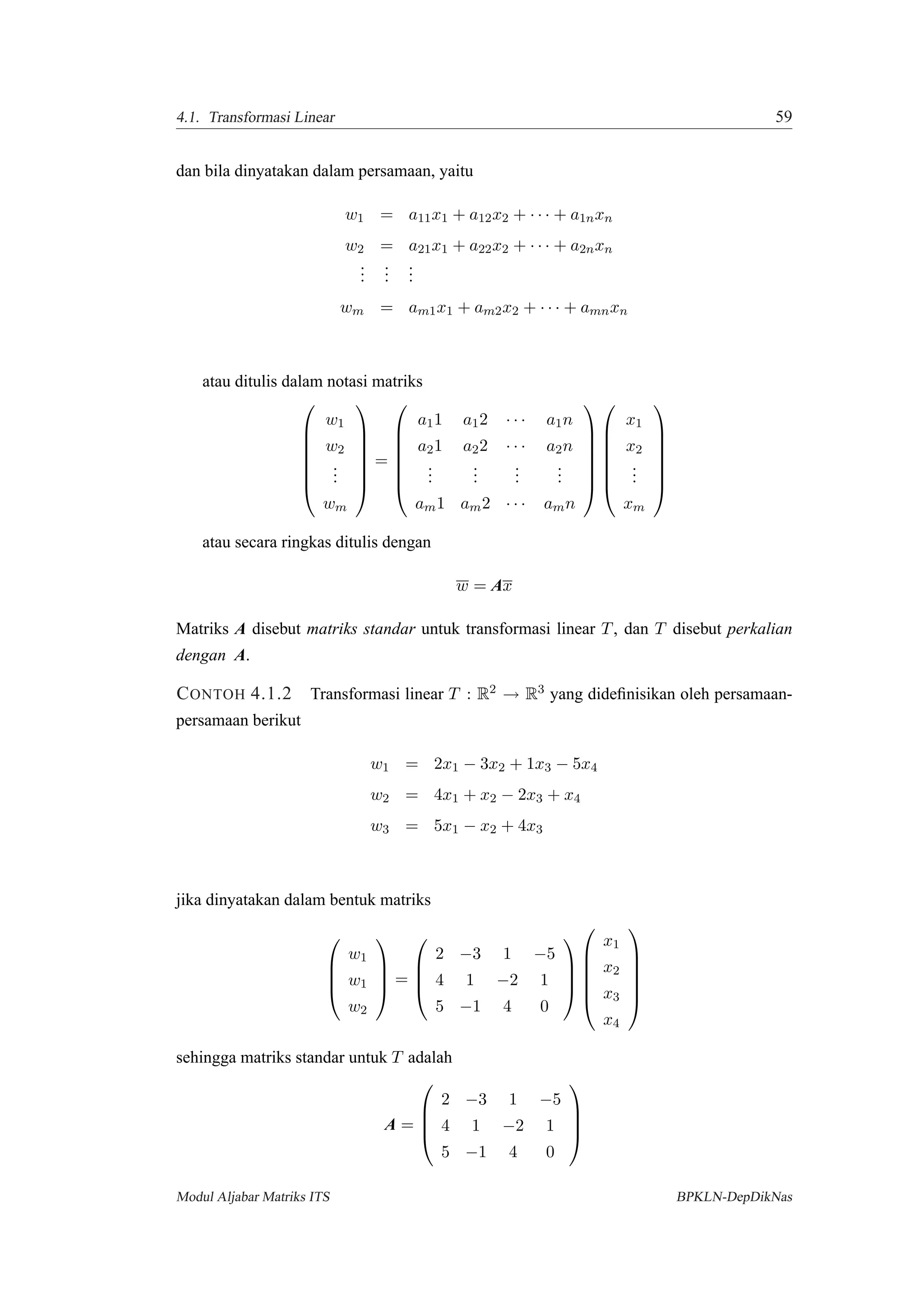 4.1. Transformasi Linear 59
dan bila dinyatakan dalam persamaan, yaitu
w1 = a11x1 + a12x2 + · · · + a1nxn
w2 = a21x1 + a22x2 + · · · + a2nxn
...
...
...
wm = am1x1 + am2x2 + · · · + amnxn
atau ditulis dalam notasi matriks







w1
w2
...
wm







=







a11 a12 · · · a1n
a21 a22 · · · a2n
...
...
...
...
am1 am2 · · · amn














x1
x2
...
xm







atau secara ringkas ditulis dengan
w = Ax
Matriks A disebut matriks standar untuk transformasi linear T, dan T disebut perkalian
dengan A.
CONTOH 4.1.2 Transformasi linear T : R2 → R3 yang dideﬁnisikan oleh persamaan-
persamaan berikut
w1 = 2x1 − 3x2 + 1x3 − 5x4
w2 = 4x1 + x2 − 2x3 + x4
w3 = 5x1 − x2 + 4x3
jika dinyatakan dalam bentuk matriks




w1
w1
w2



 =




2 −3 1 −5
4 1 −2 1
5 −1 4 0










x1
x2
x3
x4






sehingga matriks standar untuk T adalah
A =




2 −3 1 −5
4 1 −2 1
5 −1 4 0




Modul Aljabar Matriks ITS BPKLN-DepDikNas
 