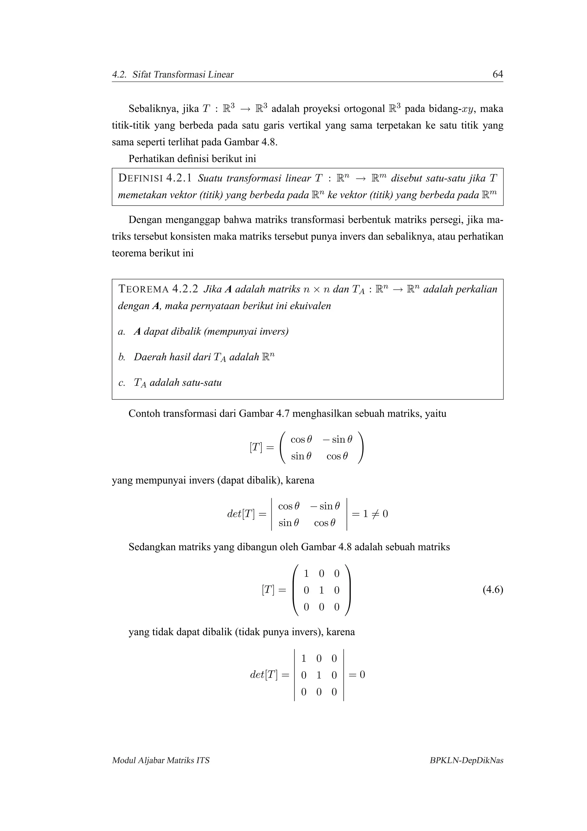 4.2. Sifat Transformasi Linear 64
Sebaliknya, jika T : R3 → R3 adalah proyeksi ortogonal R3 pada bidang-xy, maka
titik-titik yang berbeda pada satu garis vertikal yang sama terpetakan ke satu titik yang
sama seperti terlihat pada Gambar 4.8.
Perhatikan deﬁnisi berikut ini
DEFINISI 4.2.1 Suatu transformasi linear T : Rn → Rm disebut satu-satu jika T
memetakan vektor (titik) yang berbeda pada Rn ke vektor (titik) yang berbeda pada Rm
Dengan menganggap bahwa matriks transformasi berbentuk matriks persegi, jika ma-
triks tersebut konsisten maka matriks tersebut punya invers dan sebaliknya, atau perhatikan
teorema berikut ini
TEOREMA 4.2.2 Jika A adalah matriks n × n dan TA : Rn → Rn adalah perkalian
dengan A, maka pernyataan berikut ini ekuivalen
a. A dapat dibalik (mempunyai invers)
b. Daerah hasil dari TA adalah Rn
c. TA adalah satu-satu
Contoh transformasi dari Gambar 4.7 menghasilkan sebuah matriks, yaitu
[T] =
cos θ − sin θ
sin θ cos θ
yang mempunyai invers (dapat dibalik), karena
det[T] =
cos θ − sin θ
sin θ cos θ
= 1 = 0
Sedangkan matriks yang dibangun oleh Gambar 4.8 adalah sebuah matriks
[T] =




1 0 0
0 1 0
0 0 0



 (4.6)
yang tidak dapat dibalik (tidak punya invers), karena
det[T] =
1 0 0
0 1 0
0 0 0
= 0
Modul Aljabar Matriks ITS BPKLN-DepDikNas
 