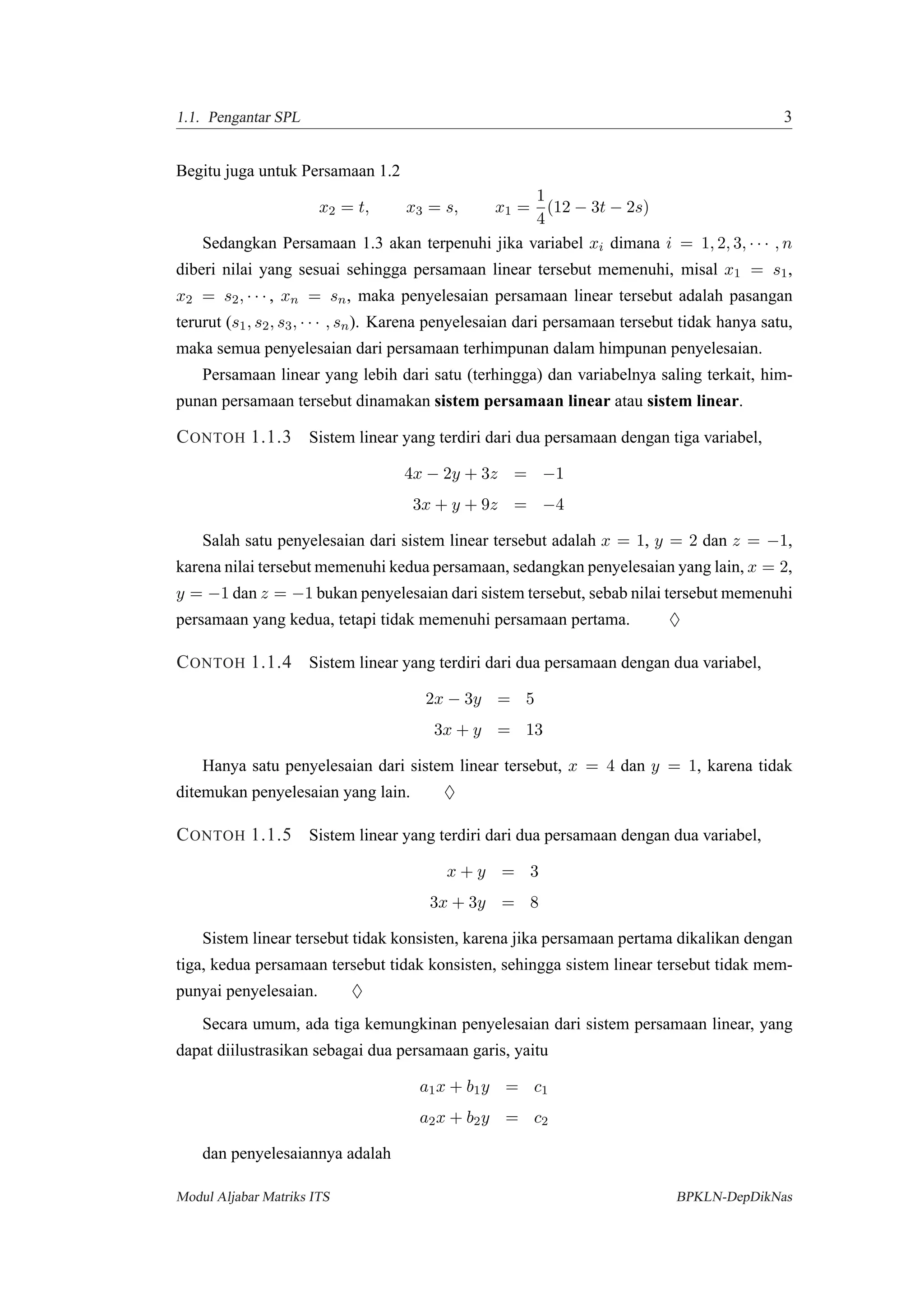 1.1. Pengantar SPL 3
Begitu juga untuk Persamaan 1.2
x2 = t, x3 = s, x1 =
1
4
(12 − 3t − 2s)
Sedangkan Persamaan 1.3 akan terpenuhi jika variabel xi dimana i = 1, 2, 3, · · · , n
diberi nilai yang sesuai sehingga persamaan linear tersebut memenuhi, misal x1 = s1,
x2 = s2, · · · , xn = sn, maka penyelesaian persamaan linear tersebut adalah pasangan
terurut (s1, s2, s3, · · · , sn). Karena penyelesaian dari persamaan tersebut tidak hanya satu,
maka semua penyelesaian dari persamaan terhimpunan dalam himpunan penyelesaian.
Persamaan linear yang lebih dari satu (terhingga) dan variabelnya saling terkait, him-
punan persamaan tersebut dinamakan sistem persamaan linear atau sistem linear.
CONTOH 1.1.3 Sistem linear yang terdiri dari dua persamaan dengan tiga variabel,
4x − 2y + 3z = −1
3x + y + 9z = −4
Salah satu penyelesaian dari sistem linear tersebut adalah x = 1, y = 2 dan z = −1,
karena nilai tersebut memenuhi kedua persamaan, sedangkan penyelesaian yang lain, x = 2,
y = −1 dan z = −1 bukan penyelesaian dari sistem tersebut, sebab nilai tersebut memenuhi
persamaan yang kedua, tetapi tidak memenuhi persamaan pertama. ♦
CONTOH 1.1.4 Sistem linear yang terdiri dari dua persamaan dengan dua variabel,
2x − 3y = 5
3x + y = 13
Hanya satu penyelesaian dari sistem linear tersebut, x = 4 dan y = 1, karena tidak
ditemukan penyelesaian yang lain. ♦
CONTOH 1.1.5 Sistem linear yang terdiri dari dua persamaan dengan dua variabel,
x + y = 3
3x + 3y = 8
Sistem linear tersebut tidak konsisten, karena jika persamaan pertama dikalikan dengan
tiga, kedua persamaan tersebut tidak konsisten, sehingga sistem linear tersebut tidak mem-
punyai penyelesaian. ♦
Secara umum, ada tiga kemungkinan penyelesaian dari sistem persamaan linear, yang
dapat diilustrasikan sebagai dua persamaan garis, yaitu
a1x + b1y = c1
a2x + b2y = c2
dan penyelesaiannya adalah
Modul Aljabar Matriks ITS BPKLN-DepDikNas
 
