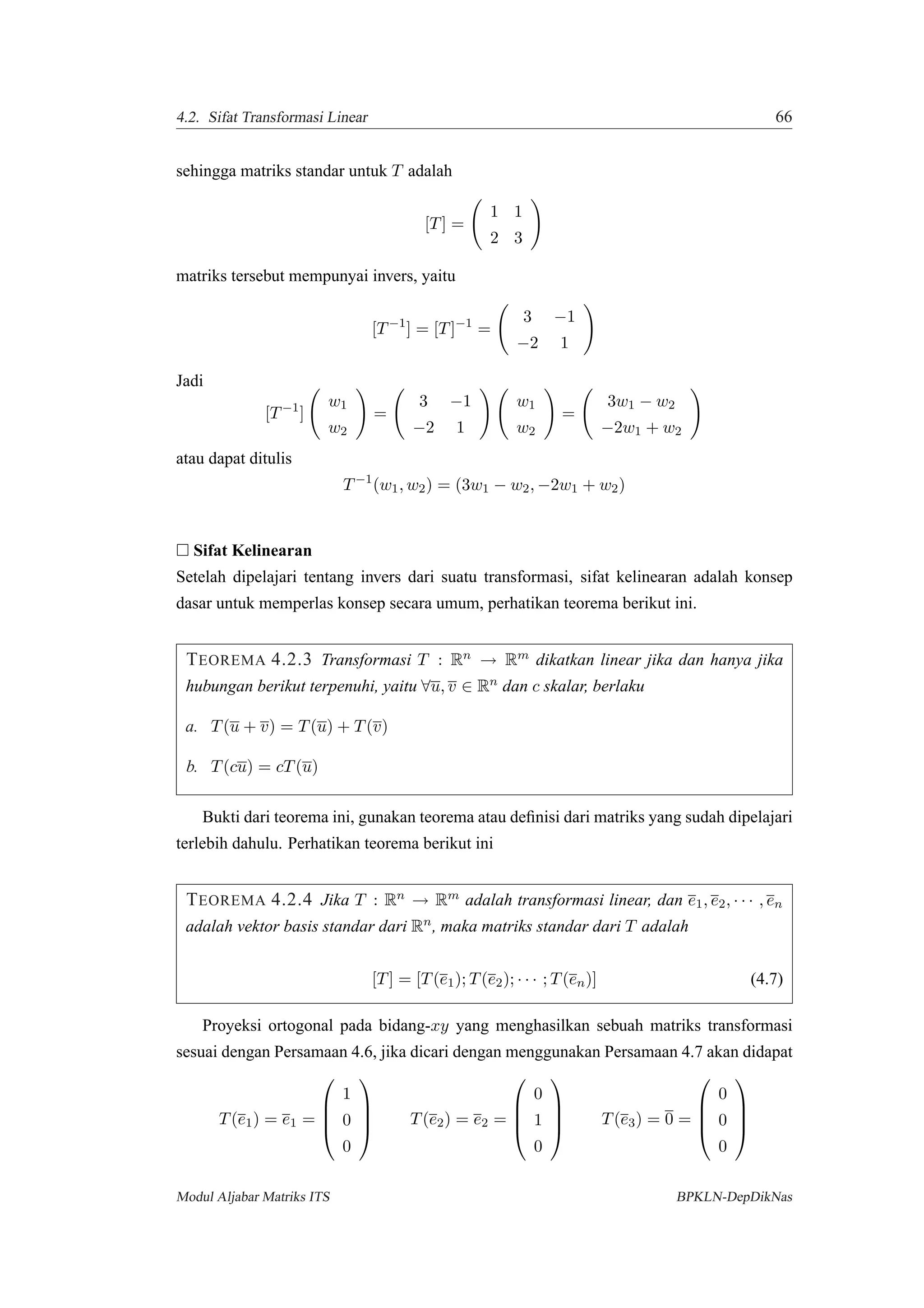 4.2. Sifat Transformasi Linear 66
sehingga matriks standar untuk T adalah
[T] =
1 1
2 3
matriks tersebut mempunyai invers, yaitu
[T−1
] = [T]−1
=
3 −1
−2 1
Jadi
[T−1
]
w1
w2
=
3 −1
−2 1
w1
w2
=
3w1 − w2
−2w1 + w2
atau dapat ditulis
T−1
(w1, w2) = (3w1 − w2, −2w1 + w2)
Sifat Kelinearan
Setelah dipelajari tentang invers dari suatu transformasi, sifat kelinearan adalah konsep
dasar untuk memperlas konsep secara umum, perhatikan teorema berikut ini.
TEOREMA 4.2.3 Transformasi T : Rn → Rm dikatkan linear jika dan hanya jika
hubungan berikut terpenuhi, yaitu ∀u, v ∈ Rn dan c skalar, berlaku
a. T(u + v) = T(u) + T(v)
b. T(cu) = cT(u)
Bukti dari teorema ini, gunakan teorema atau deﬁnisi dari matriks yang sudah dipelajari
terlebih dahulu. Perhatikan teorema berikut ini
TEOREMA 4.2.4 Jika T : Rn → Rm adalah transformasi linear, dan e1, e2, · · · , en
adalah vektor basis standar dari Rn, maka matriks standar dari T adalah
[T] = [T(e1); T(e2); · · · ; T(en)] (4.7)
Proyeksi ortogonal pada bidang-xy yang menghasilkan sebuah matriks transformasi
sesuai dengan Persamaan 4.6, jika dicari dengan menggunakan Persamaan 4.7 akan didapat
T(e1) = e1 =




1
0
0



 T(e2) = e2 =




0
1
0



 T(e3) = 0 =




0
0
0




Modul Aljabar Matriks ITS BPKLN-DepDikNas
 