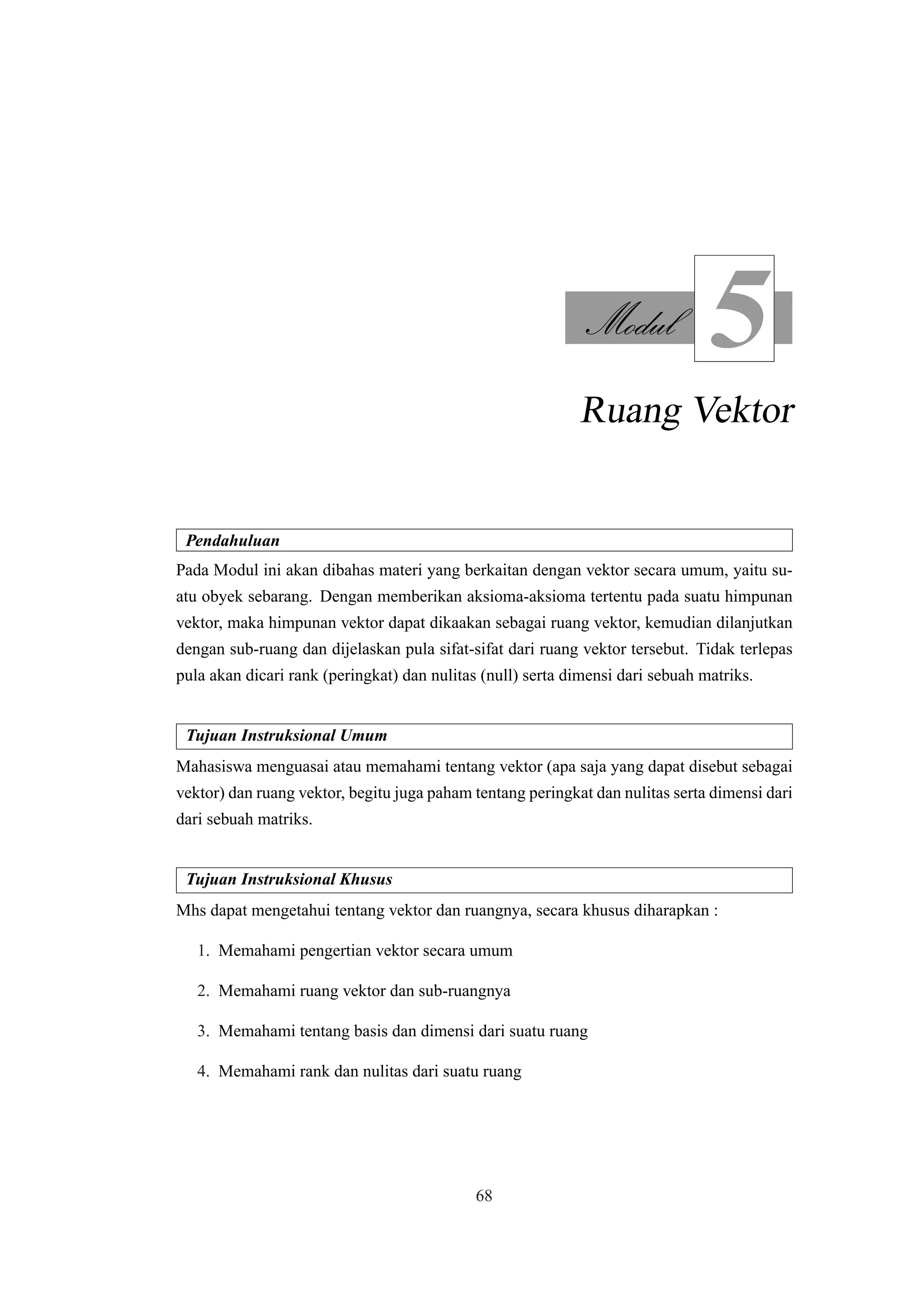 Modul
5
Ruang Vektor
Pendahuluan
Pada Modul ini akan dibahas materi yang berkaitan dengan vektor secara umum, yaitu su-
atu obyek sebarang. Dengan memberikan aksioma-aksioma tertentu pada suatu himpunan
vektor, maka himpunan vektor dapat dikaakan sebagai ruang vektor, kemudian dilanjutkan
dengan sub-ruang dan dijelaskan pula sifat-sifat dari ruang vektor tersebut. Tidak terlepas
pula akan dicari rank (peringkat) dan nulitas (null) serta dimensi dari sebuah matriks.
Tujuan Instruksional Umum
Mahasiswa menguasai atau memahami tentang vektor (apa saja yang dapat disebut sebagai
vektor) dan ruang vektor, begitu juga paham tentang peringkat dan nulitas serta dimensi dari
dari sebuah matriks.
Tujuan Instruksional Khusus
Mhs dapat mengetahui tentang vektor dan ruangnya, secara khusus diharapkan :
1. Memahami pengertian vektor secara umum
2. Memahami ruang vektor dan sub-ruangnya
3. Memahami tentang basis dan dimensi dari suatu ruang
4. Memahami rank dan nulitas dari suatu ruang
68
 