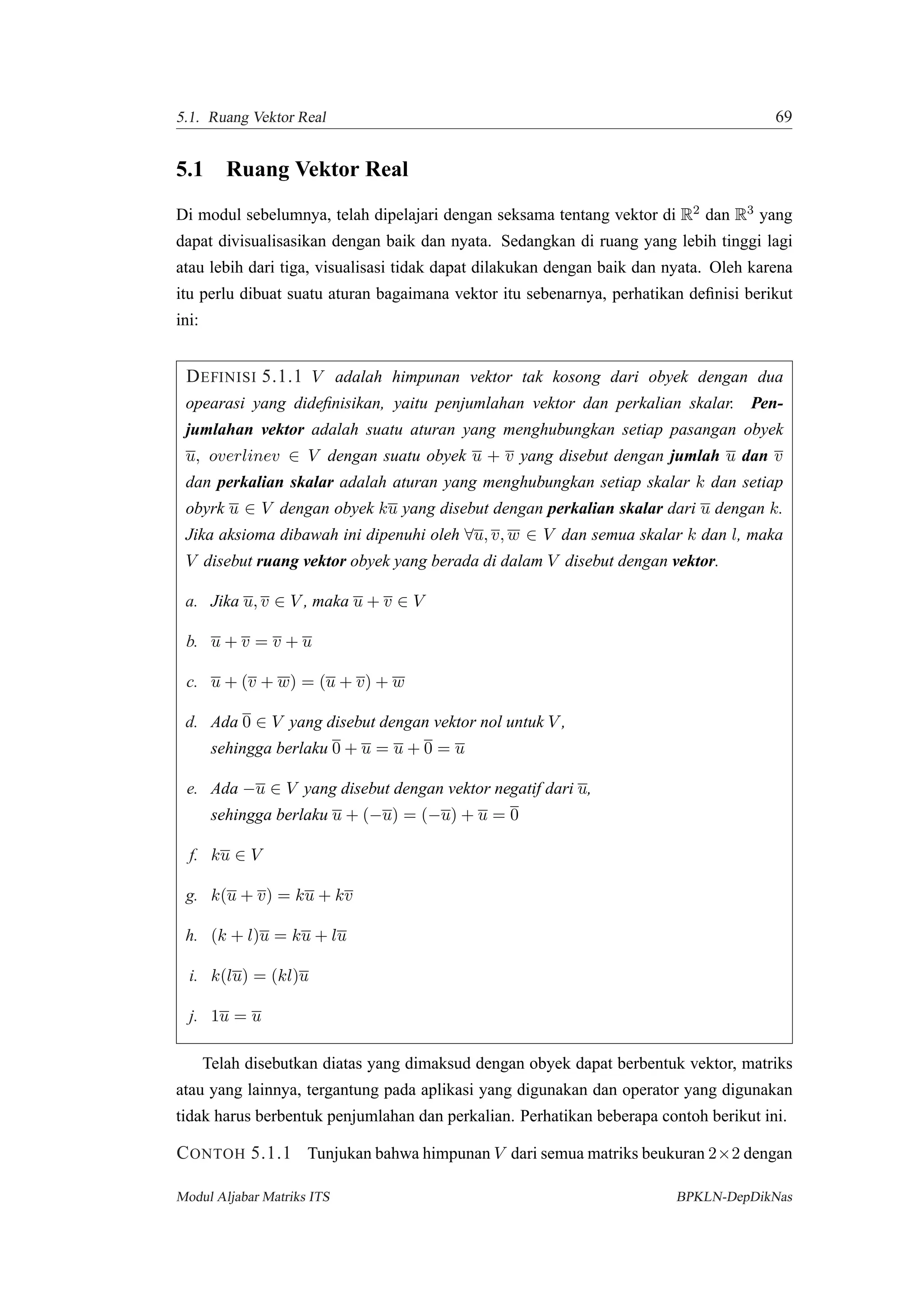 5.1. Ruang Vektor Real 69
5.1 Ruang Vektor Real
Di modul sebelumnya, telah dipelajari dengan seksama tentang vektor di R2 dan R3 yang
dapat divisualisasikan dengan baik dan nyata. Sedangkan di ruang yang lebih tinggi lagi
atau lebih dari tiga, visualisasi tidak dapat dilakukan dengan baik dan nyata. Oleh karena
itu perlu dibuat suatu aturan bagaimana vektor itu sebenarnya, perhatikan deﬁnisi berikut
ini:
DEFINISI 5.1.1 V adalah himpunan vektor tak kosong dari obyek dengan dua
opearasi yang dideﬁnisikan, yaitu penjumlahan vektor dan perkalian skalar. Pen-
jumlahan vektor adalah suatu aturan yang menghubungkan setiap pasangan obyek
u, overlinev ∈ V dengan suatu obyek u + v yang disebut dengan jumlah u dan v
dan perkalian skalar adalah aturan yang menghubungkan setiap skalar k dan setiap
obyrk u ∈ V dengan obyek ku yang disebut dengan perkalian skalar dari u dengan k.
Jika aksioma dibawah ini dipenuhi oleh ∀u, v, w ∈ V dan semua skalar k dan l, maka
V disebut ruang vektor obyek yang berada di dalam V disebut dengan vektor.
a. Jika u, v ∈ V , maka u + v ∈ V
b. u + v = v + u
c. u + (v + w) = (u + v) + w
d. Ada 0 ∈ V yang disebut dengan vektor nol untuk V ,
sehingga berlaku 0 + u = u + 0 = u
e. Ada −u ∈ V yang disebut dengan vektor negatif dari u,
sehingga berlaku u + (−u) = (−u) + u = 0
f. ku ∈ V
g. k(u + v) = ku + kv
h. (k + l)u = ku + lu
i. k(lu) = (kl)u
j. 1u = u
Telah disebutkan diatas yang dimaksud dengan obyek dapat berbentuk vektor, matriks
atau yang lainnya, tergantung pada aplikasi yang digunakan dan operator yang digunakan
tidak harus berbentuk penjumlahan dan perkalian. Perhatikan beberapa contoh berikut ini.
CONTOH 5.1.1 Tunjukan bahwa himpunan V dari semua matriks beukuran 2×2 dengan
Modul Aljabar Matriks ITS BPKLN-DepDikNas
 
