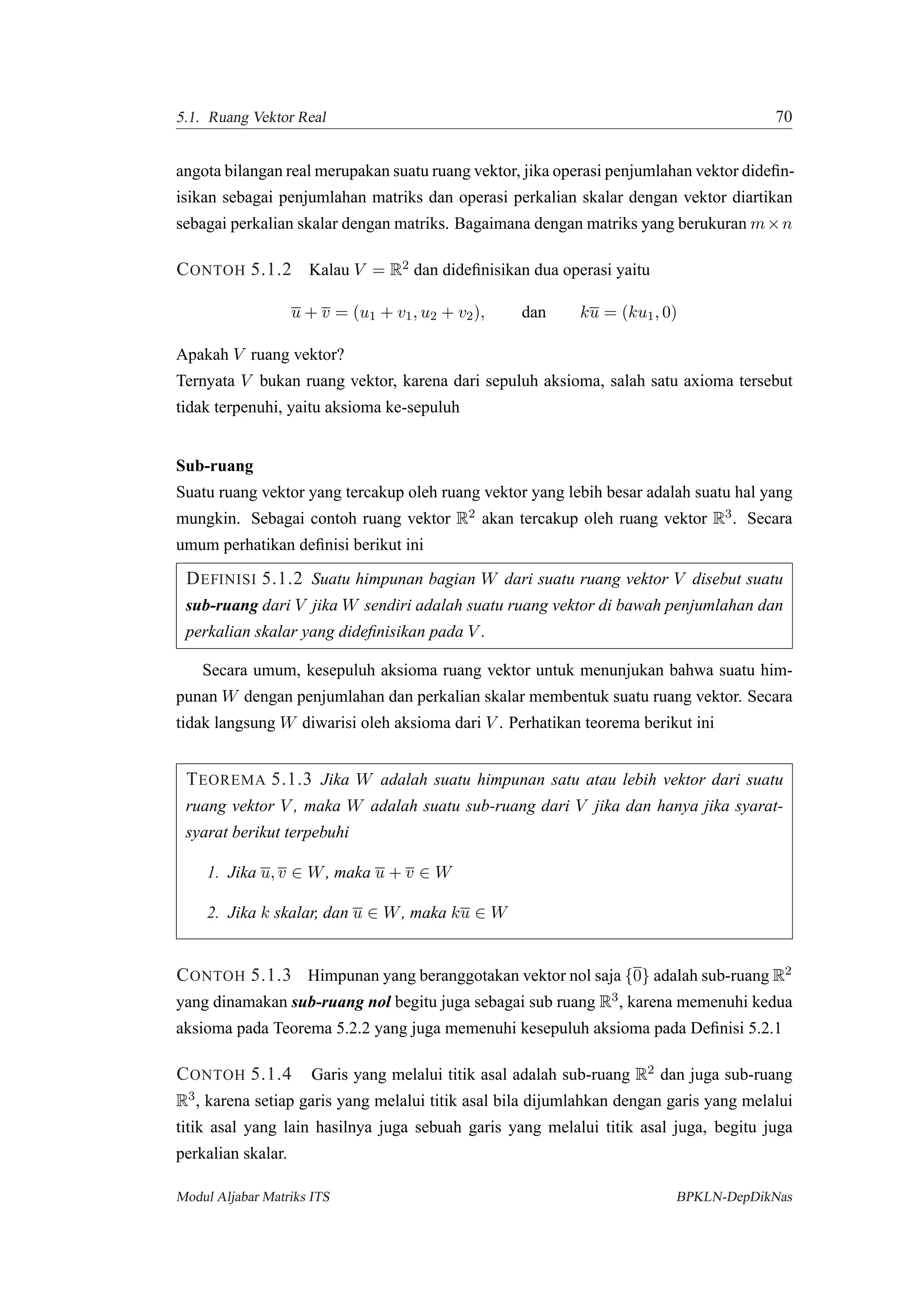 5.1. Ruang Vektor Real 70
angota bilangan real merupakan suatu ruang vektor, jika operasi penjumlahan vektor dideﬁn-
isikan sebagai penjumlahan matriks dan operasi perkalian skalar dengan vektor diartikan
sebagai perkalian skalar dengan matriks. Bagaimana dengan matriks yang berukuran m×n
CONTOH 5.1.2 Kalau V = R2 dan dideﬁnisikan dua operasi yaitu
u + v = (u1 + v1, u2 + v2), dan ku = (ku1, 0)
Apakah V ruang vektor?
Ternyata V bukan ruang vektor, karena dari sepuluh aksioma, salah satu axioma tersebut
tidak terpenuhi, yaitu aksioma ke-sepuluh
Sub-ruang
Suatu ruang vektor yang tercakup oleh ruang vektor yang lebih besar adalah suatu hal yang
mungkin. Sebagai contoh ruang vektor R2 akan tercakup oleh ruang vektor R3. Secara
umum perhatikan deﬁnisi berikut ini
DEFINISI 5.1.2 Suatu himpunan bagian W dari suatu ruang vektor V disebut suatu
sub-ruang dari V jika W sendiri adalah suatu ruang vektor di bawah penjumlahan dan
perkalian skalar yang dideﬁnisikan pada V .
Secara umum, kesepuluh aksioma ruang vektor untuk menunjukan bahwa suatu him-
punan W dengan penjumlahan dan perkalian skalar membentuk suatu ruang vektor. Secara
tidak langsung W diwarisi oleh aksioma dari V . Perhatikan teorema berikut ini
TEOREMA 5.1.3 Jika W adalah suatu himpunan satu atau lebih vektor dari suatu
ruang vektor V , maka W adalah suatu sub-ruang dari V jika dan hanya jika syarat-
syarat berikut terpebuhi
1. Jika u, v ∈ W, maka u + v ∈ W
2. Jika k skalar, dan u ∈ W, maka ku ∈ W
CONTOH 5.1.3 Himpunan yang beranggotakan vektor nol saja {0} adalah sub-ruang R2
yang dinamakan sub-ruang nol begitu juga sebagai sub ruang R3, karena memenuhi kedua
aksioma pada Teorema 5.2.2 yang juga memenuhi kesepuluh aksioma pada Deﬁnisi 5.2.1
CONTOH 5.1.4 Garis yang melalui titik asal adalah sub-ruang R2 dan juga sub-ruang
R3, karena setiap garis yang melalui titik asal bila dijumlahkan dengan garis yang melalui
titik asal yang lain hasilnya juga sebuah garis yang melalui titik asal juga, begitu juga
perkalian skalar.
Modul Aljabar Matriks ITS BPKLN-DepDikNas
 