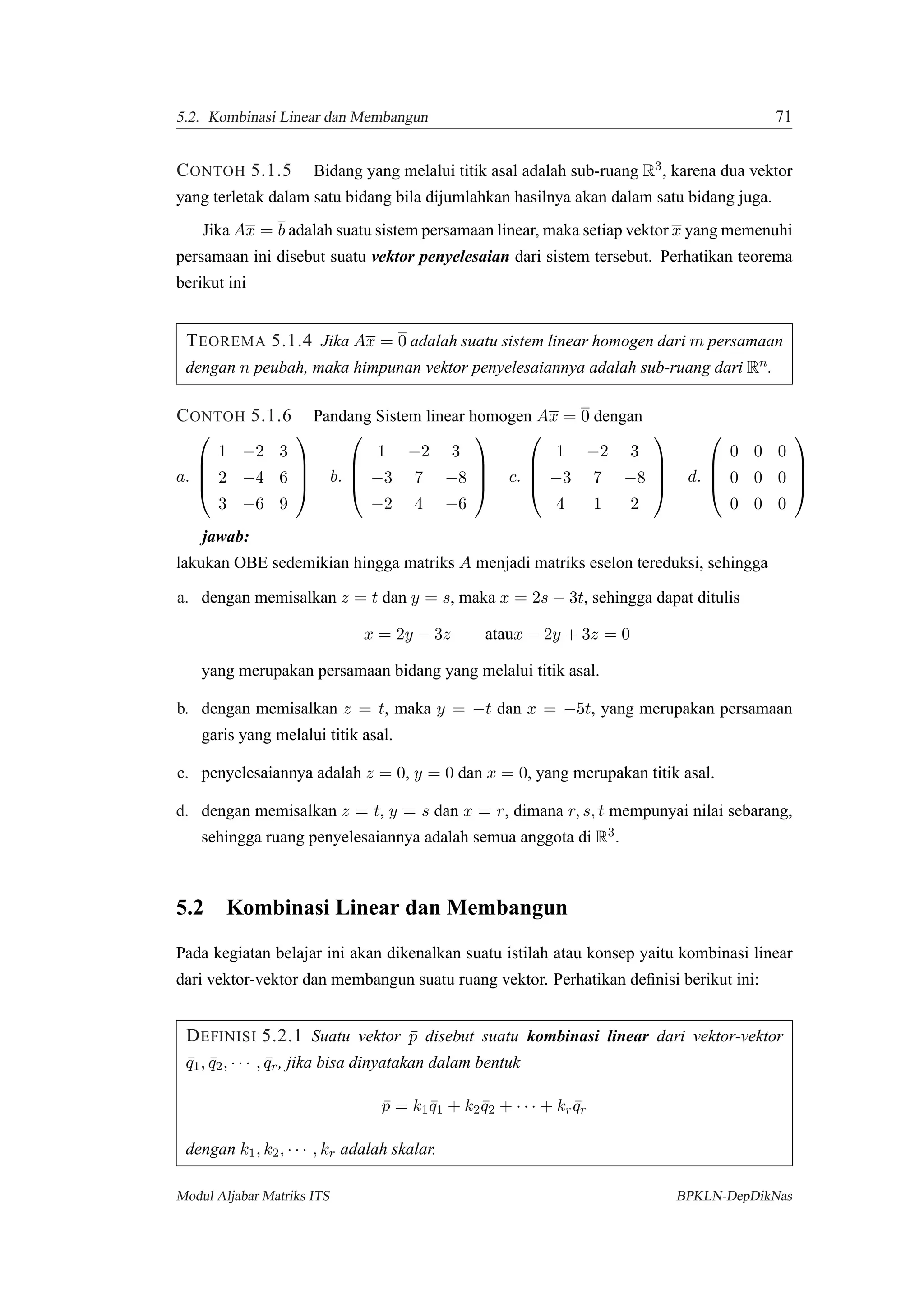 5.2. Kombinasi Linear dan Membangun 71
CONTOH 5.1.5 Bidang yang melalui titik asal adalah sub-ruang R3, karena dua vektor
yang terletak dalam satu bidang bila dijumlahkan hasilnya akan dalam satu bidang juga.
Jika Ax = b adalah suatu sistem persamaan linear, maka setiap vektor x yang memenuhi
persamaan ini disebut suatu vektor penyelesaian dari sistem tersebut. Perhatikan teorema
berikut ini
TEOREMA 5.1.4 Jika Ax = 0 adalah suatu sistem linear homogen dari m persamaan
dengan n peubah, maka himpunan vektor penyelesaiannya adalah sub-ruang dari Rn.
CONTOH 5.1.6 Pandang Sistem linear homogen Ax = 0 dengan
a.




1 −2 3
2 −4 6
3 −6 9



 b.




1 −2 3
−3 7 −8
−2 4 −6



 c.




1 −2 3
−3 7 −8
4 1 2



 d.




0 0 0
0 0 0
0 0 0




jawab:
lakukan OBE sedemikian hingga matriks A menjadi matriks eselon tereduksi, sehingga
a. dengan memisalkan z = t dan y = s, maka x = 2s − 3t, sehingga dapat ditulis
x = 2y − 3z ataux − 2y + 3z = 0
yang merupakan persamaan bidang yang melalui titik asal.
b. dengan memisalkan z = t, maka y = −t dan x = −5t, yang merupakan persamaan
garis yang melalui titik asal.
c. penyelesaiannya adalah z = 0, y = 0 dan x = 0, yang merupakan titik asal.
d. dengan memisalkan z = t, y = s dan x = r, dimana r, s, t mempunyai nilai sebarang,
sehingga ruang penyelesaiannya adalah semua anggota di R3.
5.2 Kombinasi Linear dan Membangun
Pada kegiatan belajar ini akan dikenalkan suatu istilah atau konsep yaitu kombinasi linear
dari vektor-vektor dan membangun suatu ruang vektor. Perhatikan deﬁnisi berikut ini:
DEFINISI 5.2.1 Suatu vektor ¯p disebut suatu kombinasi linear dari vektor-vektor
¯q1, ¯q2, · · · , ¯qr, jika bisa dinyatakan dalam bentuk
¯p = k1 ¯q1 + k2 ¯q2 + · · · + kr ¯qr
dengan k1, k2, · · · , kr adalah skalar.
Modul Aljabar Matriks ITS BPKLN-DepDikNas
 