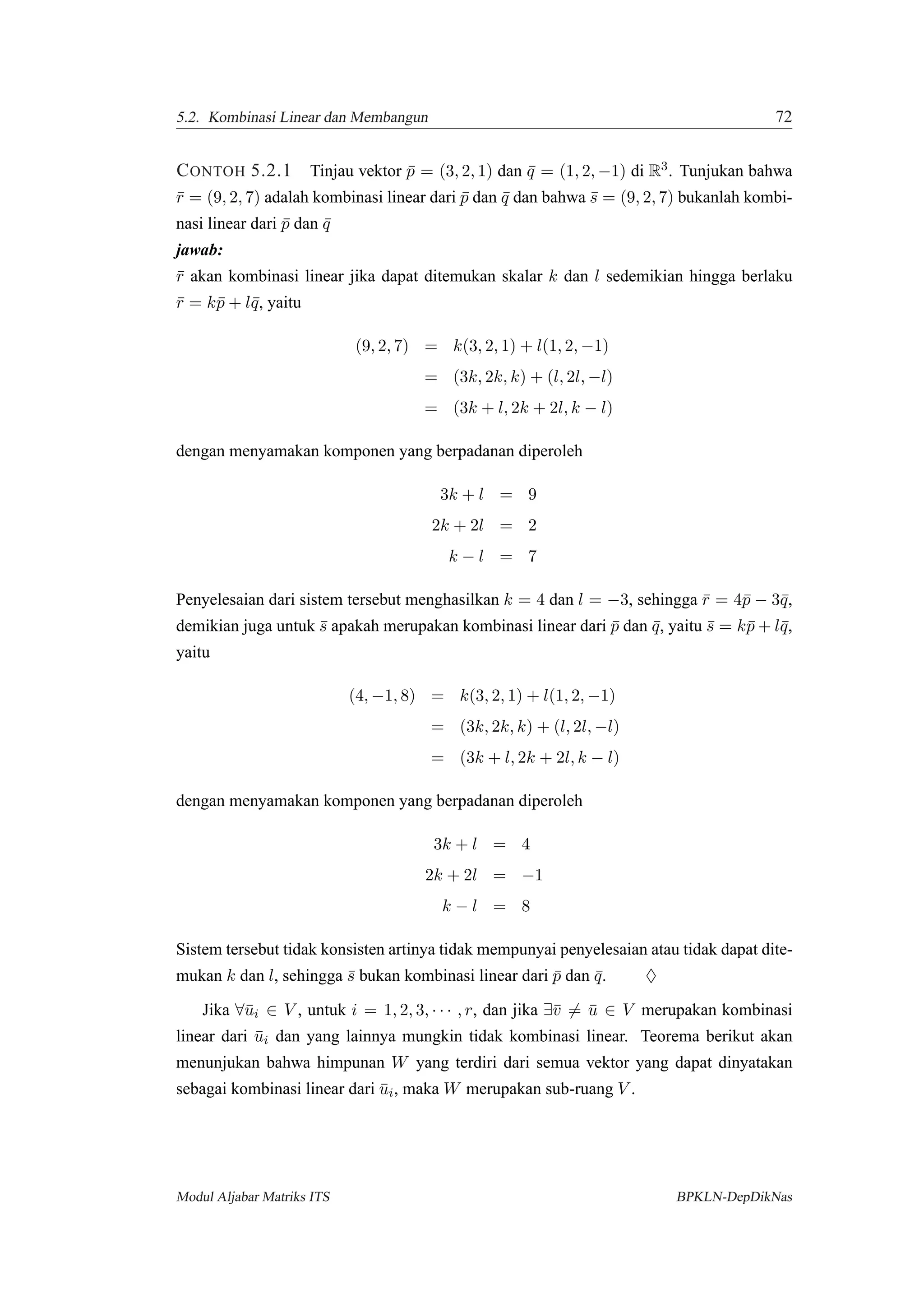 5.2. Kombinasi Linear dan Membangun 72
CONTOH 5.2.1 Tinjau vektor ¯p = (3, 2, 1) dan ¯q = (1, 2, −1) di R3. Tunjukan bahwa
¯r = (9, 2, 7) adalah kombinasi linear dari ¯p dan ¯q dan bahwa ¯s = (9, 2, 7) bukanlah kombi-
nasi linear dari ¯p dan ¯q
jawab:
¯r akan kombinasi linear jika dapat ditemukan skalar k dan l sedemikian hingga berlaku
¯r = k¯p + l¯q, yaitu
(9, 2, 7) = k(3, 2, 1) + l(1, 2, −1)
= (3k, 2k, k) + (l, 2l, −l)
= (3k + l, 2k + 2l, k − l)
dengan menyamakan komponen yang berpadanan diperoleh
3k + l = 9
2k + 2l = 2
k − l = 7
Penyelesaian dari sistem tersebut menghasilkan k = 4 dan l = −3, sehingga ¯r = 4¯p − 3¯q,
demikian juga untuk ¯s apakah merupakan kombinasi linear dari ¯p dan ¯q, yaitu ¯s = k¯p + l¯q,
yaitu
(4, −1, 8) = k(3, 2, 1) + l(1, 2, −1)
= (3k, 2k, k) + (l, 2l, −l)
= (3k + l, 2k + 2l, k − l)
dengan menyamakan komponen yang berpadanan diperoleh
3k + l = 4
2k + 2l = −1
k − l = 8
Sistem tersebut tidak konsisten artinya tidak mempunyai penyelesaian atau tidak dapat dite-
mukan k dan l, sehingga ¯s bukan kombinasi linear dari ¯p dan ¯q. ♦
Jika ∀¯ui ∈ V , untuk i = 1, 2, 3, · · · , r, dan jika ∃¯v = ¯u ∈ V merupakan kombinasi
linear dari ¯ui dan yang lainnya mungkin tidak kombinasi linear. Teorema berikut akan
menunjukan bahwa himpunan W yang terdiri dari semua vektor yang dapat dinyatakan
sebagai kombinasi linear dari ¯ui, maka W merupakan sub-ruang V .
Modul Aljabar Matriks ITS BPKLN-DepDikNas
 
